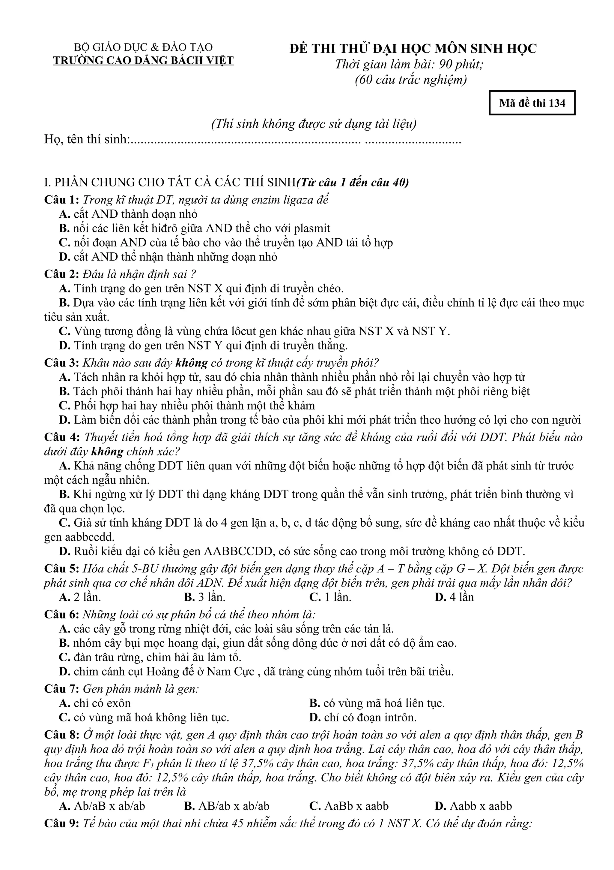 BỘ GIÁO DỤC & ĐÀO TẠO
TRƯỜNG CAO ĐẲNG BÁCH VIỆT
ĐỀ THI THỬ ĐẠI HỌC MÔN SINH HỌC
Thời gian làm bài: 90 phút;
(60 câu trắc nghiệm)
Mã đề thi 134
(Thí sinh không được sử dụng tài liệu)
Họ, tên thí sinh:..................................................................... .............................
I. PHẦN CHUNG CHO TẤT CẢ CÁC THÍ SINH(Từ câu 1 đến câu 40)
Câu 1: Trong kĩ thuật DT, người ta dùng enzim ligaza để
A. cắt AND thành đoạn nhỏ
B. nối các liên kết hiđrô giữa AND thể cho với plasmit
C. nối đoạn AND của tế bào cho vào thể truyền tạo AND tái tổ hợp
D. cắt AND thể nhận thành những đoạn nhỏ
Câu 2: Đâu là nhận định sai ?
A. Tính trạng do gen trên NST X qui định di truyền chéo.
B. Dựa vào các tính trạng liên kết với giới tính để sớm phân biệt đực cái, điều chỉnh tỉ lệ đực cái theo mục
tiêu sản xuất.
C. Vùng tương đồng là vùng chứa lôcut gen khác nhau giữa NST X và NST Y.
D. Tính trạng do gen trên NST Y qui định di truyền thẳng.
Câu 3: Khâu nào sau đây không có trong kĩ thuật cấy truyền phôi?
A. Tách nhân ra khỏi hợp tử, sau đó chia nhân thành nhiều phần nhỏ rồi lại chuyển vào hợp tử
B. Tách phôi thành hai hay nhiều phần, mỗi phần sau đó sẽ phát triển thành một phôi riêng biệt
C. Phối hợp hai hay nhiều phôi thành một thể khảm
D. Làm biến đổi các thành phần trong tế bào của phôi khi mới phát triển theo hướng có lợi cho con người
Câu 4: Thuyết tiến hoá tổng hợp đã giải thích sự tăng sức đề kháng của ruồi đối với DDT. Phát biểu nào
dưới đây không chính xác?
A. Khả năng chống DDT liên quan với những đột biến hoặc những tổ hợp đột biến đã phát sinh từ trước
một cách ngẫu nhiên.
B. Khi ngừng xử lý DDT thì dạng kháng DDT trong quần thể vẫn sinh trưởng, phát triển bình thường vì
đã qua chọn lọc.
C. Giả sử tính kháng DDT là do 4 gen lặn a, b, c, d tác động bổ sung, sức đề kháng cao nhất thuộc về kiểu
gen aabbccdd.
D. Ruồi kiểu dại có kiểu gen AABBCCDD, có sức sống cao trong môi trường không có DDT.
Câu 5: Hóa chất 5-BU thường gây đột biến gen dạng thay thế cặp A – T bằng cặp G – X. Đột biến gen được
phát sinh qua cơ chế nhân đôi ADN. Để xuất hiện dạng đột biến trên, gen phải trải qua mấy lần nhân đôi?
A. 2 lần. B. 3 lần. C. 1 lần. D. 4 lần
Câu 6: Những loài có sự phân bố cá thể theo nhóm là:
A. các cây gỗ trong rừng nhiệt đới, các loài sâu sống trên các tán lá.
B. nhóm cây bụi mọc hoang dại, giun đất sống đông đúc ở nơi đất có độ ẩm cao.
C. đàn trâu rừng, chim hải âu làm tổ.
D. chim cánh cụt Hoàng đế ở Nam Cực , dã tràng cùng nhóm tuổi trên bãi triều.
Câu 7: Gen phân mảnh là gen:
A. chỉ có exôn B. có vùng mã hoá liên tục.
C. có vùng mã hoá không liên tục. D. chỉ có đoạn intrôn.
Câu 8: Ở một loài thực vật, gen A quy định thân cao trội hoàn toàn so với alen a quy định thân thấp, gen B
quy định hoa đỏ trội hoàn toàn so với alen a quy định hoa trắng. Lai cây thân cao, hoa đỏ với cây thân thấp,
hoa trắng thu được F1 phân li theo tỉ lệ 37,5% cây thân cao, hoa trắng: 37,5% cây thân thấp, hoa đỏ: 12,5%
cây thân cao, hoa đỏ: 12,5% cây thân thấp, hoa trắng. Cho biết không có đột bíên xảy ra. Kiểu gen của cây
bố, mẹ trong phép lai trên là
A. Ab/aB x ab/ab B. AB/ab x ab/ab C. AaBb x aabb D. Aabb x aabb
Câu 9: Tế bào của một thai nhi chứa 45 nhiễm sắc thể trong đó có 1 NST X. Có thể dự đoán rằng:
 