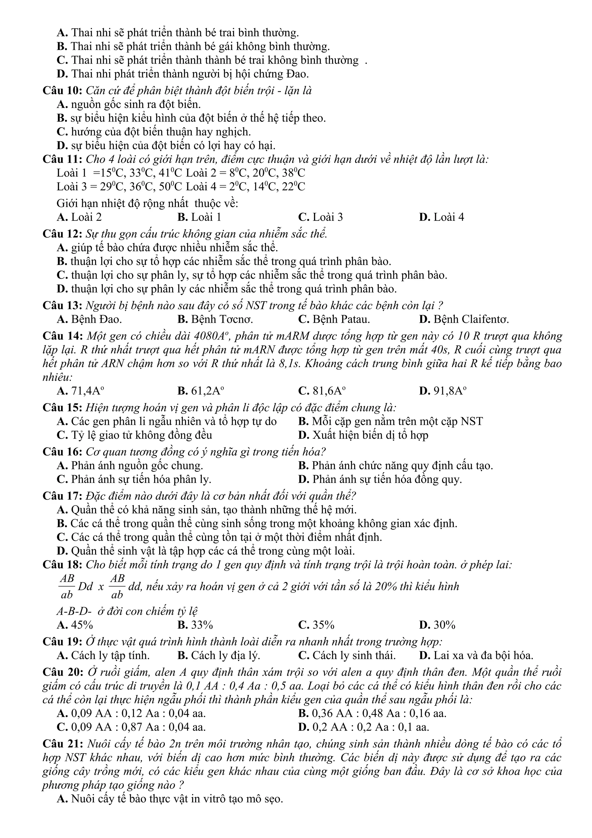A. Thai nhi sẽ phát triển thành bé trai bình thường.
B. Thai nhi sẽ phát triển thành bé gái không bình thường.
C. Thai nhi sẽ phát triển thành thành bé trai không bình thường .
D. Thai nhi phát triển thành người bị hội chứng Đao.
Câu 10: Căn cứ để phân biệt thành đột biến trội - lặn là
A. nguồn gốc sinh ra đột biến.
B. sự biểu hiện kiểu hình của đột biến ở thế hệ tiếp theo.
C. hướng của đột biến thuận hay nghịch.
D. sự biểu hiện của đột biến có lợi hay có hại.
Câu 11: Cho 4 loài có giới hạn trên, điểm cực thuận và giới hạn dưới về nhiệt độ lần lượt là:
Loài 1 =150
C, 330
C, 410
C Loài 2 = 80
C, 200
C, 380
C
Loài 3 = 290
C, 360
C, 500
C Loài 4 = 20
C, 140
C, 220
C
Giới hạn nhiệt độ rộng nhất thuộc về:
A. Loài 2 B. Loài 1 C. Loài 3 D. Loài 4
Câu 12: Sự thu gọn cấu trúc không gian của nhiễm sắc thể.
A. giúp tế bào chứa được nhiều nhiễm sắc thể.
B. thuận lợi cho sự tổ hợp các nhiễm sắc thể trong quá trình phân bào.
C. thuận lợi cho sự phân ly, sự tổ hợp các nhiễm sắc thể trong quá trình phân bào.
D. thuận lợi cho sự phân ly các nhiễm sắc thể trong quá trình phân bào.
Câu 13: Người bị bệnh nào sau đây có số NST trong tế bào khác các bệnh còn lại ?
A. Bệnh Đao. B. Bệnh Tơcnơ. C. Bệnh Patau. D. Bệnh Claifentơ.
Câu 14: Một gen có chiều dài 4080Ao
, phân tử mARM dược tổng hợp từ gen này có 10 R trượt qua không
lặp lại. R thứ nhất trượt qua hết phân tử mARN được tổng hợp từ gen trên mất 40s, R cuối cùng trượt qua
hết phân tử ARN chậm hơn so với R thứ nhất là 8,1s. Khoảng cách trung bình giữa hai R kế tiếp bằng bao
nhiêu:
A. 71,4Ao
B. 61,2Ao
C. 81,6Ao
D. 91,8Ao
Câu 15: Hiện tượng hoán vị gen và phân li độc lập có đặc điểm chung là:
A. Các gen phân li ngẫu nhiên và tổ hợp tự do B. Mỗi cặp gen nằm trên một cặp NST
C. Tỷ lệ giao tử không đồng đều D. Xuất hiện biến dị tổ hợp
Câu 16: Cơ quan tương đồng có ý nghĩa gì trong tiến hóa?
A. Phản ánh nguồn gốc chung. B. Phản ánh chức năng quy định cấu tạo.
C. Phản ánh sự tiến hóa phân ly. D. Phản ánh sự tiến hóa đồng quy.
Câu 17: Đặc điểm nào dưới đây là cơ bản nhất đối với quần thể?
A. Quần thể có khả năng sinh sản, tạo thành những thế hệ mới.
B. Các cá thể trong quần thể cùng sinh sống trong một khoảng không gian xác định.
C. Các cá thể trong quần thể cùng tồn tại ở một thời điểm nhất định.
D. Quần thể sinh vật là tập hợp các cá thể trong cùng một loài.
Câu 18: Cho biết mỗi tính trạng do 1 gen quy định và tính trạng trội là trội hoàn toàn. ở phép lai:
ab
AB
Dd x
ab
AB
dd, nếu xảy ra hoán vị gen ở cả 2 giới với tần số là 20% thì kiểu hình
A-B-D- ở đời con chiếm tỷ lệ
A. 45% B. 33% C. 35% D. 30%
Câu 19: Ở thực vật quá trình hình thành loài diễn ra nhanh nhất trong trường hợp:
A. Cách ly tập tính. B. Cách ly địa lý. C. Cách ly sinh thái. D. Lai xa và đa bội hóa.
Câu 20: Ở ruồi giấm, alen A quy định thân xám trội so với alen a quy định thân đen. Một quần thể ruồi
giấm có cấu trúc di truyền là 0,1 AA : 0,4 Aa : 0,5 aa. Loại bỏ các cá thể có kiểu hình thân đen rồi cho các
cá thể còn lại thực hiện ngẫu phối thì thành phần kiểu gen của quần thể sau ngẫu phối là:
A. 0,09 AA : 0,12 Aa : 0,04 aa. B. 0,36 AA : 0,48 Aa : 0,16 aa.
C. 0,09 AA : 0,87 Aa : 0,04 aa. D. 0,2 AA : 0,2 Aa : 0,1 aa.
Câu 21: Nuôi cấy tế bào 2n trên môi trường nhân tạo, chúng sinh sản thành nhiều dòng tế bào có các tổ
hợp NST khác nhau, với biến dị cao hơn mức bình thường. Các biến dị này được sử dụng để tạo ra các
giống cây trồng mới, có các kiểu gen khác nhau của cùng một giống ban đầu. Đây là cơ sở khoa học của
phương pháp tạo giống nào ?
A. Nuôi cấy tế bào thực vật in vitrô tạo mô sẹo.
 