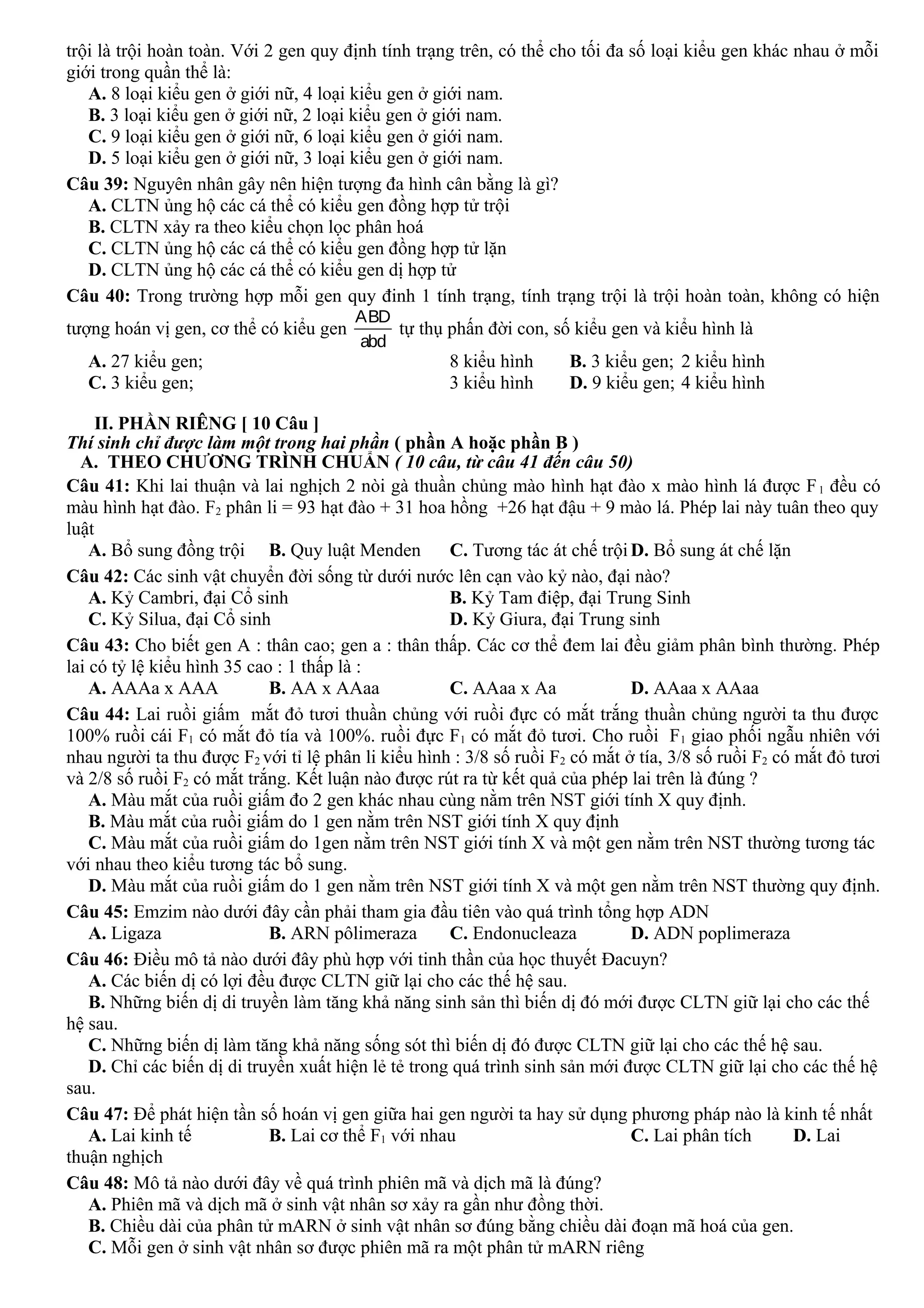 trội là trội hoàn toàn. Với 2 gen quy định tính trạng trên, có thể cho tối đa số loại kiểu gen khác nhau ở mỗi
giới trong quần thể là:
A. 8 loại kiểu gen ở giới nữ, 4 loại kiểu gen ở giới nam.
B. 3 loại kiểu gen ở giới nữ, 2 loại kiểu gen ở giới nam.
C. 9 loại kiểu gen ở giới nữ, 6 loại kiểu gen ở giới nam.
D. 5 loại kiểu gen ở giới nữ, 3 loại kiểu gen ở giới nam.
Câu 39: Nguyên nhân gây nên hiện tượng đa hình cân bằng là gì?
A. CLTN ủng hộ các cá thể có kiểu gen đồng hợp tử trội
B. CLTN xảy ra theo kiểu chọn lọc phân hoá
C. CLTN ủng hộ các cá thể có kiểu gen đồng hợp tử lặn
D. CLTN ủng hộ các cá thể có kiểu gen dị hợp tử
Câu 40: Trong trường hợp mỗi gen quy đinh 1 tính trạng, tính trạng trội là trội hoàn toàn, không có hiện
tượng hoán vị gen, cơ thể có kiểu gen
ABD
abd
tự thụ phấn đời con, số kiểu gen và kiểu hình là
A. 27 kiểu gen; 8 kiểu hình B. 3 kiểu gen; 2 kiểu hình
C. 3 kiểu gen; 3 kiểu hình D. 9 kiểu gen; 4 kiểu hình
II. PHẦN RIÊNG [ 10 Câu ]
Thí sinh chỉ được làm một trong hai phần ( phần A hoặc phần B )
A. THEO CHƯƠNG TRÌNH CHUẨN ( 10 câu, từ câu 41 đến câu 50)
Câu 41: Khi lai thuận và lai nghịch 2 nòi gà thuần chủng mào hình hạt đào x mào hình lá được F1 đều có
màu hình hạt đào. F2 phân li = 93 hạt đào + 31 hoa hồng +26 hạt đậu + 9 mào lá. Phép lai này tuân theo quy
luật
A. Bổ sung đồng trội B. Quy luật Menden C. Tương tác át chế trội D. Bổ sung át chế lặn
Câu 42: Các sinh vật chuyển đời sống từ dưới nước lên cạn vào kỷ nào, đại nào?
A. Kỷ Cambri, đại Cổ sinh B. Kỷ Tam điệp, đại Trung Sinh
C. Kỷ Silua, đại Cổ sinh D. Kỷ Giura, đại Trung sinh
Câu 43: Cho biết gen A : thân cao; gen a : thân thấp. Các cơ thể đem lai đều giảm phân bình thường. Phép
lai có tỷ lệ kiểu hình 35 cao : 1 thấp là :
A. AAAa x AAA B. AA x AAaa C. AAaa x Aa D. AAaa x AAaa
Câu 44: Lai ruồi giấm mắt đỏ tươi thuần chủng với ruồi đực có mắt trắng thuần chủng người ta thu được
100% ruồi cái F1 có mắt đỏ tía và 100%. ruồi đực F1 có mắt đỏ tươi. Cho ruồi F1 giao phối ngẫu nhiên với
nhau người ta thu được F2 với tỉ lệ phân li kiểu hình : 3/8 số ruồi F2 có mắt ở tía, 3/8 số ruồi F2 có mắt đỏ tươi
và 2/8 số ruồi F2 có mắt trắng. Kết luận nào được rút ra từ kết quả của phép lai trên là đúng ?
A. Màu mắt của ruồi giấm đo 2 gen khác nhau cùng nằm trên NST giới tính X quy định.
B. Màu mắt của ruồi giấm do 1 gen nằm trên NST giới tính X quy định
C. Màu mắt của ruồi giấm do 1gen nằm trên NST giới tính X và một gen nằm trên NST thường tương tác
với nhau theo kiểu tương tác bổ sung.
D. Màu mắt của ruồi giấm do 1 gen nằm trên NST giới tính X và một gen nằm trên NST thường quy định.
Câu 45: Emzim nào dưới đây cần phải tham gia đầu tiên vào quá trình tổng hợp ADN
A. Ligaza B. ARN pôlimeraza C. Endonucleaza D. ADN poplimeraza
Câu 46: Điều mô tả nào dưới đây phù hợp với tinh thần của học thuyết Đacuyn?
A. Các biến dị có lợi đều được CLTN giữ lại cho các thế hệ sau.
B. Những biến dị di truyền làm tăng khả năng sinh sản thì biến dị đó mới được CLTN giữ lại cho các thế
hệ sau.
C. Những biến dị làm tăng khả năng sống sót thì biến dị đó được CLTN giữ lại cho các thế hệ sau.
D. Chỉ các biến dị di truyền xuất hiện lẻ tẻ trong quá trình sinh sản mới được CLTN giữ lại cho các thế hệ
sau.
Câu 47: Để phát hiện tần số hoán vị gen giữa hai gen người ta hay sử dụng phương pháp nào là kinh tế nhất
A. Lai kinh tế B. Lai cơ thể F1 với nhau C. Lai phân tích D. Lai
thuận nghịch
Câu 48: Mô tả nào dưới đây về quá trình phiên mã và dịch mã là đúng?
A. Phiên mã và dịch mã ở sinh vật nhân sơ xảy ra gần như đồng thời.
B. Chiều dài của phân tử mARN ở sinh vật nhân sơ đúng bằng chiều dài đoạn mã hoá của gen.
C. Mỗi gen ở sinh vật nhân sơ được phiên mã ra một phân tử mARN riêng
 