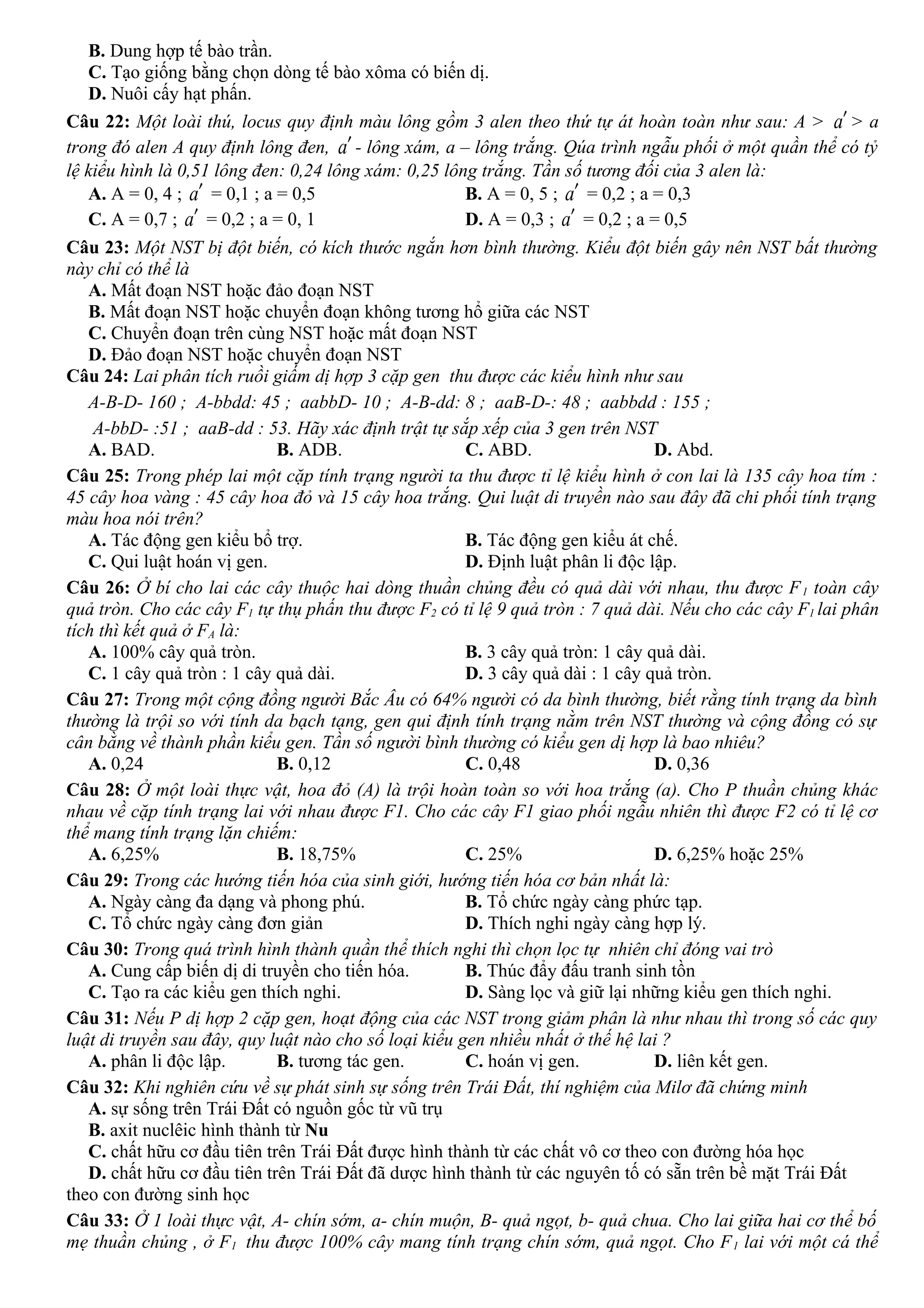 B. Dung hợp tế bào trần.
C. Tạo giống bằng chọn dòng tế bào xôma có biến dị.
D. Nuôi cấy hạt phấn.
Câu 22: Một loài thú, locus quy định màu lông gồm 3 alen theo thứ tự át hoàn toàn như sau: A > a′ > a
trong đó alen A quy định lông đen, a′ - lông xám, a – lông trắng. Qúa trình ngẫu phối ở một quần thể có tỷ
lệ kiểu hình là 0,51 lông đen: 0,24 lông xám: 0,25 lông trắng. Tần số tương đối của 3 alen là:
A. A = 0, 4 ; a′ = 0,1 ; a = 0,5 B. A = 0, 5 ; a′ = 0,2 ; a = 0,3
C. A = 0,7 ; a′ = 0,2 ; a = 0, 1 D. A = 0,3 ; a′ = 0,2 ; a = 0,5
Câu 23: Một NST bị đột biến, có kích thước ngắn hơn bình thường. Kiểu đột biến gây nên NST bất thường
này chỉ có thể là
A. Mất đoạn NST hoặc đảo đoạn NST
B. Mất đoạn NST hoặc chuyển đoạn không tương hổ giữa các NST
C. Chuyển đoạn trên cùng NST hoặc mất đoạn NST
D. Đảo đoạn NST hoặc chuyển đoạn NST
Câu 24: Lai phân tích ruồi giấm dị hợp 3 cặp gen thu được các kiểu hình như sau
A-B-D- 160 ; A-bbdd: 45 ; aabbD- 10 ; A-B-dd: 8 ; aaB-D-: 48 ; aabbdd : 155 ;
A-bbD- :51 ; aaB-dd : 53. Hãy xác định trật tự sắp xếp của 3 gen trên NST
A. BAD. B. ADB. C. ABD. D. Abd.
Câu 25: Trong phép lai một cặp tính trạng người ta thu được tỉ lệ kiểu hình ở con lai là 135 cây hoa tím :
45 cây hoa vàng : 45 cây hoa đỏ và 15 cây hoa trắng. Qui luật di truyền nào sau đây đã chi phối tính trạng
màu hoa nói trên?
A. Tác động gen kiểu bổ trợ. B. Tác động gen kiểu át chế.
C. Qui luật hoán vị gen. D. Định luật phân li độc lập.
Câu 26: Ở bí cho lai các cây thuộc hai dòng thuần chủng đều có quả dài với nhau, thu được F1 toàn cây
quả tròn. Cho các cây F1 tự thụ phấn thu được F2 có tỉ lệ 9 quả tròn : 7 quả dài. Nếu cho các cây F1 lai phân
tích thì kết quả ở FA là:
A. 100% cây quả tròn. B. 3 cây quả tròn: 1 cây quả dài.
C. 1 cây quả tròn : 1 cây quả dài. D. 3 cây quả dài : 1 cây quả tròn.
Câu 27: Trong một cộng đồng người Bắc Âu có 64% người có da bình thường, biết rằng tính trạng da bình
thường là trội so với tính da bạch tạng, gen qui định tính trạng nằm trên NST thường và cộng đồng có sự
cân bằng về thành phần kiểu gen. Tần số người bình thường có kiểu gen dị hợp là bao nhiêu?
A. 0,24 B. 0,12 C. 0,48 D. 0,36
Câu 28: Ở một loài thực vật, hoa đỏ (A) là trội hoàn toàn so với hoa trắng (a). Cho P thuần chủng khác
nhau về cặp tính trạng lai với nhau được F1. Cho các cây F1 giao phối ngẫu nhiên thì được F2 có tỉ lệ cơ
thể mang tính trạng lặn chiếm:
A. 6,25% B. 18,75% C. 25% D. 6,25% hoặc 25%
Câu 29: Trong các hướng tiến hóa của sinh giới, hướng tiến hóa cơ bản nhất là:
A. Ngày càng đa dạng và phong phú. B. Tổ chức ngày càng phức tạp.
C. Tổ chức ngày càng đơn giản D. Thích nghi ngày càng hợp lý.
Câu 30: Trong quá trình hình thành quần thể thích nghi thì chọn lọc tự nhiên chỉ đóng vai trò
A. Cung cấp biến dị di truyền cho tiến hóa. B. Thúc đẩy đấu tranh sinh tồn
C. Tạo ra các kiểu gen thích nghi. D. Sàng lọc và giữ lại những kiểu gen thích nghi.
Câu 31: Nếu P dị hợp 2 cặp gen, hoạt động của các NST trong giảm phân là như nhau thì trong số các quy
luật di truyền sau đây, quy luật nào cho số loại kiểu gen nhiều nhất ở thế hệ lai ?
A. phân li độc lập. B. tương tác gen. C. hoán vị gen. D. liên kết gen.
Câu 32: Khi nghiên cứu về sự phát sinh sự sống trên Trái Đất, thí nghiệm của Milơ đã chứng minh
A. sự sống trên Trái Đất có nguồn gốc từ vũ trụ
B. axit nuclêic hình thành từ Nu
C. chất hữu cơ đầu tiên trên Trái Đất được hình thành từ các chất vô cơ theo con đường hóa học
D. chất hữu cơ đầu tiên trên Trái Đất đã dược hình thành từ các nguyên tố có sẵn trên bề mặt Trái Đất
theo con đường sinh học
Câu 33: Ở 1 loài thực vật, A- chín sớm, a- chín muộn, B- quả ngọt, b- quả chua. Cho lai giữa hai cơ thể bố
mẹ thuần chủng , ở F1 thu được 100% cây mang tính trạng chín sớm, quả ngọt. Cho F1 lai với một cá thể
 