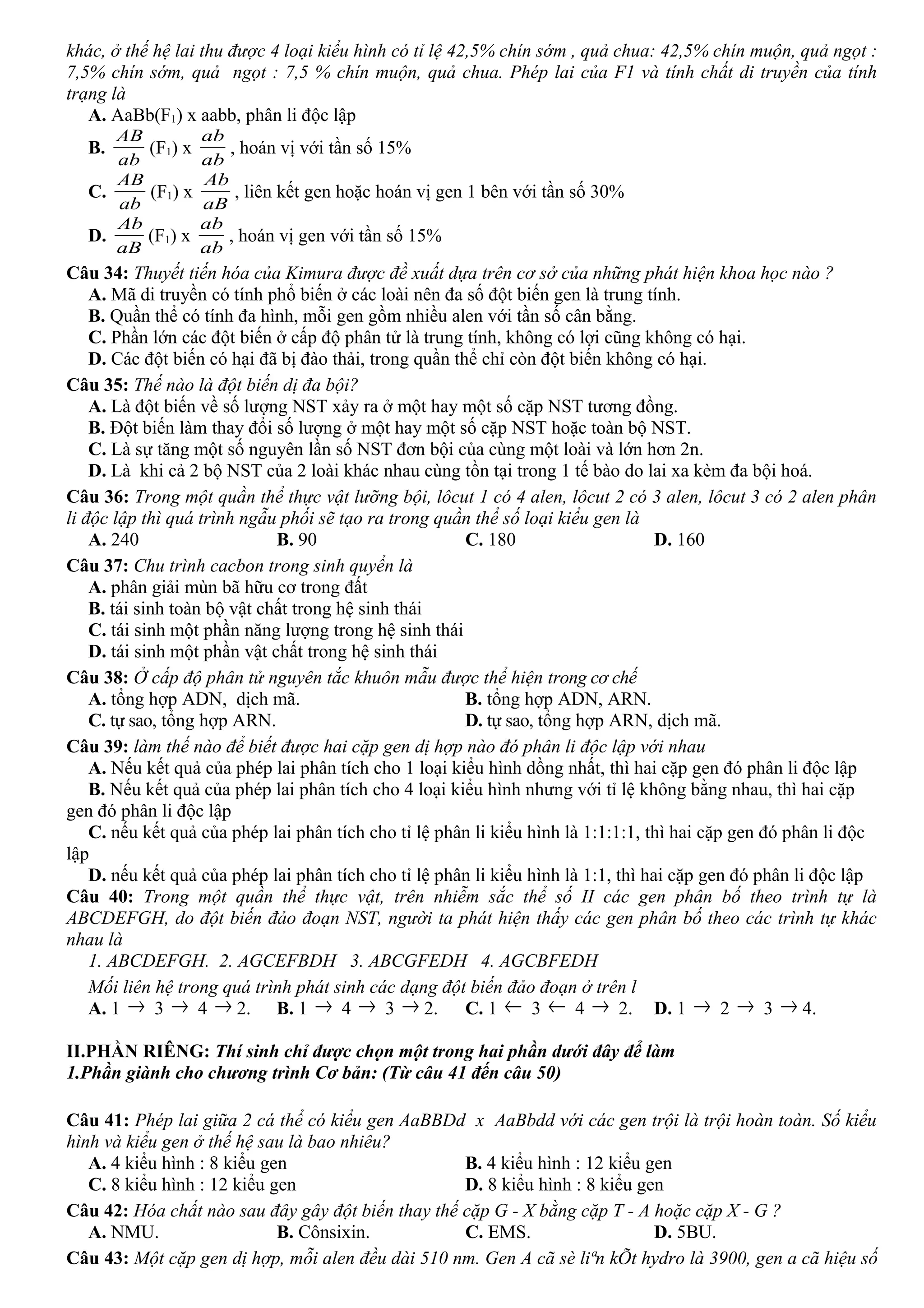 khác, ở thế hệ lai thu được 4 loại kiểu hình có tỉ lệ 42,5% chín sớm , quả chua: 42,5% chín muộn, quả ngọt :
7,5% chín sớm, quả ngọt : 7,5 % chín muộn, quả chua. Phép lai của F1 và tính chất di truyền của tính
trạng là
A. AaBb(F1) x aabb, phân li độc lập
B.
ab
AB
(F1) x
ab
ab
, hoán vị với tần số 15%
C.
ab
AB
(F1) x
aB
Ab
, liên kết gen hoặc hoán vị gen 1 bên với tần số 30%
D.
aB
Ab
(F1) x
ab
ab
, hoán vị gen với tần số 15%
Câu 34: Thuyết tiến hóa của Kimura được đề xuất dựa trên cơ sở của những phát hiện khoa học nào ?
A. Mã di truyền có tính phổ biến ở các loài nên đa số đột biến gen là trung tính.
B. Quần thể có tính đa hình, mỗi gen gồm nhiều alen với tần số cân bằng.
C. Phần lớn các đột biến ở cấp độ phân tử là trung tính, không có lợi cũng không có hại.
D. Các đột biến có hại đã bị đào thải, trong quần thể chỉ còn đột biến không có hại.
Câu 35: Thế nào là đột biến dị đa bội?
A. Là đột biến về số lượng NST xảy ra ở một hay một số cặp NST tương đồng.
B. Đột biến làm thay đổi số lượng ở một hay một số cặp NST hoặc toàn bộ NST.
C. Là sự tăng một số nguyên lần số NST đơn bội của cùng một loài và lớn hơn 2n.
D. Là khi cả 2 bộ NST của 2 loài khác nhau cùng tồn tại trong 1 tế bào do lai xa kèm đa bội hoá.
Câu 36: Trong một quần thể thực vật lưỡng bội, lôcut 1 có 4 alen, lôcut 2 có 3 alen, lôcut 3 có 2 alen phân
li độc lập thì quá trình ngẫu phối sẽ tạo ra trong quần thể số loại kiểu gen là
A. 240 B. 90 C. 180 D. 160
Câu 37: Chu trình cacbon trong sinh quyển là
A. phân giải mùn bã hữu cơ trong đất
B. tái sinh toàn bộ vật chất trong hệ sinh thái
C. tái sinh một phần năng lượng trong hệ sinh thái
D. tái sinh một phần vật chất trong hệ sinh thái
Câu 38: Ở cấp độ phân tử nguyên tắc khuôn mẫu được thể hiện trong cơ chế
A. tổng hợp ADN, dịch mã. B. tổng hợp ADN, ARN.
C. tự sao, tổng hợp ARN. D. tự sao, tổng hợp ARN, dịch mã.
Câu 39: làm thế nào để biết được hai cặp gen dị hợp nào đó phân li độc lập với nhau
A. Nếu kết quả của phép lai phân tích cho 1 loại kiểu hình dồng nhất, thì hai cặp gen đó phân li độc lập
B. Nếu kết quả của phép lai phân tích cho 4 loại kiểu hình nhưng với tỉ lệ không bằng nhau, thì hai cặp
gen đó phân li độc lập
C. nếu kết quả của phép lai phân tích cho tỉ lệ phân li kiểu hình là 1:1:1:1, thì hai cặp gen đó phân li độc
lập
D. nếu kết quả của phép lai phân tích cho tỉ lệ phân li kiểu hình là 1:1, thì hai cặp gen đó phân li độc lập
Câu 40: Trong một quần thể thực vật, trên nhiễm sắc thể số II các gen phân bố theo trình tự là
ABCDEFGH, do đột biến đảo đoạn NST, người ta phát hiện thấy các gen phân bố theo các trình tự khác
nhau là
1. ABCDEFGH. 2. AGCEFBDH 3. ABCGFEDH 4. AGCBFEDH
Mối liên hệ trong quá trình phát sinh các dạng đột biến đảo đoạn ở trên l
A. 1 → 3 → 4 → 2. B. 1 → 4 → 3 → 2. C. 1 ← 3 ← 4 → 2. D. 1 → 2 → 3 → 4.
II.PHẦN RIÊNG: Thí sinh chỉ được chọn một trong hai phần dưới đây để làm
1.Phần giành cho chương trình Cơ bản: (Từ câu 41 đến câu 50)
Câu 41: Phép lai giữa 2 cá thể có kiểu gen AaBBDd x AaBbdd với các gen trội là trội hoàn toàn. Số kiểu
hình và kiểu gen ở thế hệ sau là bao nhiêu?
A. 4 kiểu hình : 8 kiểu gen B. 4 kiểu hình : 12 kiểu gen
C. 8 kiểu hình : 12 kiểu gen D. 8 kiểu hình : 8 kiểu gen
Câu 42: Hóa chất nào sau đây gây đột biến thay thế cặp G - X bằng cặp T - A hoặc cặp X - G ?
A. NMU. B. Cônsixin. C. EMS. D. 5BU.
Câu 43: Một cặp gen dị hợp, mỗi alen đều dài 510 nm. Gen A cã sè liªn kÕt hydro là 3900, gen a cã hiệu số
 