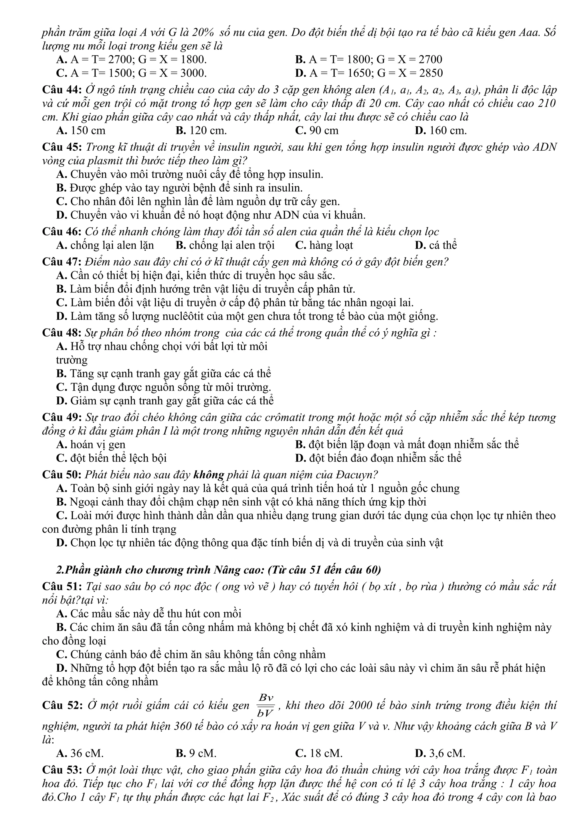 phần trăm giữa loại A với G là 20% số nu của gen. Do đột biến thể dị bội tạo ra tế bào cã kiểu gen Aaa. Số
lượng nu mỗi loại trong kiểu gen sẽ là
A. A = T= 2700; G = X = 1800. B. A = T= 1800; G = X = 2700
C. A = T= 1500; G = X = 3000. D. A = T= 1650; G = X = 2850
Câu 44: Ở ngô tính trạng chiều cao của cây do 3 cặp gen không alen (A1, a1, A2, a2, A3, a3), phân li độc lập
và cứ mỗi gen trội có mặt trong tổ hợp gen sẽ làm cho cây thấp đi 20 cm. Cây cao nhất có chiều cao 210
cm. Khi giao phấn giữa cây cao nhất và cây thấp nhất, cây lai thu được sẽ có chiều cao là
A. 150 cm B. 120 cm. C. 90 cm D. 160 cm.
Câu 45: Trong kĩ thuật di truyền về insulin người, sau khi gen tổng hợp insulin người đựơc ghép vào ADN
vòng của plasmit thì bước tiếp theo làm gì?
A. Chuyển vào môi trường nuôi cấy để tổng hợp insulin.
B. Được ghép vào tay người bệnh để sinh ra insulin.
C. Cho nhân đôi lên nghìn lần để làm nguồn dự trữ cấy gen.
D. Chuyển vào vi khuẩn để nó hoạt động như ADN của vi khuẩn.
Câu 46: Có thể nhanh chóng làm thay đổi tần số alen của quần thể là kiểu chọn lọc
A. chống lại alen lặn B. chống lại alen trội C. hàng loạt D. cá thể
Câu 47: Điểm nào sau đây chỉ có ở kĩ thuật cấy gen mà không có ở gây đột biến gen?
A. Cần có thiết bị hiện đại, kiến thức di truyền học sâu sắc.
B. Làm biến đổi định hướng trên vật liệu di truyền cấp phân tử.
C. Làm biến đổi vật liệu di truyền ở cấp độ phân tử bằng tác nhân ngoại lai.
D. Làm tăng số lượng nuclêôtit của một gen chưa tốt trong tế bào của một giống.
Câu 48: Sự phân bố theo nhóm trong của các cá thể trong quần thể có ý nghĩa gì :
A. Hỗ trợ nhau chống chọi với bất lợi từ môi
trường
B. Tăng sự cạnh tranh gay gắt giữa các cá thể
C. Tận dụng được nguồn sống từ môi trường.
D. Giảm sự cạnh tranh gay gắt giữa các cá thể
Câu 49: Sự trao đổi chéo không cân giữa các crômatit trong một hoặc một số cặp nhiễm sắc thể kép tương
đồng ở kì đầu giảm phân I là một trong những nguyên nhân dẫn đến kết quả
A. hoán vị gen B. đột biến lặp đoạn và mất đoạn nhiễm sắc thể
C. đột biến thể lệch bội D. đột biến đảo đoạn nhiễm sắc thể
Câu 50: Phát biểu nào sau đây không phải là quan niệm của Đacuyn?
A. Toàn bộ sinh giới ngày nay là kết quả của quá trình tiến hoá từ 1 nguồn gốc chung
B. Ngoại cảnh thay đổi chậm chạp nên sinh vật có khả năng thích ứng kịp thời
C. Loài mới được hình thành dần dần qua nhiều dạng trung gian dưới tác dụng của chọn lọc tự nhiên theo
con đường phân li tính trạng
D. Chọn lọc tự nhiên tác động thông qua đặc tính biến dị và di truyền của sinh vật
2.Phần giành cho chương trình Nâng cao: (Từ câu 51 đến câu 60)
Câu 51: Tại sao sâu bọ có nọc độc ( ong vò vẽ ) hay có tuyến hôi ( bọ xít , bọ rùa ) thường có mầu sắc rất
nổi bật?tại vì:
A. Các mầu sắc này dễ thu hút con mồi
B. Các chim ăn sâu đã tấn công nhấm mà không bị chết đã xó kinh nghiệm và di truyền kinh nghiệm này
cho đồng loại
C. Chúng cảnh báo để chim ăn sâu không tấn công nhầm
D. Những tổ hợp đột biến tạo ra sắc mầu lộ rõ đã có lợi cho các loài sâu này vì chim ăn sâu rễ phát hiện
để không tấn công nhầm
Câu 52: Ở một ruồi giấm cái có kiểu gen
bV
Bv
, khi theo dõi 2000 tế bào sinh trứng trong điều kiện thí
nghiệm, người ta phát hiện 360 tế bào có xẩy ra hoán vị gen giữa V và v. Như vậy khoảng cách giữa B và V
là:
A. 36 cM. B. 9 cM. C. 18 cM. D. 3,6 cM.
Câu 53: Ở một loài thực vật, cho giao phấn giữa cây hoa đỏ thuần chủng với cây hoa trắng được F1 toàn
hoa đỏ. Tiếp tục cho F1 lai với cơ thể đồng hợp lặn được thế hệ con có tỉ lệ 3 cây hoa trắng : 1 cây hoa
đỏ.Cho 1 cây F1 tự thụ phấn được các hạt lai F2 , Xác suất để có đúng 3 cây hoa đỏ trong 4 cây con là bao
 