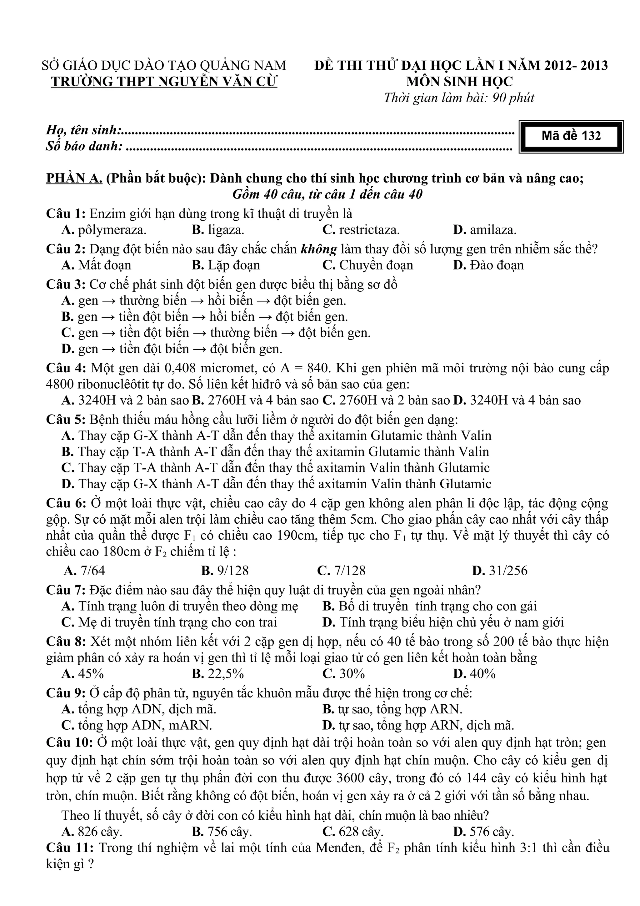 SỞ GIÁO DỤC ĐÀO TẠO QUẢNG NAM
TRƯỜNG THPT NGUYỄN VĂN CỪ
ĐỀ THI THỬ ĐẠI HỌC LẦN I NĂM 2012- 2013
MÔN SINH HỌC
Thời gian làm bài: 90 phút
Họ, tên sinh:.................................................................................................................
Số báo danh: ...............................................................................................................
PHẦN A. (Phần bắt buộc): Dành chung cho thí sinh học chương trình cơ bản và nâng cao;
Gồm 40 câu, từ câu 1 đến câu 40
Câu 1: Enzim giới hạn dùng trong kĩ thuật di truyền là
A. pôlymeraza. B. ligaza. C. restrictaza. D. amilaza.
Câu 2: Dạng đột biến nào sau đây chắc chắn không làm thay đổi số lượng gen trên nhiễm sắc thể?
A. Mất đoạn B. Lặp đoạn C. Chuyển đoạn D. Đảo đoạn
Câu 3: Cơ chế phát sinh đột biến gen được biểu thị bằng sơ đồ
A. gen → thường biến → hồi biến → đột biến gen.
B. gen → tiền đột biến → hồi biến → đột biến gen.
C. gen → tiền đột biến → thường biến → đột biến gen.
D. gen → tiền đột biến → đột biến gen.
Câu 4: Một gen dài 0,408 micromet, có A = 840. Khi gen phiên mã môi trường nội bào cung cấp
4800 ribonuclêôtit tự do. Số liên kết hiđrô và số bản sao của gen:
A. 3240H và 2 bản sao B. 2760H và 4 bản sao C. 2760H và 2 bản sao D. 3240H và 4 bản sao
Câu 5: Bệnh thiếu máu hồng cầu lưỡi liềm ở người do đột biến gen dạng:
A. Thay cặp G-X thành A-T dẫn đến thay thế axitamin Glutamic thành Valin
B. Thay cặp T-A thành A-T dẫn đến thay thế axitamin Glutamic thành Valin
C. Thay cặp T-A thành A-T dẫn đến thay thế axitamin Valin thành Glutamic
D. Thay cặp G-X thành A-T dẫn đến thay thế axitamin Valin thành Glutamic
Câu 6: Ở một loài thực vật, chiều cao cây do 4 cặp gen không alen phân li độc lập, tác động cộng
gộp. Sự có mặt mỗi alen trội làm chiều cao tăng thêm 5cm. Cho giao phấn cây cao nhất với cây thấp
nhất của quần thể được F1 có chiều cao 190cm, tiếp tục cho F1 tự thụ. Về mặt lý thuyết thì cây có
chiều cao 180cm ở F2 chiếm tỉ lệ :
A. 7/64 B. 9/128 C. 7/128 D. 31/256
Câu 7: Đặc điểm nào sau đây thể hiện quy luật di truyền của gen ngoài nhân?
A. Tính trạng luôn di truyền theo dòng mẹ B. Bố di truyền tính trạng cho con gái
C. Mẹ di truyền tính trạng cho con trai D. Tính trạng biểu hiện chủ yếu ở nam giới
Câu 8: Xét một nhóm liên kết với 2 cặp gen dị hợp, nếu có 40 tế bào trong số 200 tế bào thực hiện
giảm phân có xảy ra hoán vị gen thì tỉ lệ mỗi loại giao tử có gen liên kết hoàn toàn bằng
A. 45% B. 22,5% C. 30% D. 40%
Câu 9: Ở cấp độ phân tử, nguyên tắc khuôn mẫu được thể hiện trong cơ chế:
A. tổng hợp ADN, dịch mã. B. tự sao, tổng hợp ARN.
C. tổng hợp ADN, mARN. D. tự sao, tổng hợp ARN, dịch mã.
Câu 10: Ở một loài thực vật, gen quy định hạt dài trội hoàn toàn so với alen quy định hạt tròn; gen
quy định hạt chín sớm trội hoàn toàn so với alen quy định hạt chín muộn. Cho cây có kiểu gen dị
hợp tử về 2 cặp gen tự thụ phấn đời con thu được 3600 cây, trong đó có 144 cây có kiểu hình hạt
tròn, chín muộn. Biết rằng không có đột biến, hoán vị gen xảy ra ở cả 2 giới với tần số bằng nhau.
Theo lí thuyết, số cây ở đời con có kiểu hình hạt dài, chín muộn là bao nhiêu?
A. 826 cây. B. 756 cây. C. 628 cây. D. 576 cây.
Câu 11: Trong thí nghiệm về lai một tính của Menđen, để F2 phân tính kiểu hình 3:1 thì cần điều
kiện gì ?
Mã đề 132
 
