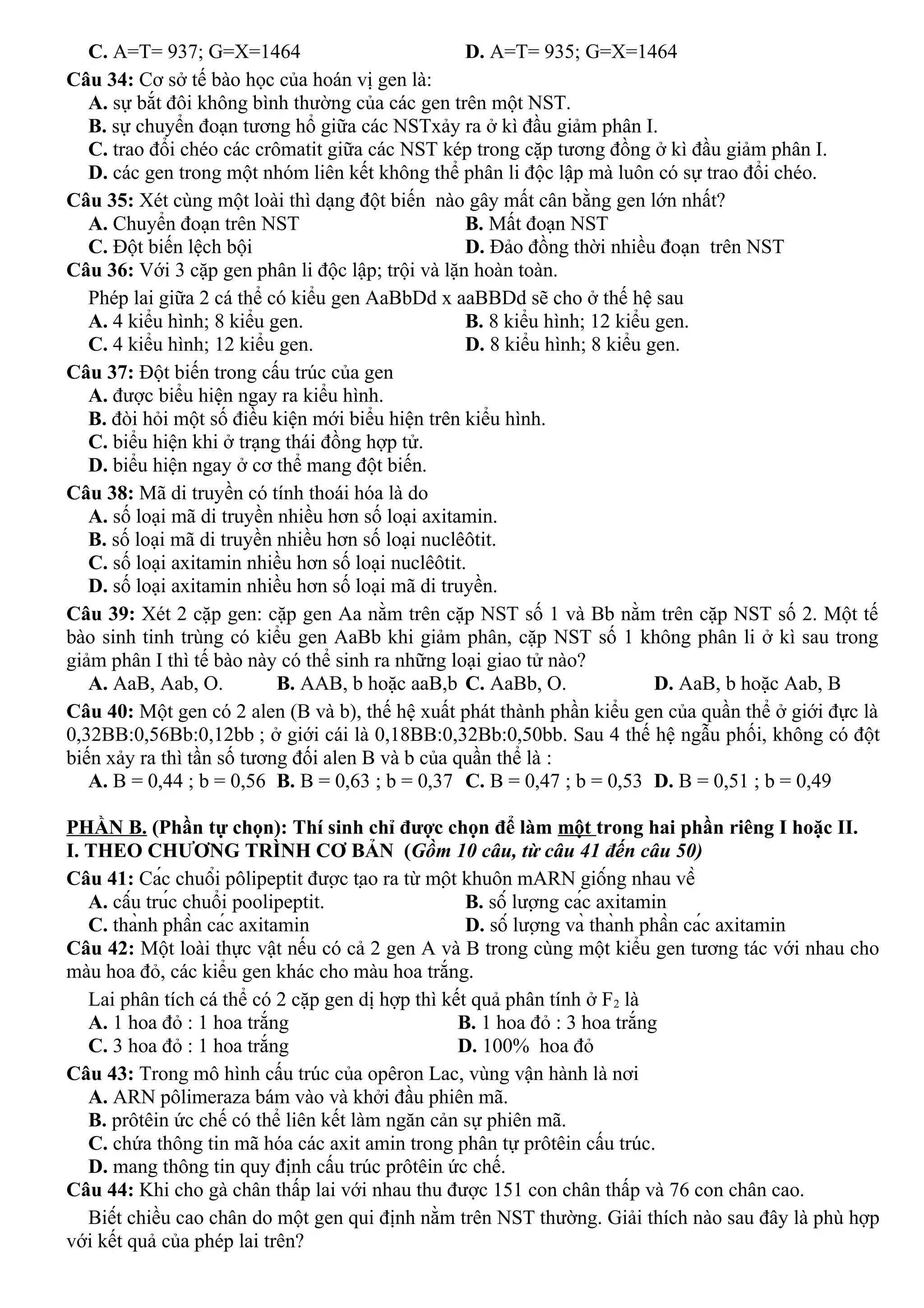 C. A=T= 937; G=X=1464 D. A=T= 935; G=X=1464
Câu 34: Cơ sở tế bào học của hoán vị gen là:
A. sự bắt đôi không bình thường của các gen trên một NST.
B. sự chuyển đoạn tương hổ giữa các NSTxảy ra ở kì đầu giảm phân I.
C. trao đổi chéo các crômatit giữa các NST kép trong cặp tương đồng ở kì đầu giảm phân I.
D. các gen trong một nhóm liên kết không thể phân li độc lập mà luôn có sự trao đổi chéo.
Câu 35: Xét cùng một loài thì dạng đột biến nào gây mất cân bằng gen lớn nhất?
A. Chuyển đoạn trên NST B. Mất đoạn NST
C. Đột biến lệch bội D. Đảo đồng thời nhiều đoạn trên NST
Câu 36: Với 3 cặp gen phân li độc lập; trội và lặn hoàn toàn.
Phép lai giữa 2 cá thể có kiểu gen AaBbDd x aaBBDd sẽ cho ở thế hệ sau
A. 4 kiểu hình; 8 kiểu gen. B. 8 kiểu hình; 12 kiểu gen.
C. 4 kiểu hình; 12 kiểu gen. D. 8 kiểu hình; 8 kiểu gen.
Câu 37: Đột biến trong cấu trúc của gen
A. được biểu hiện ngay ra kiểu hình.
B. đòi hỏi một số điều kiện mới biểu hiện trên kiểu hình.
C. biểu hiện khi ở trạng thái đồng hợp tử.
D. biểu hiện ngay ở cơ thể mang đột biến.
Câu 38: Mã di truyền có tính thoái hóa là do
A. số loại mã di truyền nhiều hơn số loại axitamin.
B. số loại mã di truyền nhiều hơn số loại nuclêôtit.
C. số loại axitamin nhiều hơn số loại nuclêôtit.
D. số loại axitamin nhiều hơn số loại mã di truyền.
Câu 39: Xét 2 cặp gen: cặp gen Aa nằm trên cặp NST số 1 và Bb nằm trên cặp NST số 2. Một tế
bào sinh tinh trùng có kiểu gen AaBb khi giảm phân, cặp NST số 1 không phân li ở kì sau trong
giảm phân I thì tế bào này có thể sinh ra những loại giao tử nào?
A. AaB, Aab, O. B. AAB, b hoặc aaB,b C. AaBb, O. D. AaB, b hoặc Aab, B
Câu 40: Một gen có 2 alen (B và b), thế hệ xuất phát thành phần kiểu gen của quần thể ở giới đực là
0,32BB:0,56Bb:0,12bb ; ở giới cái là 0,18BB:0,32Bb:0,50bb. Sau 4 thế hệ ngẫu phối, không có đột
biến xảy ra thì tần số tương đối alen B và b của quần thể là :
A. B = 0,44 ; b = 0,56 B. B = 0,63 ; b = 0,37 C. B = 0,47 ; b = 0,53 D. B = 0,51 ; b = 0,49
PHẦN B. (Phần tự chọn): Thí sinh chỉ được chọn để làm một trong hai phần riêng I hoặc II.
I. THEO CHƯƠNG TRÌNH CƠ BẢN (Gồm 10 câu, từ câu 41 đến câu 50)
Câu 41: Các chuổi pôlipeptit được tạo ra từ một khuôn mARN giống nhau về
A. cấu trúc chuổi poolipeptit. B. số lượng các axitamin
C. thành phần các axitamin D. số lượng và thành phần các axitamin
Câu 42: Một loài thực vật nếu có cả 2 gen A và B trong cùng một kiểu gen tương tác với nhau cho
màu hoa đỏ, các kiểu gen khác cho màu hoa trắng.
Lai phân tích cá thể có 2 cặp gen dị hợp thì kết quả phân tính ở F2 là
A. 1 hoa đỏ : 1 hoa trắng B. 1 hoa đỏ : 3 hoa trắng
C. 3 hoa đỏ : 1 hoa trắng D. 100% hoa đỏ
Câu 43: Trong mô hình cấu trúc của opêron Lac, vùng vận hành là nơi
A. ARN pôlimeraza bám vào và khởi đầu phiên mã.
B. prôtêin ức chế có thể liên kết làm ngăn cản sự phiên mã.
C. chứa thông tin mã hóa các axit amin trong phân tự prôtêin cấu trúc.
D. mang thông tin quy định cấu trúc prôtêin ức chế.
Câu 44: Khi cho gà chân thấp lai với nhau thu được 151 con chân thấp và 76 con chân cao.
Biết chiều cao chân do một gen qui định nằm trên NST thường. Giải thích nào sau đây là phù hợp
với kết quả của phép lai trên?
 
