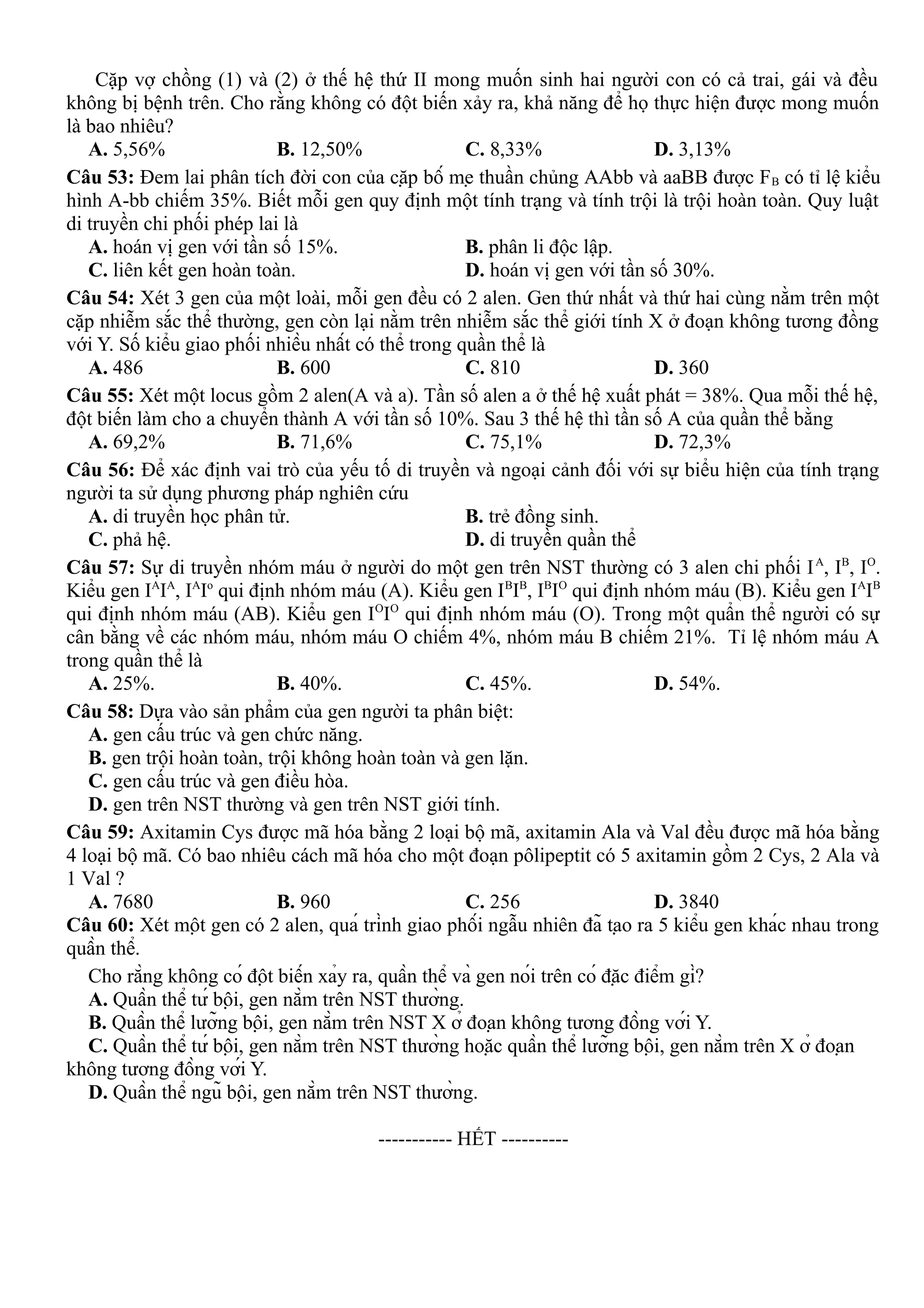 Cặp vợ chồng (1) và (2) ở thế hệ thứ II mong muốn sinh hai người con có cả trai, gái và đều
không bị bệnh trên. Cho rằng không có đột biến xảy ra, khả năng để họ thực hiện được mong muốn
là bao nhiêu?
A. 5,56% B. 12,50% C. 8,33% D. 3,13%
Câu 53: Đem lai phân tích đời con của cặp bố mẹ thuần chủng AAbb và aaBB được FB có tỉ lệ kiểu
hình A-bb chiếm 35%. Biết mỗi gen quy định một tính trạng và tính trội là trội hoàn toàn. Quy luật
di truyền chi phối phép lai là
A. hoán vị gen với tần số 15%. B. phân li độc lập.
C. liên kết gen hoàn toàn. D. hoán vị gen với tần số 30%.
Câu 54: Xét 3 gen của một loài, mỗi gen đều có 2 alen. Gen thứ nhất và thứ hai cùng nằm trên một
cặp nhiễm sắc thể thường, gen còn lại nằm trên nhiễm sắc thể giới tính X ở đoạn không tương đồng
với Y. Số kiểu giao phối nhiều nhất có thể trong quần thể là
A. 486 B. 600 C. 810 D. 360
Câu 55: Xét một locus gồm 2 alen(A và a). Tần số alen a ở thế hệ xuất phát = 38%. Qua mỗi thế hệ,
đột biến làm cho a chuyển thành A với tần số 10%. Sau 3 thế hệ thì tần số A của quần thể bằng
A. 69,2% B. 71,6% C. 75,1% D. 72,3%
Câu 56: Để xác định vai trò của yếu tố di truyền và ngoại cảnh đối với sự biểu hiện của tính trạng
người ta sử dụng phương pháp nghiên cứu
A. di truyền học phân tử. B. trẻ đồng sinh.
C. phả hệ. D. di truyền quần thể
Câu 57: Sự di truyền nhóm máu ở người do một gen trên NST thường có 3 alen chi phối IA
, IB
, IO
.
Kiểu gen IA
IA
, IA
Io
qui định nhóm máu (A). Kiểu gen IB
IB
, IB
IO
qui định nhóm máu (B). Kiểu gen IA
IB
qui định nhóm máu (AB). Kiểu gen IO
IO
qui định nhóm máu (O). Trong một quẩn thể người có sự
cân bằng về các nhóm máu, nhóm máu O chiếm 4%, nhóm máu B chiếm 21%. Tỉ lệ nhóm máu A
trong quần thể là
A. 25%. B. 40%. C. 45%. D. 54%.
Câu 58: Dựa vào sản phẩm của gen người ta phân biệt:
A. gen cấu trúc và gen chức năng.
B. gen trội hoàn toàn, trội không hoàn toàn và gen lặn.
C. gen cấu trúc và gen điều hòa.
D. gen trên NST thường và gen trên NST giới tính.
Câu 59: Axitamin Cys được mã hóa bằng 2 loại bộ mã, axitamin Ala và Val đều được mã hóa bằng
4 loại bộ mã. Có bao nhiêu cách mã hóa cho một đoạn pôlipeptit có 5 axitamin gồm 2 Cys, 2 Ala và
1 Val ?
A. 7680 B. 960 C. 256 D. 3840
Câu 60: Xét một gen có 2 alen, quá trình giao phối ngẫu nhiên đã tạo ra 5 kiểu gen khác nhau trong
quần thể.
Cho rằng không có đột biến xảy ra, quần thể và gen nói trên có đặc điểm gì?
A. Quần thể tứ bội, gen nằm trên NST thường.
B. Quần thể lưỡng bội, gen nằm trên NST X ở đoạn không tương đồng với Y.
C. Quần thể tứ bội, gen nằm trên NST thường hoặc quần thể lưỡng bội, gen nằm trên X ở đoạn
không tương đồng với Y.
D. Quần thể ngũ bội, gen nằm trên NST thường.
-----------------------------------------------
----------- HẾT ----------
 
