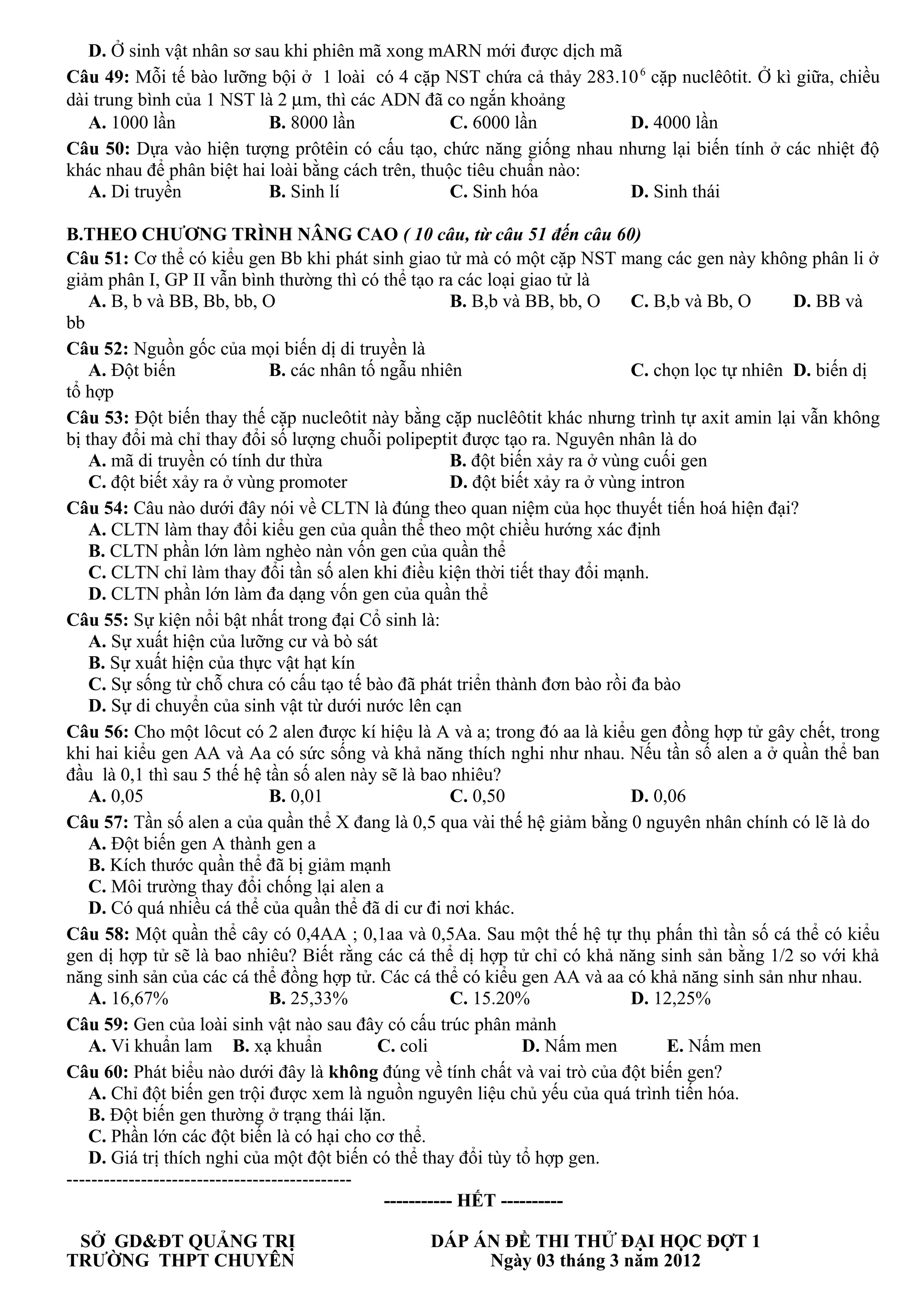 D. Ở sinh vật nhân sơ sau khi phiên mã xong mARN mới được dịch mã
Câu 49: Mỗi tế bào lưỡng bội ở 1 loài có 4 cặp NST chứa cả thảy 283.106
cặp nuclêôtit. Ở kì giữa, chiều
dài trung bình của 1 NST là 2 µm, thì các ADN đã co ngắn khoảng
A. 1000 lần B. 8000 lần C. 6000 lần D. 4000 lần
Câu 50: Dựa vào hiện tượng prôtêin có cấu tạo, chức năng giống nhau nhưng lại biến tính ở các nhiệt độ
khác nhau để phân biệt hai loài bằng cách trên, thuộc tiêu chuẩn nào:
A. Di truyền B. Sinh lí C. Sinh hóa D. Sinh thái
B.THEO CHƯƠNG TRÌNH NÂNG CAO ( 10 câu, từ câu 51 đến câu 60)
Câu 51: Cơ thể có kiểu gen Bb khi phát sinh giao tử mà có một cặp NST mang các gen này không phân li ở
giảm phân I, GP II vẫn bình thường thì có thể tạo ra các loại giao tử là
A. B, b và BB, Bb, bb, O B. B,b và BB, bb, O C. B,b và Bb, O D. BB và
bb
Câu 52: Nguồn gốc của mọi biến dị di truyền là
A. Đột biến B. các nhân tố ngẫu nhiên C. chọn lọc tự nhiên D. biến dị
tổ hợp
Câu 53: Đột biến thay thế cặp nucleôtit này bằng cặp nuclêôtit khác nhưng trình tự axit amin lại vẫn không
bị thay đổi mà chỉ thay đổi số lượng chuỗi polipeptit được tạo ra. Nguyên nhân là do
A. mã di truyền có tính dư thừa B. đột biến xảy ra ở vùng cuối gen
C. đột biết xảy ra ở vùng promoter D. đột biết xảy ra ở vùng intron
Câu 54: Câu nào dưới đây nói về CLTN là đúng theo quan niệm của học thuyết tiến hoá hiện đại?
A. CLTN làm thay đổi kiểu gen của quần thể theo một chiều hướng xác định
B. CLTN phần lớn làm nghèo nàn vốn gen của quần thể
C. CLTN chỉ làm thay đổi tần số alen khi điều kiện thời tiết thay đổi mạnh.
D. CLTN phần lớn làm đa dạng vốn gen của quần thể
Câu 55: Sự kiện nổi bật nhất trong đại Cổ sinh là:
A. Sự xuất hiện của lưỡng cư và bò sát
B. Sự xuất hiện của thực vật hạt kín
C. Sự sống từ chỗ chưa có cấu tạo tế bào đã phát triển thành đơn bào rồi đa bào
D. Sự di chuyển của sinh vật từ dưới nước lên cạn
Câu 56: Cho một lôcut có 2 alen được kí hiệu là A và a; trong đó aa là kiểu gen đồng hợp tử gây chết, trong
khi hai kiểu gen AA và Aa có sức sống và khả năng thích nghi như nhau. Nếu tần số alen a ở quần thể ban
đầu là 0,1 thì sau 5 thế hệ tần số alen này sẽ là bao nhiêu?
A. 0,05 B. 0,01 C. 0,50 D. 0,06
Câu 57: Tần số alen a của quần thể X đang là 0,5 qua vài thế hệ giảm bằng 0 nguyên nhân chính có lẽ là do
A. Đột biến gen A thành gen a
B. Kích thước quần thể đã bị giảm mạnh
C. Môi trường thay đổi chống lại alen a
D. Có quá nhiều cá thể của quần thể đã di cư đi nơi khác.
Câu 58: Một quần thể cây có 0,4AA ; 0,1aa và 0,5Aa. Sau một thế hệ tự thụ phấn thì tần số cá thể có kiểu
gen dị hợp tử sẽ là bao nhiêu? Biết rằng các cá thể dị hợp tử chỉ có khả năng sinh sản bằng 1/2 so với khả
năng sinh sản của các cá thể đồng hợp tử. Các cá thể có kiểu gen AA và aa có khả năng sinh sản như nhau.
A. 16,67% B. 25,33% C. 15.20% D. 12,25%
Câu 59: Gen của loài sinh vật nào sau đây có cấu trúc phân mảnh
A. Vi khuẩn lam B. xạ khuẩn C. coli D. Nấm men E. Nấm men
Câu 60: Phát biểu nào dưới đây là không đúng về tính chất và vai trò của đột biến gen?
A. Chỉ đột biến gen trội được xem là nguồn nguyên liệu chủ yếu của quá trình tiến hóa.
B. Đột biến gen thường ở trạng thái lặn.
C. Phần lớn các đột biến là có hại cho cơ thể.
D. Giá trị thích nghi của một đột biến có thể thay đổi tùy tổ hợp gen.
----------------------------------------------
----------- HẾT ----------
SỞ GD&ĐT QUẢNG TRỊ DÁP ÁN ĐỀ THI THỬ ĐẠI HỌC ĐỢT 1
TRƯỜNG THPT CHUYÊN Ngày 03 tháng 3 năm 2012
 