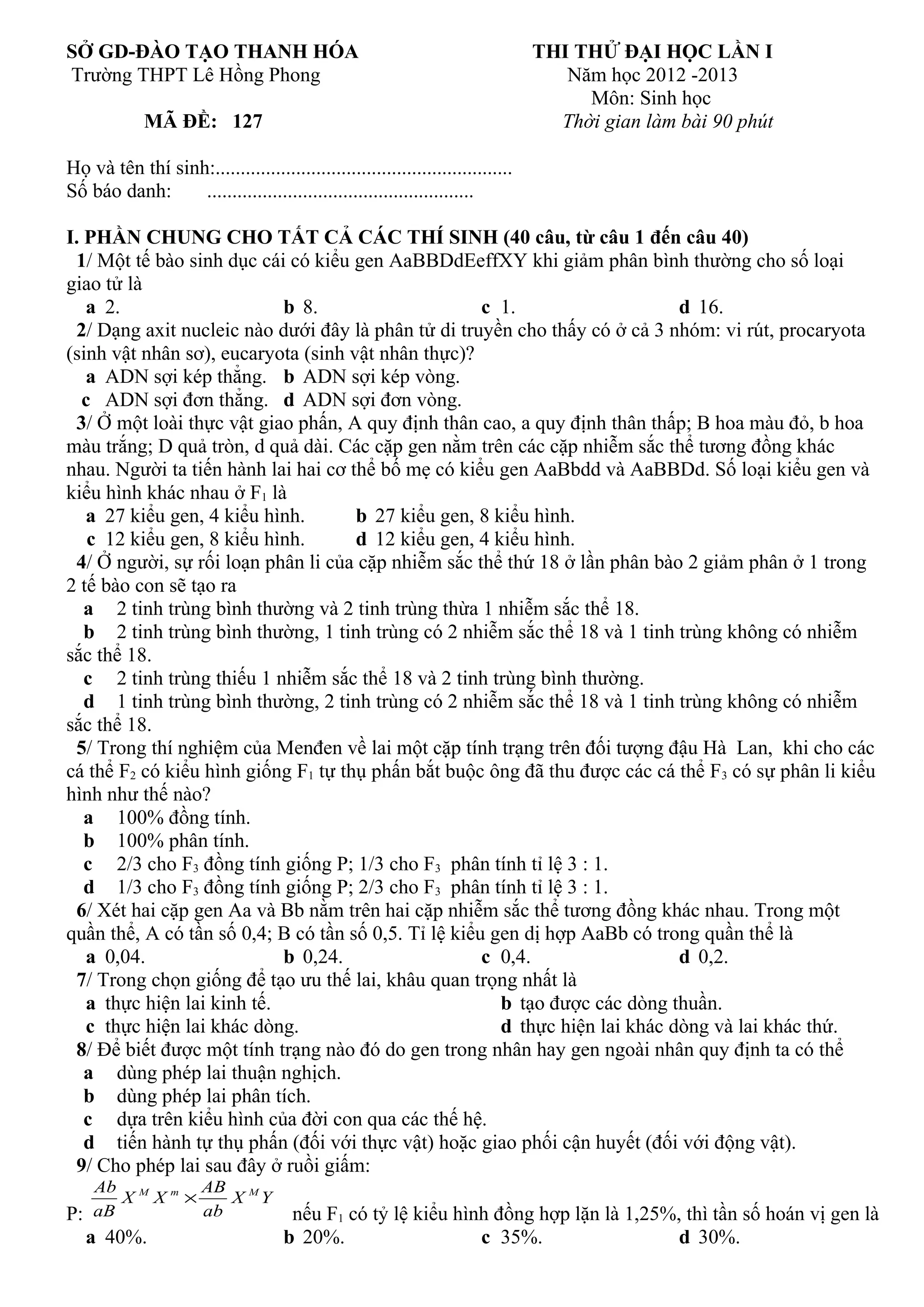 SỞ GD-ĐÀO TẠO THANH HÓA THI THỬ ĐẠI HỌC LẦN I
Trường THPT Lê Hồng Phong Năm học 2012 -2013
Môn: Sinh học
MÃ ĐỀ: 127 Thời gian làm bài 90 phút
Họ và tên thí sinh:...........................................................
Số báo danh: .....................................................
I. PHẦN CHUNG CHO TẤT CẢ CÁC THÍ SINH (40 câu, từ câu 1 đến câu 40)
1/ Một tế bào sinh dục cái có kiểu gen AaBBDdEeffXY khi giảm phân bình thường cho số loại
giao tử là
a 2. b 8. c 1. d 16.
2/ Dạng axit nucleic nào dưới đây là phân tử di truyền cho thấy có ở cả 3 nhóm: vi rút, procaryota
(sinh vật nhân sơ), eucaryota (sinh vật nhân thực)?
a ADN sợi kép thẳng. b ADN sợi kép vòng.
c ADN sợi đơn thẳng. d ADN sợi đơn vòng.
3/ Ở một loài thực vật giao phấn, A quy định thân cao, a quy định thân thấp; B hoa màu đỏ, b hoa
màu trắng; D quả tròn, d quả dài. Các cặp gen nằm trên các cặp nhiễm sắc thể tương đồng khác
nhau. Người ta tiến hành lai hai cơ thể bố mẹ có kiểu gen AaBbdd và AaBBDd. Số loại kiểu gen và
kiểu hình khác nhau ở F1 là
a 27 kiểu gen, 4 kiểu hình. b 27 kiểu gen, 8 kiểu hình.
c 12 kiểu gen, 8 kiểu hình. d 12 kiểu gen, 4 kiểu hình.
4/ Ở người, sự rối loạn phân li của cặp nhiễm sắc thể thứ 18 ở lần phân bào 2 giảm phân ở 1 trong
2 tế bào con sẽ tạo ra
a 2 tinh trùng bình thường và 2 tinh trùng thừa 1 nhiễm sắc thể 18.
b 2 tinh trùng bình thường, 1 tinh trùng có 2 nhiễm sắc thể 18 và 1 tinh trùng không có nhiễm
sắc thể 18.
c 2 tinh trùng thiếu 1 nhiễm sắc thể 18 và 2 tinh trùng bình thường.
d 1 tinh trùng bình thường, 2 tinh trùng có 2 nhiễm sắc thể 18 và 1 tinh trùng không có nhiễm
sắc thể 18.
5/ Trong thí nghiệm của Menđen về lai một cặp tính trạng trên đối tượng đậu Hà Lan, khi cho các
cá thể F2 có kiểu hình giống F1 tự thụ phấn bắt buộc ông đã thu được các cá thể F3 có sự phân li kiểu
hình như thế nào?
a 100% đồng tính.
b 100% phân tính.
c 2/3 cho F3 đồng tính giống P; 1/3 cho F3 phân tính tỉ lệ 3 : 1.
d 1/3 cho F3 đồng tính giống P; 2/3 cho F3 phân tính tỉ lệ 3 : 1.
6/ Xét hai cặp gen Aa và Bb nằm trên hai cặp nhiễm sắc thể tương đồng khác nhau. Trong một
quần thể, A có tần số 0,4; B có tần số 0,5. Tỉ lệ kiểu gen dị hợp AaBb có trong quần thể là
a 0,04. b 0,24. c 0,4. d 0,2.
7/ Trong chọn giống để tạo ưu thế lai, khâu quan trọng nhất là
a thực hiện lai kinh tế. b tạo được các dòng thuần.
c thực hiện lai khác dòng. d thực hiện lai khác dòng và lai khác thứ.
8/ Để biết được một tính trạng nào đó do gen trong nhân hay gen ngoài nhân quy định ta có thể
a dùng phép lai thuận nghịch.
b dùng phép lai phân tích.
c dựa trên kiểu hình của đời con qua các thế hệ.
d tiến hành tự thụ phấn (đối với thực vật) hoặc giao phối cận huyết (đối với động vật).
9/ Cho phép lai sau đây ở ruồi giấm:
P:
YX
ab
AB
XX
aB
Ab MmM
×
nếu F1 có tỷ lệ kiểu hình đồng hợp lặn là 1,25%, thì tần số hoán vị gen là
a 40%. b 20%. c 35%. d 30%.
 