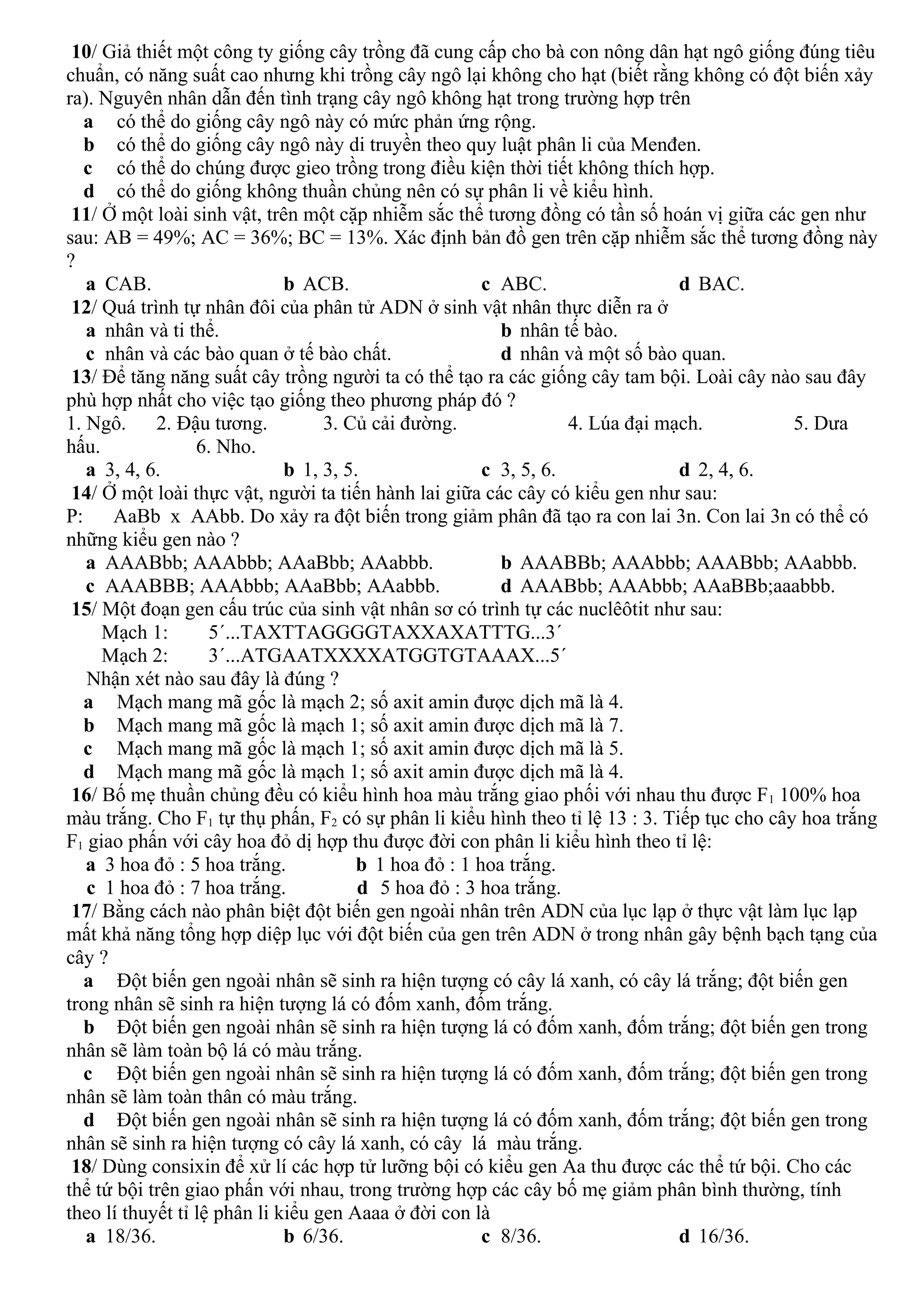 10/ Giả thiết một công ty giống cây trồng đã cung cấp cho bà con nông dân hạt ngô giống đúng tiêu
chuẩn, có năng suất cao nhưng khi trồng cây ngô lại không cho hạt (biết rằng không có đột biến xảy
ra). Nguyên nhân dẫn đến tình trạng cây ngô không hạt trong trường hợp trên
a có thể do giống cây ngô này có mức phản ứng rộng.
b có thể do giống cây ngô này di truyền theo quy luật phân li của Menđen.
c có thể do chúng được gieo trồng trong điều kiện thời tiết không thích hợp.
d có thể do giống không thuần chủng nên có sự phân li về kiểu hình.
11/ Ở một loài sinh vật, trên một cặp nhiễm sắc thể tương đồng có tần số hoán vị giữa các gen như
sau: AB = 49%; AC = 36%; BC = 13%. Xác định bản đồ gen trên cặp nhiễm sắc thể tương đồng này
?
a CAB. b ACB. c ABC. d BAC.
12/ Quá trình tự nhân đôi của phân tử ADN ở sinh vật nhân thực diễn ra ở
a nhân và ti thể. b nhân tế bào.
c nhân và các bào quan ở tế bào chất. d nhân và một số bào quan.
13/ Để tăng năng suất cây trồng người ta có thể tạo ra các giống cây tam bội. Loài cây nào sau đây
phù hợp nhất cho việc tạo giống theo phương pháp đó ?
1. Ngô. 2. Đậu tương. 3. Củ cải đường. 4. Lúa đại mạch. 5. Dưa
hấu. 6. Nho.
a 3, 4, 6. b 1, 3, 5. c 3, 5, 6. d 2, 4, 6.
14/ Ở một loài thực vật, người ta tiến hành lai giữa các cây có kiểu gen như sau:
P: AaBb x AAbb. Do xảy ra đột biến trong giảm phân đã tạo ra con lai 3n. Con lai 3n có thể có
những kiểu gen nào ?
a AAABbb; AAAbbb; AAaBbb; AAabbb. b AAABBb; AAAbbb; AAABbb; AAabbb.
c AAABBB; AAAbbb; AAaBbb; AAabbb. d AAABbb; AAAbbb; AAaBBb;aaabbb.
15/ Một đoạn gen cấu trúc của sinh vật nhân sơ có trình tự các nuclêôtit như sau:
Mạch 1: 5´...TAXTTAGGGGTAXXAXATTTG...3´
Mạch 2: 3´...ATGAATXXXXATGGTGTAAAX...5´
Nhận xét nào sau đây là đúng ?
a Mạch mang mã gốc là mạch 2; số axit amin được dịch mã là 4.
b Mạch mang mã gốc là mạch 1; số axit amin được dịch mã là 7.
c Mạch mang mã gốc là mạch 1; số axit amin được dịch mã là 5.
d Mạch mang mã gốc là mạch 1; số axit amin được dịch mã là 4.
16/ Bố mẹ thuần chủng đều có kiểu hình hoa màu trắng giao phối với nhau thu được F1 100% hoa
màu trắng. Cho F1 tự thụ phấn, F2 có sự phân li kiểu hình theo tỉ lệ 13 : 3. Tiếp tục cho cây hoa trắng
F1 giao phấn với cây hoa đỏ dị hợp thu được đời con phân li kiểu hình theo tỉ lệ:
a 3 hoa đỏ : 5 hoa trắng. b 1 hoa đỏ : 1 hoa trắng.
c 1 hoa đỏ : 7 hoa trắng. d 5 hoa đỏ : 3 hoa trắng.
17/ Bằng cách nào phân biệt đột biến gen ngoài nhân trên ADN của lục lạp ở thực vật làm lục lạp
mất khả năng tổng hợp diệp lục với đột biến của gen trên ADN ở trong nhân gây bệnh bạch tạng của
cây ?
a Đột biến gen ngoài nhân sẽ sinh ra hiện tượng có cây lá xanh, có cây lá trắng; đột biến gen
trong nhân sẽ sinh ra hiện tượng lá có đốm xanh, đốm trắng.
b Đột biến gen ngoài nhân sẽ sinh ra hiện tượng lá có đốm xanh, đốm trắng; đột biến gen trong
nhân sẽ làm toàn bộ lá có màu trắng.
c Đột biến gen ngoài nhân sẽ sinh ra hiện tượng lá có đốm xanh, đốm trắng; đột biến gen trong
nhân sẽ làm toàn thân có màu trắng.
d Đột biến gen ngoài nhân sẽ sinh ra hiện tượng lá có đốm xanh, đốm trắng; đột biến gen trong
nhân sẽ sinh ra hiện tượng có cây lá xanh, có cây lá màu trắng.
18/ Dùng consixin để xử lí các hợp tử lưỡng bội có kiểu gen Aa thu được các thể tứ bội. Cho các
thể tứ bội trên giao phấn với nhau, trong trường hợp các cây bố mẹ giảm phân bình thường, tính
theo lí thuyết tỉ lệ phân li kiểu gen Aaaa ở đời con là
a 18/36. b 6/36. c 8/36. d 16/36.
 