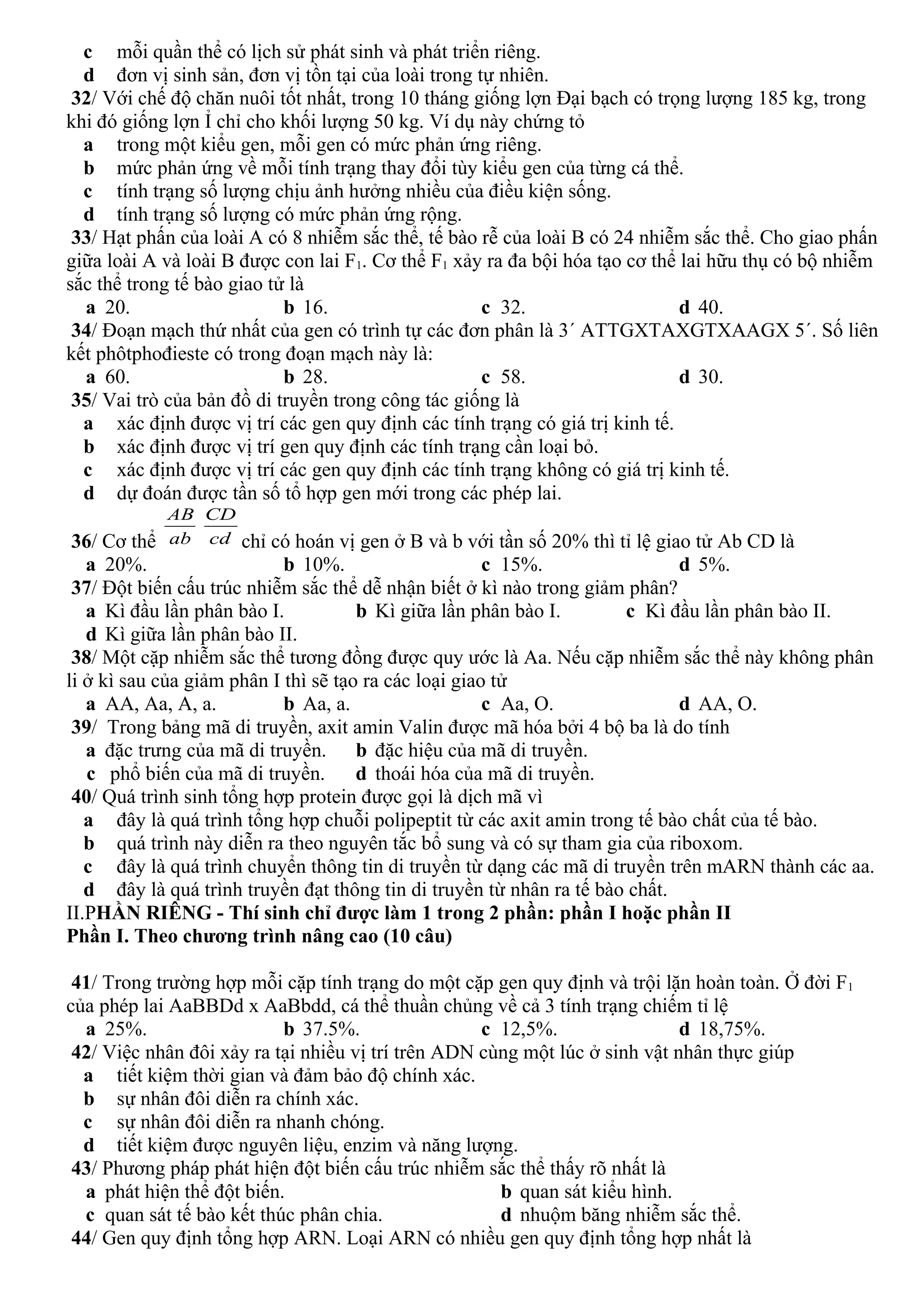 c mỗi quần thể có lịch sử phát sinh và phát triển riêng.
d đơn vị sinh sản, đơn vị tồn tại của loài trong tự nhiên.
32/ Với chế độ chăn nuôi tốt nhất, trong 10 tháng giống lợn Đại bạch có trọng lượng 185 kg, trong
khi đó giống lợn Ỉ chỉ cho khối lượng 50 kg. Ví dụ này chứng tỏ
a trong một kiểu gen, mỗi gen có mức phản ứng riêng.
b mức phản ứng về mỗi tính trạng thay đổi tùy kiểu gen của từng cá thể.
c tính trạng số lượng chịu ảnh hưởng nhiều của điều kiện sống.
d tính trạng số lượng có mức phản ứng rộng.
33/ Hạt phấn của loài A có 8 nhiễm sắc thể, tế bào rễ của loài B có 24 nhiễm sắc thể. Cho giao phấn
giữa loài A và loài B được con lai F1. Cơ thể F1 xảy ra đa bội hóa tạo cơ thể lai hữu thụ có bộ nhiễm
sắc thể trong tế bào giao tử là
a 20. b 16. c 32. d 40.
34/ Đoạn mạch thứ nhất của gen có trình tự các đơn phân là 3´ ATTGXTAXGTXAAGX 5´. Số liên
kết phôtphođieste có trong đoạn mạch này là:
a 60. b 28. c 58. d 30.
35/ Vai trò của bản đồ di truyền trong công tác giống là
a xác định được vị trí các gen quy định các tính trạng có giá trị kinh tế.
b xác định được vị trí gen quy định các tính trạng cần loại bỏ.
c xác định được vị trí các gen quy định các tính trạng không có giá trị kinh tế.
d dự đoán được tần số tổ hợp gen mới trong các phép lai.
36/ Cơ thể ab
AB
cd
CD
chỉ có hoán vị gen ở B và b với tần số 20% thì tỉ lệ giao tử Ab CD là
a 20%. b 10%. c 15%. d 5%.
37/ Đột biến cấu trúc nhiễm sắc thể dễ nhận biết ở kì nào trong giảm phân?
a Kì đầu lần phân bào I. b Kì giữa lần phân bào I. c Kì đầu lần phân bào II.
d Kì giữa lần phân bào II.
38/ Một cặp nhiễm sắc thể tương đồng được quy ước là Aa. Nếu cặp nhiễm sắc thể này không phân
li ở kì sau của giảm phân I thì sẽ tạo ra các loại giao tử
a AA, Aa, A, a. b Aa, a. c Aa, O. d AA, O.
39/ Trong bảng mã di truyền, axit amin Valin được mã hóa bởi 4 bộ ba là do tính
a đặc trưng của mã di truyền. b đặc hiệu của mã di truyền.
c phổ biến của mã di truyền. d thoái hóa của mã di truyền.
40/ Quá trình sinh tổng hợp protein được gọi là dịch mã vì
a đây là quá trình tổng hợp chuỗi polipeptit từ các axit amin trong tế bào chất của tế bào.
b quá trình này diễn ra theo nguyên tắc bổ sung và có sự tham gia của riboxom.
c đây là quá trình chuyển thông tin di truyền từ dạng các mã di truyền trên mARN thành các aa.
d đây là quá trình truyền đạt thông tin di truyền từ nhân ra tế bào chất.
II.PHẦN RIÊNG - Thí sinh chỉ được làm 1 trong 2 phần: phần I hoặc phần II
Phần I. Theo chương trình nâng cao (10 câu)
41/ Trong trường hợp mỗi cặp tính trạng do một cặp gen quy định và trội lặn hoàn toàn. Ở đời F1
của phép lai AaBBDd x AaBbdd, cá thể thuần chủng về cả 3 tính trạng chiếm tỉ lệ
a 25%. b 37.5%. c 12,5%. d 18,75%.
42/ Việc nhân đôi xảy ra tại nhiều vị trí trên ADN cùng một lúc ở sinh vật nhân thực giúp
a tiết kiệm thời gian và đảm bảo độ chính xác.
b sự nhân đôi diễn ra chính xác.
c sự nhân đôi diễn ra nhanh chóng.
d tiết kiệm được nguyên liệu, enzim và năng lượng.
43/ Phương pháp phát hiện đột biến cấu trúc nhiễm sắc thể thấy rõ nhất là
a phát hiện thể đột biến. b quan sát kiểu hình.
c quan sát tế bào kết thúc phân chia. d nhuộm băng nhiễm sắc thể.
44/ Gen quy định tổng hợp ARN. Loại ARN có nhiều gen quy định tổng hợp nhất là
 