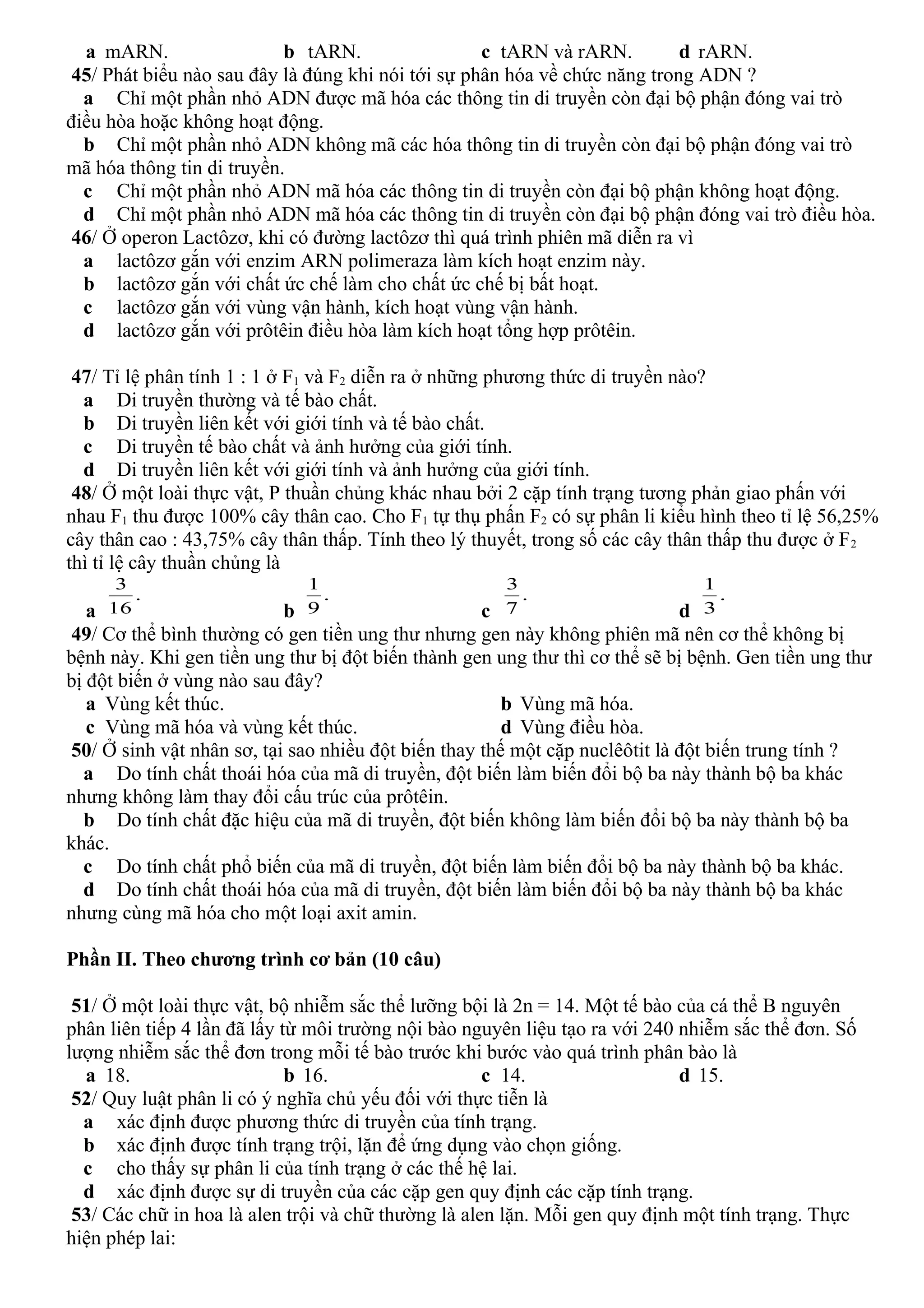 a mARN. b tARN. c tARN và rARN. d rARN.
45/ Phát biểu nào sau đây là đúng khi nói tới sự phân hóa về chức năng trong ADN ?
a Chỉ một phần nhỏ ADN được mã hóa các thông tin di truyền còn đại bộ phận đóng vai trò
điều hòa hoặc không hoạt động.
b Chỉ một phần nhỏ ADN không mã các hóa thông tin di truyền còn đại bộ phận đóng vai trò
mã hóa thông tin di truyền.
c Chỉ một phần nhỏ ADN mã hóa các thông tin di truyền còn đại bộ phận không hoạt động.
d Chỉ một phần nhỏ ADN mã hóa các thông tin di truyền còn đại bộ phận đóng vai trò điều hòa.
46/ Ở operon Lactôzơ, khi có đường lactôzơ thì quá trình phiên mã diễn ra vì
a lactôzơ gắn với enzim ARN polimeraza làm kích hoạt enzim này.
b lactôzơ gắn với chất ức chế làm cho chất ức chế bị bất hoạt.
c lactôzơ gắn với vùng vận hành, kích hoạt vùng vận hành.
d lactôzơ gắn với prôtêin điều hòa làm kích hoạt tổng hợp prôtêin.
47/ Tỉ lệ phân tính 1 : 1 ở F1 và F2 diễn ra ở những phương thức di truyền nào?
a Di truyền thường và tế bào chất.
b Di truyền liên kết với giới tính và tế bào chất.
c Di truyền tế bào chất và ảnh hưởng của giới tính.
d Di truyền liên kết với giới tính và ảnh hưởng của giới tính.
48/ Ở một loài thực vật, P thuần chủng khác nhau bởi 2 cặp tính trạng tương phản giao phấn với
nhau F1 thu được 100% cây thân cao. Cho F1 tự thụ phấn F2 có sự phân li kiểu hình theo tỉ lệ 56,25%
cây thân cao : 43,75% cây thân thấp. Tính theo lý thuyết, trong số các cây thân thấp thu được ở F2
thì tỉ lệ cây thuần chủng là
a
.
16
3
b
.
9
1
c
.
7
3
d
.
3
1
49/ Cơ thể bình thường có gen tiền ung thư nhưng gen này không phiên mã nên cơ thể không bị
bệnh này. Khi gen tiền ung thư bị đột biến thành gen ung thư thì cơ thể sẽ bị bệnh. Gen tiền ung thư
bị đột biến ở vùng nào sau đây?
a Vùng kết thúc. b Vùng mã hóa.
c Vùng mã hóa và vùng kết thúc. d Vùng điều hòa.
50/ Ở sinh vật nhân sơ, tại sao nhiều đột biến thay thế một cặp nuclêôtit là đột biến trung tính ?
a Do tính chất thoái hóa của mã di truyền, đột biến làm biến đổi bộ ba này thành bộ ba khác
nhưng không làm thay đổi cấu trúc của prôtêin.
b Do tính chất đặc hiệu của mã di truyền, đột biến không làm biến đổi bộ ba này thành bộ ba
khác.
c Do tính chất phổ biến của mã di truyền, đột biến làm biến đổi bộ ba này thành bộ ba khác.
d Do tính chất thoái hóa của mã di truyền, đột biến làm biến đổi bộ ba này thành bộ ba khác
nhưng cùng mã hóa cho một loại axit amin.
Phần II. Theo chương trình cơ bản (10 câu)
51/ Ở một loài thực vật, bộ nhiễm sắc thể lưỡng bội là 2n = 14. Một tế bào của cá thể B nguyên
phân liên tiếp 4 lần đã lấy từ môi trường nội bào nguyên liệu tạo ra với 240 nhiễm sắc thể đơn. Số
lượng nhiễm sắc thể đơn trong mỗi tế bào trước khi bước vào quá trình phân bào là
a 18. b 16. c 14. d 15.
52/ Quy luật phân li có ý nghĩa chủ yếu đối với thực tiễn là
a xác định được phương thức di truyền của tính trạng.
b xác định được tính trạng trội, lặn để ứng dụng vào chọn giống.
c cho thấy sự phân li của tính trạng ở các thế hệ lai.
d xác định được sự di truyền của các cặp gen quy định các cặp tính trạng.
53/ Các chữ in hoa là alen trội và chữ thường là alen lặn. Mỗi gen quy định một tính trạng. Thực
hiện phép lai:
 