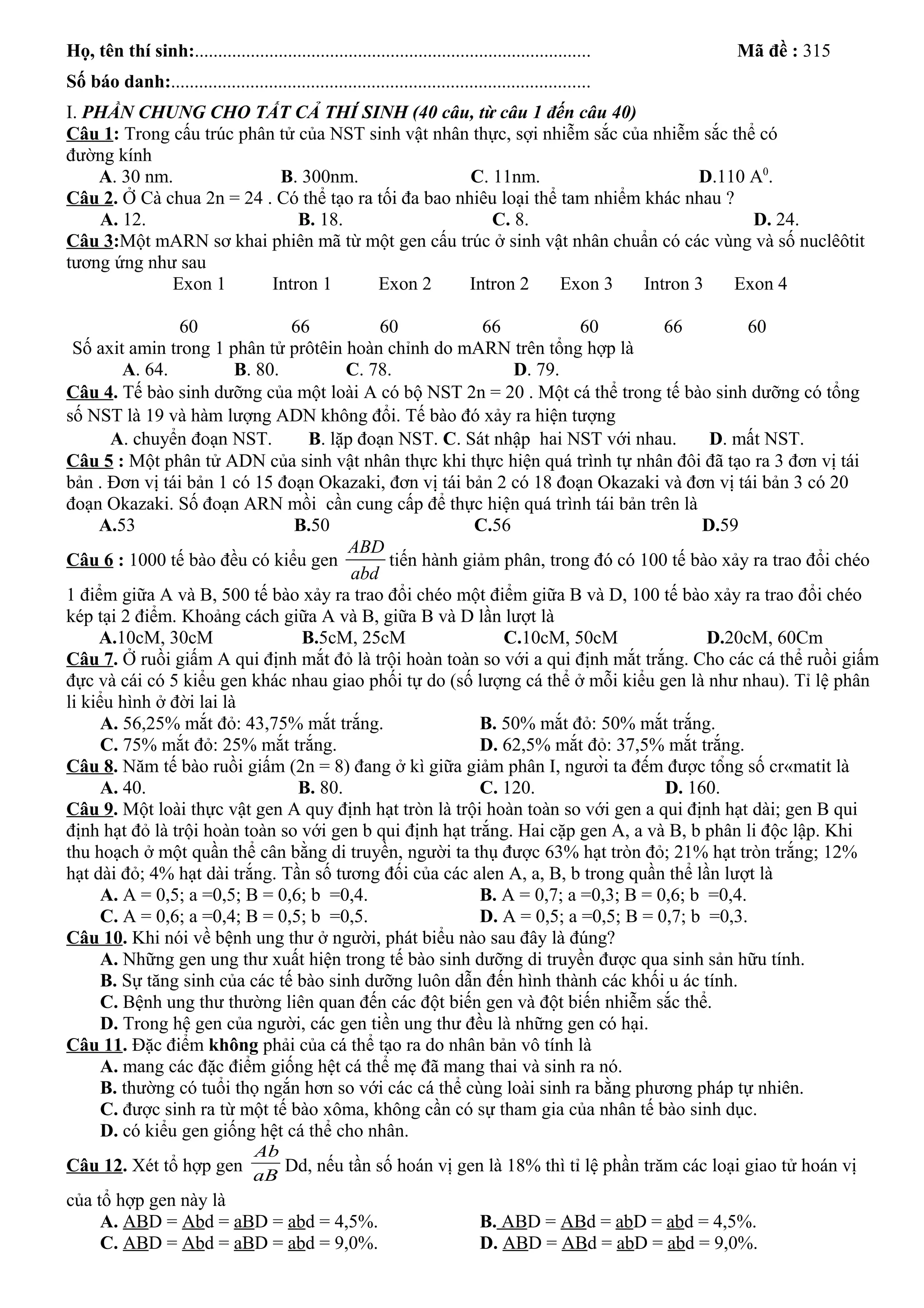 Họ, tên thí sinh:..................................................................................... Mã đề : 315
Số báo danh:..........................................................................................
I. PHẦN CHUNG CHO TẤT CẢ THÍ SINH (40 câu, từ câu 1 đến câu 40)
Câu 1: Trong cấu trúc phân tử của NST sinh vật nhân thực, sợi nhiễm sắc của nhiễm sắc thể có
đường kính
A. 30 nm. B. 300nm. C. 11nm. D.110 A0
.
Câu 2. Ở Cà chua 2n = 24 . Có thể tạo ra tối đa bao nhiêu loại thể tam nhiểm khác nhau ?
A. 12. B. 18. C. 8. D. 24.
Câu 3:Một mARN sơ khai phiên mã từ một gen cấu trúc ở sinh vật nhân chuẩn có các vùng và số nuclêôtit
tương ứng như sau
60 66 60 66 60 66 60
Số axit amin trong 1 phân tử prôtêin hoàn chỉnh do mARN trên tổng hợp là
A. 64. B. 80. C. 78. D. 79.
Câu 4. Tế bào sinh dưỡng của một loài A có bộ NST 2n = 20 . Một cá thể trong tế bào sinh dưỡng có tổng
số NST là 19 và hàm lượng ADN không đổi. Tế bào đó xảy ra hiện tượng
A. chuyển đoạn NST. B. lặp đoạn NST. C. Sát nhập hai NST với nhau. D. mất NST.
Câu 5 : Một phân tử ADN của sinh vật nhân thực khi thực hiện quá trình tự nhân đôi đã tạo ra 3 đơn vị tái
bản . Đơn vị tái bản 1 có 15 đoạn Okazaki, đơn vị tái bản 2 có 18 đoạn Okazaki và đơn vị tái bản 3 có 20
đoạn Okazaki. Số đoạn ARN mồi cần cung cấp để thực hiện quá trình tái bản trên là
A.53 B.50 C.56 D.59
Câu 6 : 1000 tế bào đều có kiểu gen
ABD
abd
tiến hành giảm phân, trong đó có 100 tế bào xảy ra trao đổi chéo
1 điểm giữa A và B, 500 tế bào xảy ra trao đổi chéo một điểm giữa B và D, 100 tế bào xảy ra trao đổi chéo
kép tại 2 điểm. Khoảng cách giữa A và B, giữa B và D lần lượt là
A.10cM, 30cM B.5cM, 25cM C.10cM, 50cM D.20cM, 60Cm
Câu 7. Ở ruồi giấm A qui định mắt đỏ là trội hoàn toàn so với a qui định mắt trắng. Cho các cá thể ruồi giấm
đực và cái có 5 kiểu gen khác nhau giao phối tự do (số lượng cá thể ở mỗi kiểu gen là như nhau). Tỉ lệ phân
li kiểu hình ở đời lai là
A. 56,25% mắt đỏ: 43,75% mắt trắng. B. 50% mắt đỏ: 50% mắt trắng.
C. 75% mắt đỏ: 25% mắt trắng. D. 62,5% mắt đỏ: 37,5% mắt trắng.
Câu 8. Năm tế bào ruồi giấm (2n = 8) đang ở kì giữa giảm phân I, người ta đếm được tổng số cr«matit là
A. 40. B. 80. C. 120. D. 160.
Câu 9. Một loài thực vật gen A quy định hạt tròn là trội hoàn toàn so với gen a qui định hạt dài; gen B qui
định hạt đỏ là trội hoàn toàn so với gen b qui định hạt trắng. Hai cặp gen A, a và B, b phân li độc lập. Khi
thu hoạch ở một quần thể cân bằng di truyền, người ta thụ được 63% hạt tròn đỏ; 21% hạt tròn trắng; 12%
hạt dài đỏ; 4% hạt dài trắng. Tần số tương đối của các alen A, a, B, b trong quần thể lần lượt là
A. A = 0,5; a =0,5; B = 0,6; b =0,4. B. A = 0,7; a =0,3; B = 0,6; b =0,4.
C. A = 0,6; a =0,4; B = 0,5; b =0,5. D. A = 0,5; a =0,5; B = 0,7; b =0,3.
Câu 10. Khi nói về bệnh ung thư ở người, phát biểu nào sau đây là đúng?
A. Những gen ung thư xuất hiện trong tế bào sinh dưỡng di truyền được qua sinh sản hữu tính.
B. Sự tăng sinh của các tế bào sinh dưỡng luôn dẫn đến hình thành các khối u ác tính.
C. Bệnh ung thư thường liên quan đến các đột biến gen và đột biến nhiễm sắc thể.
D. Trong hệ gen của người, các gen tiền ung thư đều là những gen có hại.
Câu 11. Đặc điểm không phải của cá thể tạo ra do nhân bản vô tính là
A. mang các đặc điểm giống hệt cá thể mẹ đã mang thai và sinh ra nó.
B. thường có tuổi thọ ngắn hơn so với các cá thể cùng loài sinh ra bằng phương pháp tự nhiên.
C. được sinh ra từ một tế bào xôma, không cần có sự tham gia của nhân tế bào sinh dục.
D. có kiểu gen giống hệt cá thể cho nhân.
Câu 12. Xét tổ hợp gen
aB
Ab
Dd, nếu tần số hoán vị gen là 18% thì tỉ lệ phần trăm các loại giao tử hoán vị
của tổ hợp gen này là
A. ABD = Abd = aBD = abd = 4,5%. B. ABD = ABd = abD = abd = 4,5%.
C. ABD = Abd = aBD = abd = 9,0%. D. ABD = ABd = abD = abd = 9,0%.
Exon 1 Intron 1 Exon 2 Intron 2 Exon 3 Intron 3 Exon 4
 