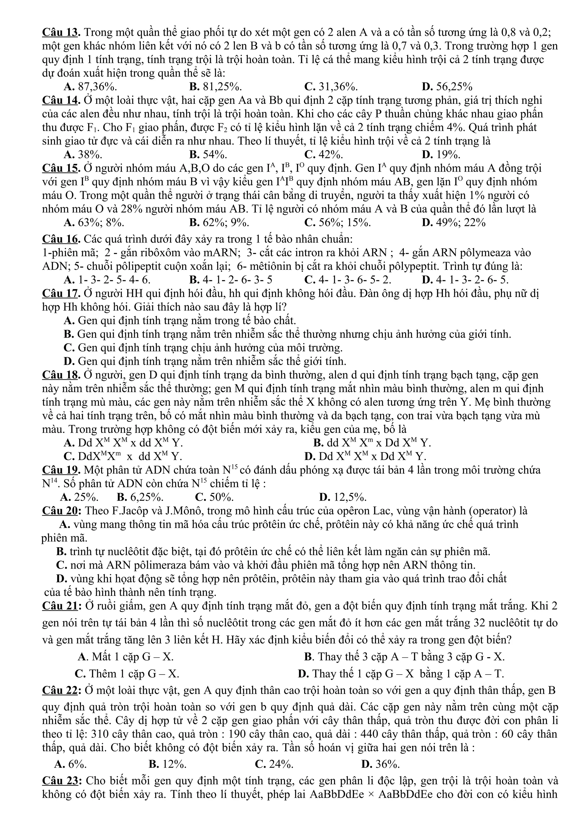 Câu 13. Trong một quần thể giao phối tự do xét một gen có 2 alen A và a có tần số tương ứng là 0,8 và 0,2;
một gen khác nhóm liên kết với nó có 2 len B và b có tần số tương ứng là 0,7 và 0,3. Trong trường hợp 1 gen
quy định 1 tính trạng, tính trạng trội là trội hoàn toàn. Tỉ lệ cá thể mang kiểu hình trội cả 2 tính trạng được
dự đoán xuất hiện trong quần thể sẽ là:
A. 87,36%. B. 81,25%. C. 31,36%. D. 56,25%
Câu 14. Ở một loài thực vật, hai cặp gen Aa và Bb qui định 2 cặp tính trạng tương phản, giá trị thích nghi
của các alen đều như nhau, tính trội là trội hoàn toàn. Khi cho các cây P thuần chủng khác nhau giao phấn
thu được F1. Cho F1 giao phấn, được F2 có tỉ lệ kiểu hình lặn về cả 2 tính trạng chiếm 4%. Quá trình phát
sinh giao tử đực và cái diễn ra như nhau. Theo lí thuyết, tỉ lệ kiểu hình trội về cả 2 tính trạng là
A. 38%. B. 54%. C. 42%. D. 19%.
Câu 15. Ở người nhóm máu A,B,O do các gen IA
, IB
, IO
quy định. Gen IA
quy định nhóm máu A đồng trội
với gen IB
quy định nhóm máu B vì vậy kiểu gen IA
IB
quy định nhóm máu AB, gen lặn IO
quy định nhóm
máu O. Trong một quần thể người ở trạng thái cân bằng di truyền, người ta thấy xuất hiện 1% người có
nhóm máu O và 28% người nhóm máu AB. Tỉ lệ người có nhóm máu A và B của quần thể đó lần lượt là
A. 63%; 8%. B. 62%; 9%. C. 56%; 15%. D. 49%; 22%
Câu 16. Các quá trình dưới đây xảy ra trong 1 tế bào nhân chuẩn:
1-phiên mã; 2 - gắn ribôxôm vào mARN; 3- cắt các intron ra khỏi ARN ; 4- gắn ARN pôlymeaza vào
ADN; 5- chuỗi pôlipeptit cuộn xoắn lại; 6- mêtiônin bị cắt ra khỏi chuỗi pôlypeptit. Trình tự đúng là:
A. 1- 3- 2- 5- 4- 6. B. 4- 1- 2- 6- 3- 5 C. 4- 1- 3- 6- 5- 2. D. 4- 1- 3- 2- 6- 5.
Câu 17. Ở người HH qui định hói đầu, hh qui định không hói đầu. Đàn ông dị hợp Hh hói đầu, phụ nữ dị
hợp Hh không hói. Giải thích nào sau đây là hợp lí?
A. Gen qui định tính trạng nằm trong tế bào chất.
B. Gen qui định tính trạng nằm trên nhiễm sắc thể thường nhưng chịu ảnh hưởng của giới tính.
C. Gen qui định tính trạng chịu ảnh hưởng của môi trường.
D. Gen qui định tính trạng nằm trên nhiễm sắc thể giới tính.
Câu 18. Ở người, gen D qui định tính trạng da bình thường, alen d qui định tính trạng bạch tạng, cặp gen
này nằm trên nhiễm sắc thể thường; gen M qui định tính trạng mắt nhìn màu bình thường, alen m qui định
tính trạng mù màu, các gen này nằm trên nhiễm sắc thể X không có alen tương ứng trên Y. Mẹ bình thường
về cả hai tính trạng trên, bố có mắt nhìn màu bình thường và da bạch tạng, con trai vừa bạch tạng vừa mù
màu. Trong trường hợp không có đột biến mới xảy ra, kiểu gen của mẹ, bố là
A. Dd XM
XM
x dd XM
Y. B. dd XM
Xm
x Dd XM
Y.
C. DdXM
Xm
x dd XM
Y. D. Dd XM
XM
x Dd XM
Y.
Câu 19. Một phân tử ADN chứa toàn N15
có đánh dấu phóng xạ được tái bản 4 lần trong môi trường chứa
N14
. Số phân tử ADN còn chứa N15
chiếm tỉ lệ :
A. 25%. B. 6,25%. C. 50%. D. 12,5%.
Câu 20: Theo F.Jacôp và J.Mônô, trong mô hình cấu trúc của opêron Lac, vùng vận hành (operator) là
A. vùng mang thông tin mã hóa cấu trúc prôtêin ức chế, prôtêin này có khả năng ức chế quá trình
phiên mã.
B. trình tự nuclêôtit đặc biệt, tại đó prôtêin ức chế có thể liên kết làm ngăn cản sự phiên mã.
C. nơi mà ARN pôlimeraza bám vào và khởi đầu phiên mã tổng hợp nên ARN thông tin.
D. vùng khi họat động sẽ tổng hợp nên prôtêin, prôtêin này tham gia vào quá trình trao đổi chất
của tế bào hình thành nên tính trạng.
Câu 21: Ở ruồi giấm, gen A quy định tính trạng mắt đỏ, gen a đột biến quy định tính trạng mắt trắng. Khi 2
gen nói trên tự tái bản 4 lần thì số nuclêôtit trong các gen mắt đỏ ít hơn các gen mắt trắng 32 nuclêôtit tự do
và gen mắt trắng tăng lên 3 liên kết H. Hãy xác định kiểu biến đổi có thể xảy ra trong gen đột biến?
A. Mất 1 cặp G – X. B. Thay thế 3 cặp A – T bằng 3 cặp G - X.
C. Thêm 1 cặp G – X. D. Thay thế 1 cặp G – X bằng 1 cặp A – T.
Câu 22: Ở một loài thực vật, gen A quy định thân cao trội hoàn toàn so với gen a quy định thân thấp, gen B
quy định quả tròn trội hoàn toàn so với gen b quy định quả dài. Các cặp gen này nằm trên cùng một cặp
nhiễm sắc thể. Cây dị hợp tử về 2 cặp gen giao phấn với cây thân thấp, quả tròn thu được đời con phân li
theo tỉ lệ: 310 cây thân cao, quả tròn : 190 cây thân cao, quả dài : 440 cây thân thấp, quả tròn : 60 cây thân
thấp, quả dài. Cho biết không có đột biến xảy ra. Tần số hoán vị giữa hai gen nói trên là :
A. 6%. B. 12%. C. 24%. D. 36%.
Câu 23: Cho biết mỗi gen quy định một tính trạng, các gen phân li độc lập, gen trội là trội hoàn toàn và
không có đột biến xảy ra. Tính theo lí thuyết, phép lai AaBbDdEe × AaBbDdEe cho đời con có kiểu hình
 