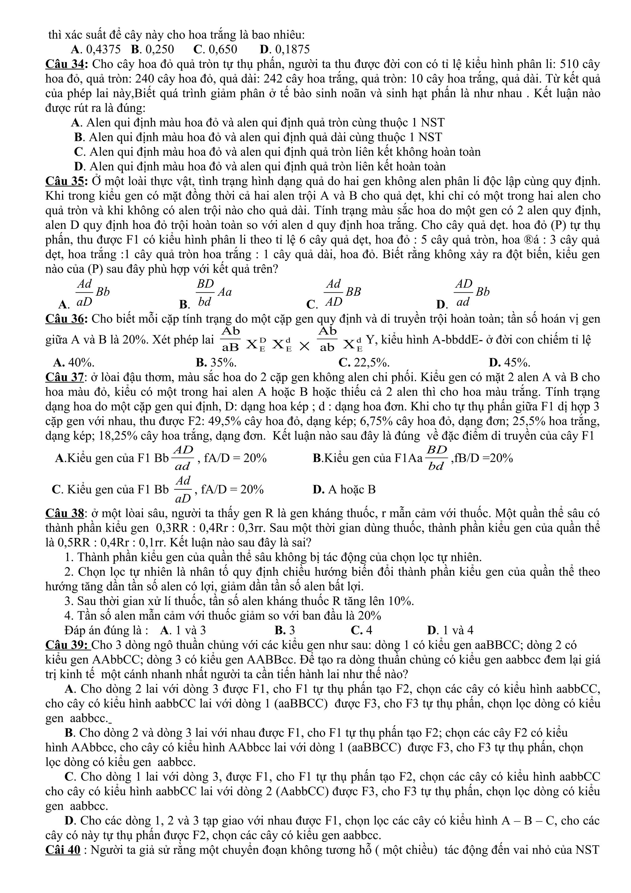 thì xác suất để cây này cho hoa trắng là bao nhiêu:
A. 0,4375 B. 0,250 C. 0,650 D. 0,1875
Câu 34: Cho cây hoa đỏ quả tròn tự thụ phấn, người ta thu được đời con có tỉ lệ kiểu hình phân li: 510 cây
hoa đỏ, quả tròn: 240 cây hoa đỏ, quả dài: 242 cây hoa trắng, quả tròn: 10 cây hoa trắng, quả dài. Từ kết quả
của phép lai này,Biết quá trình giảm phân ở tế bào sinh noãn và sinh hạt phấn là như nhau . Kết luận nào
được rút ra là đúng:
A. Alen qui định màu hoa đỏ và alen qui định quả tròn cùng thuộc 1 NST
B. Alen qui định màu hoa đỏ và alen qui định quả dài cùng thuộc 1 NST
C. Alen qui định màu hoa đỏ và alen qui định quả tròn liên kết không hoàn toàn
D. Alen qui định màu hoa đỏ và alen qui định quả tròn liên kết hoàn toàn
Câu 35: Ở một loài thực vật, tình trạng hình dạng quả do hai gen không alen phân li độc lập cùng quy định.
Khi trong kiểu gen có mặt đồng thời cả hai alen trội A và B cho quả dẹt, khi chỉ có một trong hai alen cho
quả tròn và khi không có alen trội nào cho quả dài. Tính trạng màu sắc hoa do một gen có 2 alen quy định,
alen D quy định hoa đỏ trội hoàn toàn so với alen d quy định hoa trắng. Cho cây quả dẹt. hoa đỏ (P) tự thụ
phấn, thu được F1 có kiểu hình phân li theo tỉ lệ 6 cây quả dẹt, hoa đỏ : 5 cây quả tròn, hoa ®á : 3 cây quả
dẹt, hoa trắng :1 cây quả tròn hoa trắng : 1 cây quả dài, hoa đỏ. Biết rằng không xảy ra đột biến, kiểu gen
nào của (P) sau đây phù hợp với kết quả trên?
A.
Ad
Bb
aD B.
BD
Aa
bd C.
Ad
BB
AD D.
AD
Bb
ad
Câu 36: Cho biết mỗi cặp tính trạng do một cặp gen quy định và di truyền trội hoàn toàn; tần số hoán vị gen
giữa A và B là 20%. Xét phép lai
aB
Ab
D
EX d
EX × ab
Ab
d
EX Y, kiểu hình A-bbddE- ở đời con chiếm tỉ lệ
A. 40%. B. 35%. C. 22,5%. D. 45%.
Câu 37: ở lòai đậu thơm, màu sắc hoa do 2 cặp gen không alen chi phối. Kiểu gen có mặt 2 alen A và B cho
hoa màu đỏ, kiểu có một trong hai alen A hoặc B hoặc thiếu cả 2 alen thì cho hoa màu trắng. Tính trạng
dạng hoa do một cặp gen qui định, D: dạng hoa kép ; d : dạng hoa đơn. Khi cho tự thụ phấn giữa F1 dị hợp 3
cặp gen với nhau, thu được F2: 49,5% cây hoa đỏ, dạng kép; 6,75% cây hoa đỏ, dạng đơn; 25,5% hoa trắng,
dạng kép; 18,25% cây hoa trắng, dạng đơn. Kết luận nào sau đây là đúng về đặc điểm di truyền của cây F1
A.Kiểu gen của F1 Bb
ad
AD
, fA/D = 20% B.Kiểu gen của F1Aa
bd
BD
,fB/D =20%
C. Kiểu gen của F1 Bb
Ad
aD
, fA/D = 20% D. A hoặc B
Câu 38: ở một lòai sâu, người ta thấy gen R là gen kháng thuốc, r mẫn cảm với thuốc. Một quần thể sâu có
thành phần kiểu gen 0,3RR : 0,4Rr : 0,3rr. Sau một thời gian dùng thuốc, thành phần kiểu gen của quần thể
là 0,5RR : 0,4Rr : 0,1rr. Kết luận nào sau đây là sai?
1. Thành phần kiểu gen của quần thể sâu không bị tác động của chọn lọc tự nhiên.
2. Chọn lọc tự nhiên là nhân tố quy định chiều hướng biến đổi thành phần kiểu gen của quần thể theo
hướng tăng dần tần số alen có lợi, giảm dần tần số alen bất lợi.
3. Sau thời gian xử lí thuốc, tần số alen kháng thuốc R tăng lên 10%.
4. Tần số alen mẫn cảm với thuốc giảm so với ban đầu là 20%
Đáp án đúng là : A. 1 và 3 B. 3 C. 4 D. 1 và 4
Câu 39: Cho 3 dòng ngô thuần chủng với các kiểu gen như sau: dòng 1 có kiểu gen aaBBCC; dòng 2 có
kiểu gen AAbbCC; dòng 3 có kiểu gen AABBcc. Để tạo ra dòng thuần chủng có kiểu gen aabbcc đem lại giá
trị kinh tế một cánh nhanh nhất người ta cần tiến hành lai như thế nào?
A. Cho dòng 2 lai với dòng 3 được F1, cho F1 tự thụ phấn tạo F2, chọn các cây có kiểu hình aabbCC,
cho cây có kiểu hình aabbCC lai với dòng 1 (aaBBCC) được F3, cho F3 tự thụ phấn, chọn lọc dòng có kiểu
gen aabbcc.
B. Cho dòng 2 và dòng 3 lai với nhau được F1, cho F1 tự thụ phấn tạo F2; chọn các cây F2 có kiểu
hình AAbbcc, cho cây có kiểu hình AAbbcc lai với dòng 1 (aaBBCC) được F3, cho F3 tự thụ phấn, chọn
lọc dòng có kiểu gen aabbcc.
C. Cho dòng 1 lai với dòng 3, được F1, cho F1 tự thụ phấn tạo F2, chọn các cây có kiểu hình aabbCC
cho cây có kiểu hình aabbCC lai với dòng 2 (AabbCC) được F3, cho F3 tự thụ phấn, chọn lọc dòng có kiểu
gen aabbcc.
D. Cho các dòng 1, 2 và 3 tạp giao với nhau được F1, chọn lọc các cây có kiểu hình A – B – C, cho các
cây có này tự thụ phấn được F2, chọn các cây có kiểu gen aabbcc.
Câi 40 : Người ta giả sử rằng một chuyển đoạn không tương hỗ ( một chiều) tác động đến vai nhỏ của NST
 
