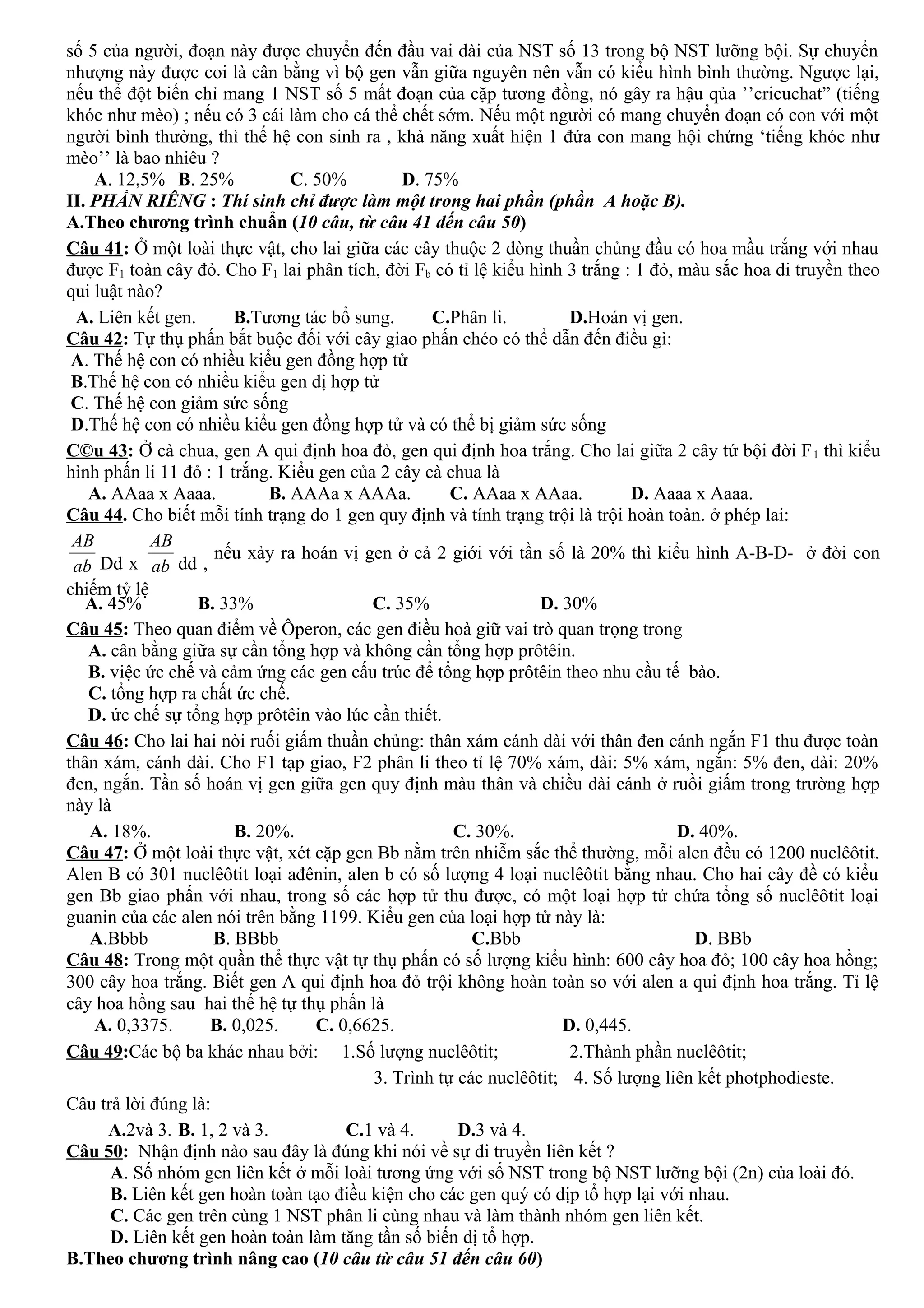 số 5 của người, đoạn này được chuyển đến đầu vai dài của NST số 13 trong bộ NST lưỡng bội. Sự chuyển
nhượng này được coi là cân bằng vì bộ gen vẫn giữa nguyên nên vẫn có kiểu hình bình thường. Ngược lại,
nếu thể đột biến chỉ mang 1 NST số 5 mất đoạn của cặp tương đồng, nó gây ra hậu qủa ’’cricuchat” (tiếng
khóc như mèo) ; nếu có 3 cái làm cho cá thể chết sớm. Nếu một người có mang chuyển đoạn có con với một
người bình thường, thì thế hệ con sinh ra , khả năng xuất hiện 1 đứa con mang hội chứng ‘tiếng khóc như
mèo’’ là bao nhiêu ?
A. 12,5% B. 25% C. 50% D. 75%
II. PHẦN RIÊNG : Thí sinh chỉ được làm một trong hai phần (phần A hoặc B).
A.Theo chương trình chuẩn (10 câu, từ câu 41 đến câu 50)
Câu 41: Ở một loài thực vật, cho lai giữa các cây thuộc 2 dòng thuần chủng đầu có hoa mầu trắng với nhau
được F1 toàn cây đỏ. Cho F1 lai phân tích, đời Fb có tỉ lệ kiểu hình 3 trắng : 1 đỏ, màu sắc hoa di truyền theo
qui luật nào?
A. Liên kết gen. B.Tương tác bổ sung. C.Phân li. D.Hoán vị gen.
Câu 42: Tự thụ phấn bắt buộc đối với cây giao phấn chéo có thể dẫn đến điều gì:
A. Thế hệ con có nhiều kiểu gen đồng hợp tử
B.Thế hệ con có nhiều kiểu gen dị hợp tử
C. Thế hệ con giảm sức sống
D.Thế hệ con có nhiều kiểu gen đồng hợp tử và có thể bị giảm sức sống
C©u 43: Ở cà chua, gen A qui định hoa đỏ, gen qui định hoa trắng. Cho lai giữa 2 cây tứ bội đời F1 thì kiểu
hình phấn li 11 đỏ : 1 trắng. Kiểu gen của 2 cây cà chua là
A. AAaa x Aaaa. B. AAAa x AAAa. C. AAaa x AAaa. D. Aaaa x Aaaa.
Câu 44. Cho biết mỗi tính trạng do 1 gen quy định và tính trạng trội là trội hoàn toàn. ở phép lai:
ab
AB
Dd x ab
AB
dd ,
nếu xảy ra hoán vị gen ở cả 2 giới với tần số là 20% thì kiểu hình A-B-D- ở đời con
chiếm tỷ lệ
A. 45% B. 33% C. 35% D. 30%
Câu 45: Theo quan điểm về Ôperon, các gen điều hoà giữ vai trò quan trọng trong
A. cân bằng giữa sự cần tổng hợp và không cần tổng hợp prôtêin.
B. việc ức chế và cảm ứng các gen cấu trúc để tổng hợp prôtêin theo nhu cầu tế bào.
C. tổng hợp ra chất ức chế.
D. ức chế sự tổng hợp prôtêin vào lúc cần thiết.
Câu 46: Cho lai hai nòi ruối giấm thuần chủng: thân xám cánh dài với thân đen cánh ngắn F1 thu được toàn
thân xám, cánh dài. Cho F1 tạp giao, F2 phân li theo tỉ lệ 70% xám, dài: 5% xám, ngắn: 5% đen, dài: 20%
đen, ngắn. Tần số hoán vị gen giữa gen quy định màu thân và chiều dài cánh ở ruồi giấm trong trường hợp
này là
A. 18%. B. 20%. C. 30%. D. 40%.
Câu 47: Ở một loài thực vật, xét cặp gen Bb nằm trên nhiễm sắc thể thường, mỗi alen đều có 1200 nuclêôtit.
Alen B có 301 nuclêôtit loại ađênin, alen b có số lượng 4 loại nuclêôtit bằng nhau. Cho hai cây đề có kiểu
gen Bb giao phấn với nhau, trong số các hợp tử thu được, có một loại hợp tử chứa tổng số nuclêôtit loại
guanin của các alen nói trên bằng 1199. Kiểu gen của loại hợp tử này là:
A.Bbbb B. BBbb C.Bbb D. BBb
Câu 48: Trong một quần thể thực vật tự thụ phấn có số lượng kiểu hình: 600 cây hoa đỏ; 100 cây hoa hồng;
300 cây hoa trắng. Biết gen A qui định hoa đỏ trội không hoàn toàn so với alen a qui định hoa trắng. Tỉ lệ
cây hoa hồng sau hai thế hệ tự thụ phấn là
A. 0,3375. B. 0,025. C. 0,6625. D. 0,445.
Câu 49:Các bộ ba khác nhau bởi: 1.Số lượng nuclêôtit; 2.Thành phần nuclêôtit;
3. Trình tự các nuclêôtit; 4. Số lượng liên kết photphodieste.
Câu trả lời đúng là:
A.2và 3. B. 1, 2 và 3. C.1 và 4. D.3 và 4.
Câu 50: Nhận định nào sau đây là đúng khi nói về sự di truyền liên kết ?
A. Số nhóm gen liên kết ở mỗi loài tương ứng với số NST trong bộ NST lưỡng bội (2n) của loài đó.
B. Liên kết gen hoàn toàn tạo điều kiện cho các gen quý có dịp tổ hợp lại với nhau.
C. Các gen trên cùng 1 NST phân li cùng nhau và làm thành nhóm gen liên kết.
D. Liên kết gen hoàn toàn làm tăng tần số biến dị tổ hợp.
B.Theo chương trình nâng cao (10 câu từ câu 51 đến câu 60)
 