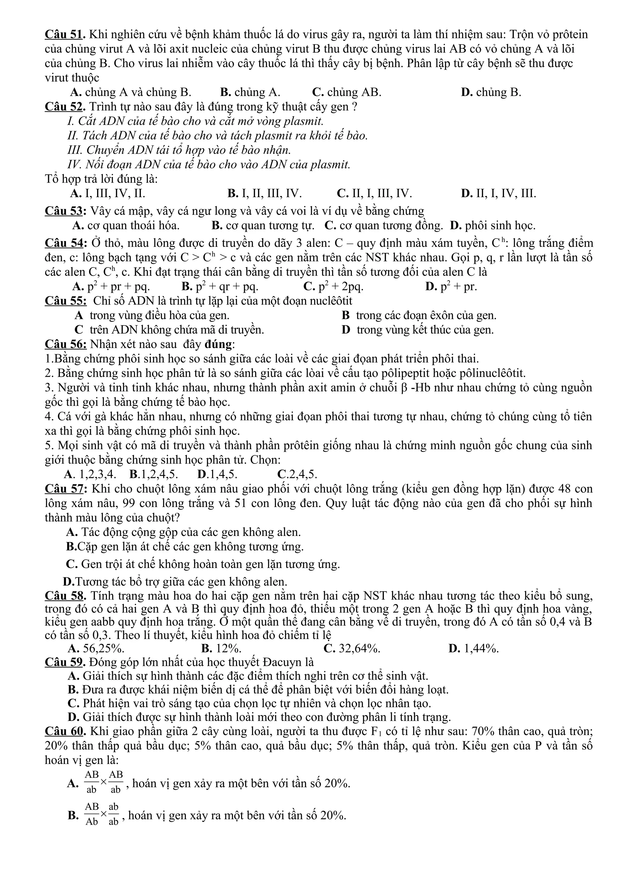 Câu 51. Khi nghiên cứu về bệnh khảm thuốc lá do virus gây ra, người ta làm thí nhiệm sau: Trộn vỏ prôtein
của chủng virut A và lõi axit nucleic của chủng virut B thu được chủng virus lai AB có vỏ chủng A và lõi
của chủng B. Cho virus lai nhiễm vào cây thuốc lá thì thấy cây bị bệnh. Phân lập từ cây bệnh sẽ thu được
virut thuộc
A. chủng A và chủng B. B. chủng A. C. chủng AB. D. chủng B.
Câu 52. Trình tự nào sau đây là đúng trong kỹ thuật cấy gen ?
I. Cắt ADN của tế bào cho và cắt mở vòng plasmit.
II. Tách ADN của tế bào cho và tách plasmit ra khỏi tế bào.
III. Chuyển ADN tái tổ hợp vào tế bào nhận.
IV. Nối đoạn ADN của tế bào cho vào ADN của plasmit.
Tổ hợp trả lời đúng là:
A. I, III, IV, II. B. I, II, III, IV. C. II, I, III, IV. D. II, I, IV, III.
Câu 53: Vây cá mập, vây cá ngư long và vây cá voi là ví dụ về bằng chứng
A. cơ quan thoái hóa. B. cơ quan tương tự. C. cơ quan tương đồng. D. phôi sinh học.
Câu 54: Ở thỏ, màu lông được di truyền do dãy 3 alen: C – quy định màu xám tuyền, Ch
: lông trắng điểm
đen, c: lông bạch tạng với C > Ch
> c và các gen nằm trên các NST khác nhau. Gọi p, q, r lần lượt là tần số
các alen C, Ch
, c. Khi đạt trạng thái cân bằng di truyền thì tần số tương đối của alen C là
A. p2
+ pr + pq. B. p2
+ qr + pq. C. p2
+ 2pq. D. p2
+ pr.
Câu 55: Chỉ số ADN là trình tự lặp lại của một đoạn nuclêôtit
A trong vùng điều hòa của gen. B trong các đoạn êxôn của gen.
C trên ADN không chứa mã di truyền. D trong vùng kết thúc của gen.
Câu 56: Nhận xét nào sau đây đúng:
1.Bằng chứng phôi sinh học so sánh giữa các loài về các giai đọan phát triển phôi thai.
2. Bằng chứng sinh học phân tử là so sánh giữa các lòai về cấu tạo pôlipeptit hoặc pôlinuclêôtit.
3. Người và tinh tinh khác nhau, nhưng thành phần axit amin ở chuỗi β -Hb như nhau chứng tỏ cùng nguồn
gốc thì gọi là bằng chứng tế bào học.
4. Cá với gà khác hẳn nhau, nhưng có những giai đọan phôi thai tương tự nhau, chứng tỏ chúng cùng tổ tiên
xa thì gọi là bằng chứng phôi sinh học.
5. Mọi sinh vật có mã di truyền và thành phần prôtêin giống nhau là chứng minh nguồn gốc chung của sinh
giới thuộc bằng chứng sinh học phân tử. Chọn:
A. 1,2,3,4. B.1,2,4,5. D.1,4,5. C.2,4,5.
Câu 57: Khi cho chuột lông xám nâu giao phối với chuột lông trắng (kiểu gen đồng hợp lặn) được 48 con
lông xám nâu, 99 con lông trắng và 51 con lông đen. Quy luật tác động nào của gen đã cho phối sự hình
thành màu lông của chuột?
A. Tác động cộng gộp của các gen không alen.
B.Cặp gen lặn át chế các gen không tương ứng.
C. Gen trội át chế không hoàn toàn gen lặn tương ứng.
D.Tương tác bổ trợ giữa các gen không alen.
Câu 58. Tính trạng màu hoa do hai cặp gen nằm trên hai cặp NST khác nhau tương tác theo kiểu bổ sung,
trong đó có cả hai gen A và B thì quy định hoa đỏ, thiếu một trong 2 gen A hoặc B thì quy định hoa vàng,
kiểu gen aabb quy định hoa trắng. Ở một quần thể đang cân bằng về di truyền, trong đó A có tần số 0,4 và B
có tần số 0,3. Theo lí thuyết, kiểu hình hoa đỏ chiếm tỉ lệ
A. 56,25%. B. 12%. C. 32,64%. D. 1,44%.
Câu 59. Đóng góp lớn nhất của học thuyết Đacuyn là
A. Giải thích sự hình thành các đặc điểm thích nghi trên cơ thể sinh vật.
B. Đưa ra được khái niệm biến dị cá thể để phân biệt với biến đổi hàng loạt.
C. Phát hiện vai trò sáng tạo của chọn lọc tự nhiên và chọn lọc nhân tạo.
D. Giải thích được sự hình thành loài mới theo con đường phân li tính trạng.
Câu 60. Khi giao phần giữa 2 cây cùng loài, người ta thu được F1 có tỉ lệ như sau: 70% thân cao, quả tròn;
20% thân thấp quả bầu dục; 5% thân cao, quả bầu dục; 5% thân thấp, quả tròn. Kiểu gen của P và tần số
hoán vị gen là:
A.
AB AB
ab ab
× , hoán vị gen xảy ra một bên với tần số 20%.
B.
AB ab
Ab ab
× , hoán vị gen xảy ra một bên với tần số 20%.
 