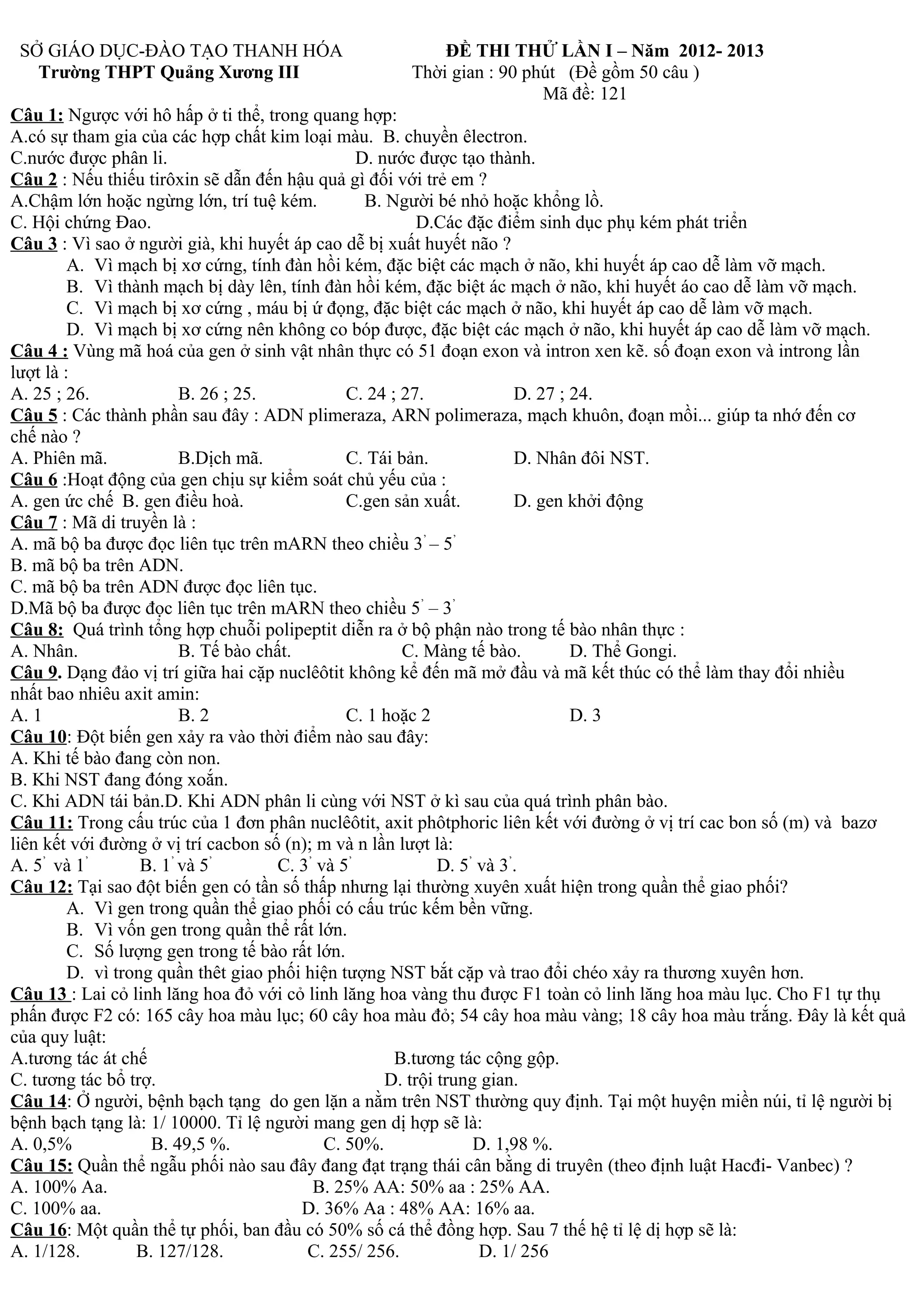 SỞ GIÁO DỤC-ĐÀO TẠO THANH HÓA ĐỀ THI THỬ LẦN I – Năm 2012- 2013
Trường THPT Quảng Xương III Thời gian : 90 phút (Đề gồm 50 câu )
Mã đề: 121
Câu 1: Ngược với hô hấp ở ti thể, trong quang hợp:
A.có sự tham gia của các hợp chất kim loại màu. B. chuyền êlectron.
C.nước được phân li. D. nước được tạo thành.
Câu 2 : Nếu thiếu tirôxin sẽ dẫn đến hậu quả gì đối với trẻ em ?
A.Chậm lớn hoặc ngừng lớn, trí tuệ kém. B. Người bé nhỏ hoặc khổng lồ.
C. Hội chứng Đao. D.Các đặc điểm sinh dục phụ kém phát triển
Câu 3 : Vì sao ở người già, khi huyết áp cao dễ bị xuất huyết não ?
A. Vì mạch bị xơ cứng, tính đàn hồi kém, đặc biệt các mạch ở não, khi huyết áp cao dễ làm vỡ mạch.
B. Vì thành mạch bị dày lên, tính đàn hồi kém, đặc biệt ác mạch ở não, khi huyết áo cao dễ làm vỡ mạch.
C. Vì mạch bị xơ cứng , máu bị ứ đọng, đặc biệt các mạch ở não, khi huyết áp cao dễ làm vỡ mạch.
D. Vì mạch bị xơ cứng nên không co bóp được, đặc biệt các mạch ở não, khi huyết áp cao dễ làm vỡ mạch.
Câu 4 : Vùng mã hoá của gen ở sinh vật nhân thực có 51 đoạn exon và intron xen kẽ. số đoạn exon và introng lần
lượt là :
A. 25 ; 26. B. 26 ; 25. C. 24 ; 27. D. 27 ; 24.
Câu 5 : Các thành phần sau đây : ADN plimeraza, ARN polimeraza, mạch khuôn, đoạn mồi... giúp ta nhớ đến cơ
chế nào ?
A. Phiên mã. B.Dịch mã. C. Tái bản. D. Nhân đôi NST.
Câu 6 :Hoạt động của gen chịu sự kiểm soát chủ yếu của :
A. gen ức chế B. gen điều hoà. C.gen sản xuất. D. gen khởi động
Câu 7 : Mã di truyền là :
A. mã bộ ba được đọc liên tục trên mARN theo chiều 3’
– 5’
B. mã bộ ba trên ADN.
C. mã bộ ba trên ADN được đọc liên tục.
D.Mã bộ ba được đọc liên tục trên mARN theo chiều 5’
– 3’
Câu 8: Quá trình tổng hợp chuỗi polipeptit diễn ra ở bộ phận nào trong tế bào nhân thực :
A. Nhân. B. Tế bào chất. C. Màng tế bào. D. Thể Gongi.
Câu 9. Dạng đảo vị trí giữa hai cặp nuclêôtit không kể đến mã mở đầu và mã kết thúc có thể làm thay đổi nhiều
nhất bao nhiêu axit amin:
A. 1 B. 2 C. 1 hoặc 2 D. 3
Câu 10: Đột biến gen xảy ra vào thời điểm nào sau đây:
A. Khi tế bào đang còn non.
B. Khi NST đang đóng xoắn.
C. Khi ADN tái bản.D. Khi ADN phân li cùng với NST ở kì sau của quá trình phân bào.
Câu 11: Trong cấu trúc của 1 đơn phân nuclêôtit, axit phôtphoric liên kết với đường ở vị trí cac bon số (m) và bazơ
liên kết với đường ở vị trí cacbon số (n); m và n lần lượt là:
A. 5’
và 1’
B. 1’
và 5’
C. 3’
và 5’
D. 5’
và 3’
.
Câu 12: Tại sao đột biến gen có tần số thấp nhưng lại thường xuyên xuất hiện trong quần thể giao phối?
A. Vì gen trong quần thể giao phối có cấu trúc kếm bền vững.
B. Vì vốn gen trong quần thể rất lớn.
C. Số lượng gen trong tế bào rất lớn.
D. vì trong quần thêt giao phối hiện tượng NST bắt cặp và trao đổi chéo xảy ra thương xuyên hơn.
Câu 13 : Lai cỏ linh lăng hoa đỏ với cỏ linh lăng hoa vàng thu được F1 toàn cỏ linh lăng hoa màu lục. Cho F1 tự thụ
phấn được F2 có: 165 cây hoa màu lục; 60 cây hoa màu đỏ; 54 cây hoa màu vàng; 18 cây hoa màu trắng. Đây là kết quả
của quy luật:
A.tương tác át chế B.tương tác cộng gộp.
C. tương tác bổ trợ. D. trội trung gian.
Câu 14: Ở người, bệnh bạch tạng do gen lặn a nằm trên NST thường quy định. Tại một huyện miền núi, tỉ lệ người bị
bệnh bạch tạng là: 1/ 10000. Tỉ lệ người mang gen dị hợp sẽ là:
A. 0,5% B. 49,5 %. C. 50%. D. 1,98 %.
Câu 15: Quần thể ngẫu phối nào sau đây đang đạt trạng thái cân bằng di truyên (theo định luật Hacđi- Vanbec) ?
A. 100% Aa. B. 25% AA: 50% aa : 25% AA.
C. 100% aa. D. 36% Aa : 48% AA: 16% aa.
Câu 16: Một quần thể tự phối, ban đầu có 50% số cá thể đồng hợp. Sau 7 thế hệ tỉ lệ dị hợp sẽ là:
A. 1/128. B. 127/128. C. 255/ 256. D. 1/ 256
 