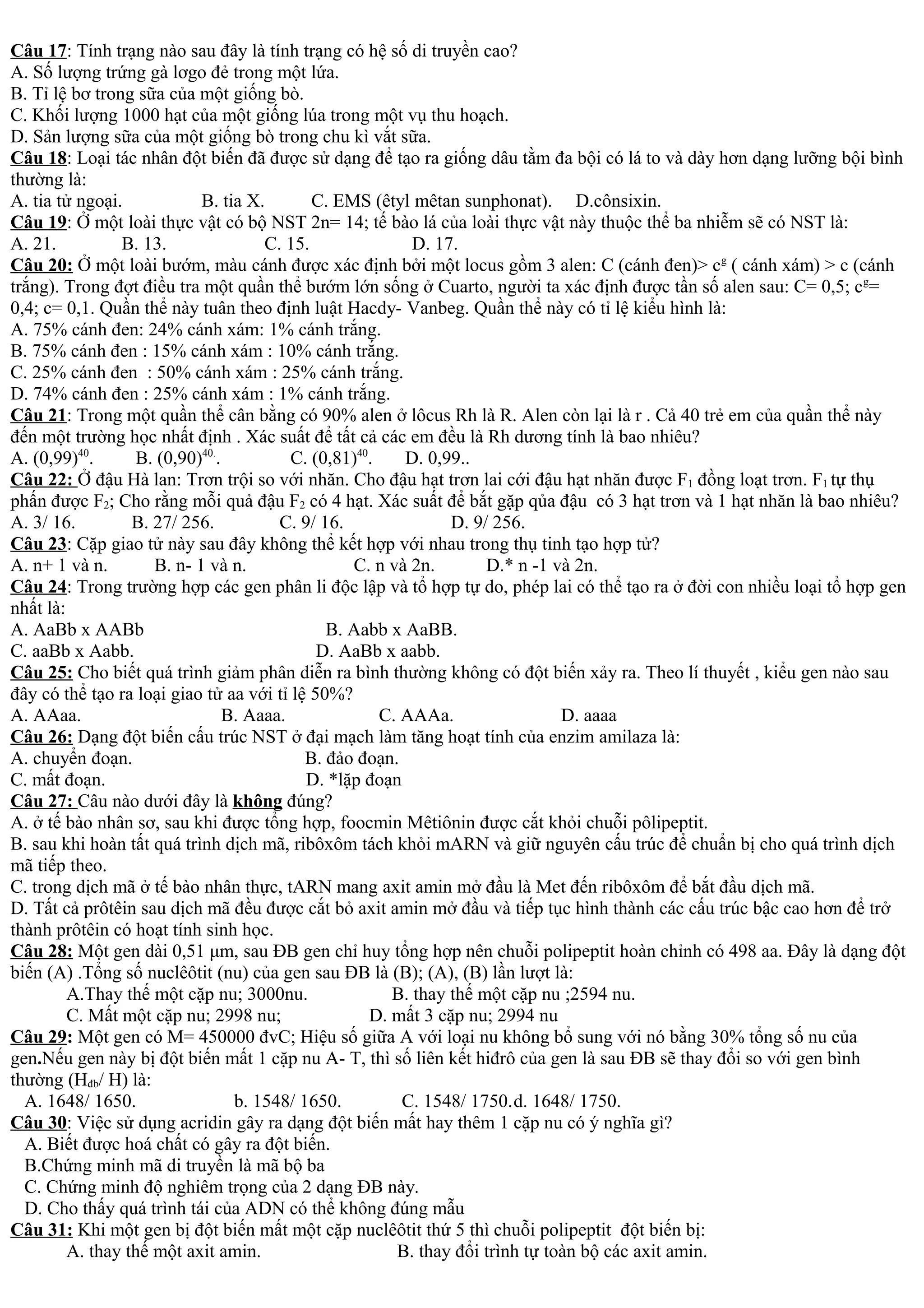 Câu 17: Tính trạng nào sau đây là tính trạng có hệ số di truyền cao?
A. Số lượng trứng gà lơgo đẻ trong một lứa.
B. Tỉ lệ bơ trong sữa của một giống bò.
C. Khối lượng 1000 hạt của một giống lúa trong một vụ thu hoạch.
D. Sản lượng sữa của một giống bò trong chu kì vắt sữa.
Câu 18: Loại tác nhân đột biến đã được sử dạng để tạo ra giống dâu tằm đa bội có lá to và dày hơn dạng lưỡng bội bình
thường là:
A. tia tử ngoại. B. tia X. C. EMS (êtyl mêtan sunphonat). D.cônsixin.
Câu 19: Ở một loài thực vật có bộ NST 2n= 14; tế bào lá của loài thực vật này thuộc thể ba nhiễm sẽ có NST là:
A. 21. B. 13. C. 15. D. 17.
Câu 20: Ở một loài bướm, màu cánh được xác định bởi một locus gồm 3 alen: C (cánh đen)> cg
( cánh xám) > c (cánh
trắng). Trong đợt điều tra một quần thể bướm lớn sống ở Cuarto, người ta xác định được tần số alen sau: C= 0,5; cg
=
0,4; c= 0,1. Quần thể này tuân theo định luật Hacdy- Vanbeg. Quần thể này có tỉ lệ kiểu hình là:
A. 75% cánh đen: 24% cánh xám: 1% cánh trắng.
B. 75% cánh đen : 15% cánh xám : 10% cánh trắng.
C. 25% cánh đen : 50% cánh xám : 25% cánh trắng.
D. 74% cánh đen : 25% cánh xám : 1% cánh trắng.
Câu 21: Trong một quần thể cân bằng có 90% alen ở lôcus Rh là R. Alen còn lại là r . Cả 40 trẻ em của quần thể này
đến một trường học nhất định . Xác suất để tất cả các em đều là Rh dương tính là bao nhiêu?
A. (0,99)40
. B. (0,90)40.
. C. (0,81)40
. D. 0,99..
Câu 22: Ở đậu Hà lan: Trơn trội so với nhăn. Cho đậu hạt trơn lai cới đậu hạt nhăn được F1 đồng loạt trơn. F1 tự thụ
phấn được F2; Cho rằng mỗi quả đậu F2 có 4 hạt. Xác suất để bắt gặp qủa đậu có 3 hạt trơn và 1 hạt nhăn là bao nhiêu?
A. 3/ 16. B. 27/ 256. C. 9/ 16. D. 9/ 256.
Câu 23: Cặp giao tử này sau đây không thể kết hợp với nhau trong thụ tinh tạo hợp tử?
A. n+ 1 và n. B. n- 1 và n. C. n và 2n. D.* n -1 và 2n.
Câu 24: Trong trường hợp các gen phân li độc lập và tổ hợp tự do, phép lai có thể tạo ra ở đời con nhiều loại tổ hợp gen
nhất là:
A. AaBb x AABb B. Aabb x AaBB.
C. aaBb x Aabb. D. AaBb x aabb.
Câu 25: Cho biết quá trình giảm phân diễn ra bình thường không có đột biến xảy ra. Theo lí thuyết , kiểu gen nào sau
đây có thể tạo ra loại giao tử aa với tỉ lệ 50%?
A. AAaa. B. Aaaa. C. AAAa. D. aaaa
Câu 26: Dạng đột biến cấu trúc NST ở đại mạch làm tăng hoạt tính của enzim amilaza là:
A. chuyển đoạn. B. đảo đoạn.
C. mất đoạn. D. *lặp đoạn
Câu 27: Câu nào dưới đây là không đúng?
A. ở tế bào nhân sơ, sau khi được tổng hợp, foocmin Mêtiônin được cắt khỏi chuỗi pôlipeptit.
B. sau khi hoàn tất quá trình dịch mã, ribôxôm tách khỏi mARN và giữ nguyên cấu trúc để chuẩn bị cho quá trình dịch
mã tiếp theo.
C. trong dịch mã ở tế bào nhân thực, tARN mang axit amin mở đầu là Met đến ribôxôm để bắt đầu dịch mã.
D. Tất cả prôtêin sau dịch mã đều được cắt bỏ axit amin mở đầu và tiếp tục hình thành các cấu trúc bậc cao hơn để trở
thành prôtêin có hoạt tính sinh học.
Câu 28: Một gen dài 0,51 μm, sau ĐB gen chỉ huy tổng hợp nên chuỗi polipeptit hoàn chỉnh có 498 aa. Đây là dạng đột
biến (A) .Tổng số nuclêôtit (nu) của gen sau ĐB là (B); (A), (B) lần lượt là:
A.Thay thế một cặp nu; 3000nu. B. thay thế một cặp nu ;2594 nu.
C. Mất một cặp nu; 2998 nu; D. mất 3 cặp nu; 2994 nu
Câu 29: Một gen có M= 450000 đvC; Hiệu số giữa A với loại nu không bổ sung với nó bằng 30% tổng số nu của
gen.Nếu gen này bị đột biến mất 1 cặp nu A- T, thì số liên kết hiđrô của gen là sau ĐB sẽ thay đổi so với gen bình
thường (Hđb/ H) là:
A. 1648/ 1650. b. 1548/ 1650. C. 1548/ 1750.d. 1648/ 1750.
Câu 30: Việc sử dụng acridin gây ra dạng đột biến mất hay thêm 1 cặp nu có ý nghĩa gì?
A. Biết được hoá chất có gây ra đột biến.
B.Chứng minh mã di truyền là mã bộ ba
C. Chứng minh độ nghiêm trọng của 2 dạng ĐB này.
D. Cho thấy quá trình tái của ADN có thể không đúng mẫu
Câu 31: Khi một gen bị đột biến mất một cặp nuclêôtit thứ 5 thì chuỗi polipeptit đột biến bị:
A. thay thế một axit amin. B. thay đổi trình tự toàn bộ các axit amin.
 