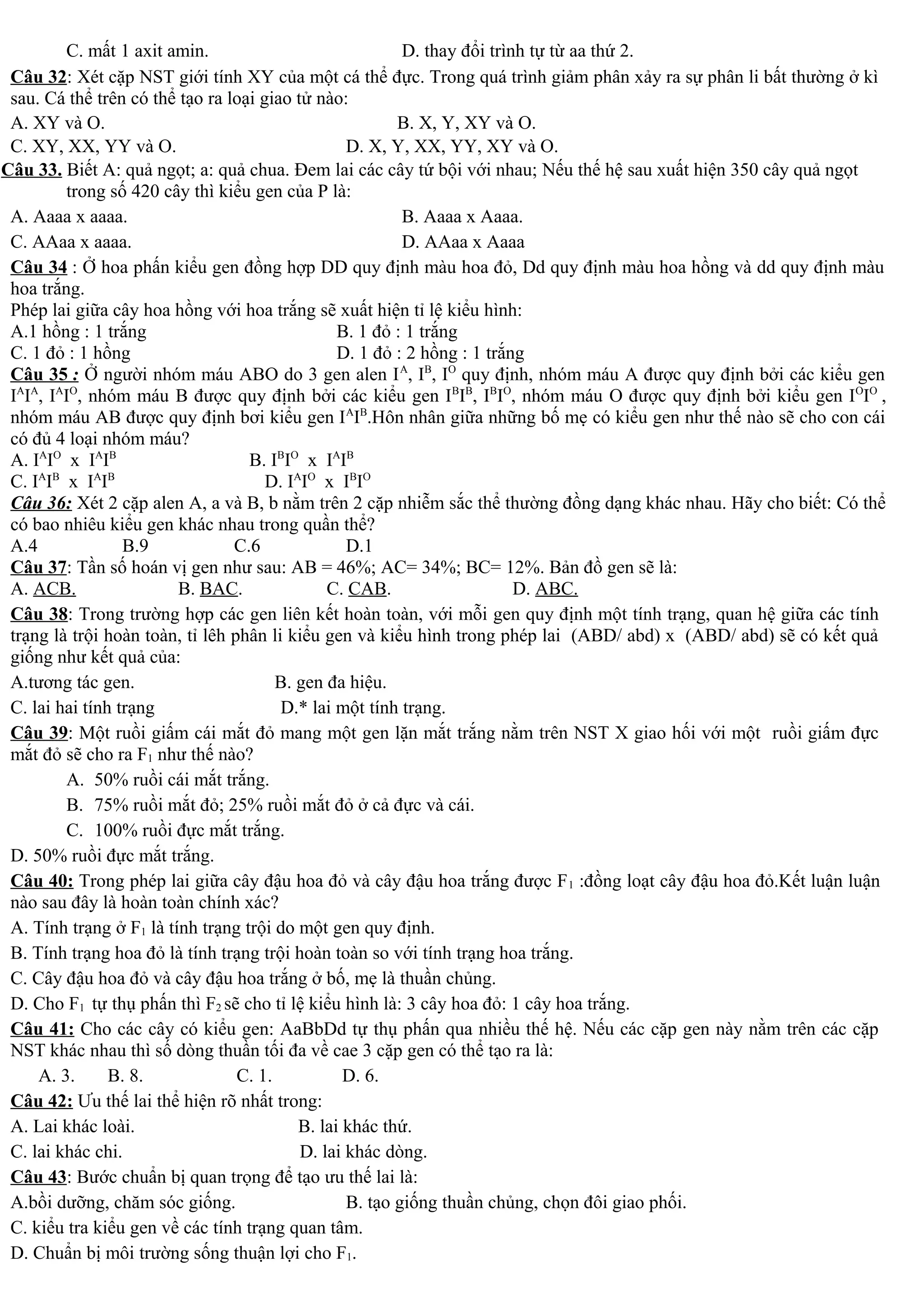 C. mất 1 axit amin. D. thay đổi trình tự từ aa thứ 2.
Câu 32: Xét cặp NST giới tính XY của một cá thể đực. Trong quá trình giảm phân xảy ra sự phân li bất thường ở kì
sau. Cá thể trên có thể tạo ra loại giao tử nào:
A. XY và O. B. X, Y, XY và O.
C. XY, XX, YY và O. D. X, Y, XX, YY, XY và O.
Câu 33. Biết A: quả ngọt; a: quả chua. Đem lai các cây tứ bội với nhau; Nếu thế hệ sau xuất hiện 350 cây quả ngọt
trong số 420 cây thì kiểu gen của P là:
A. Aaaa x aaaa. B. Aaaa x Aaaa.
C. AAaa x aaaa. D. AAaa x Aaaa
Câu 34 : Ở hoa phấn kiểu gen đồng hợp DD quy định màu hoa đỏ, Dd quy định màu hoa hồng và dd quy định màu
hoa trắng.
Phép lai giữa cây hoa hồng với hoa trắng sẽ xuất hiện tỉ lệ kiểu hình:
A.1 hồng : 1 trắng B. 1 đỏ : 1 trắng
C. 1 đỏ : 1 hồng D. 1 đỏ : 2 hồng : 1 trắng
Câu 35 : Ở người nhóm máu ABO do 3 gen alen IA
, IB
, IO
quy định, nhóm máu A được quy định bởi các kiểu gen
IA
IA
, IA
IO
, nhóm máu B được quy định bởi các kiểu gen IB
IB
, IB
IO
, nhóm máu O được quy định bởi kiểu gen IO
IO
,
nhóm máu AB được quy định bơi kiểu gen IA
IB
.Hôn nhân giữa những bố mẹ có kiểu gen như thế nào sẽ cho con cái
có đủ 4 loại nhóm máu?
A. IA
IO
x IA
IB
B. IB
IO
x IA
IB
C. IA
IB
x IA
IB
D. IA
IO
x IB
IO
Câu 36: Xét 2 cặp alen A, a và B, b nằm trên 2 cặp nhiễm sắc thể thường đồng dạng khác nhau. Hãy cho biết: Có thể
có bao nhiêu kiểu gen khác nhau trong quần thể?
A.4 B.9 C.6 D.1
Câu 37: Tần số hoán vị gen như sau: AB = 46%; AC= 34%; BC= 12%. Bản đồ gen sẽ là:
A. ACB. B. BAC. C. CAB. D. ABC.
Câu 38: Trong trường hợp các gen liên kết hoàn toàn, với mỗi gen quy định một tính trạng, quan hệ giữa các tính
trạng là trội hoàn toàn, tỉ lêh phân li kiểu gen và kiểu hình trong phép lai (ABD/ abd) x (ABD/ abd) sẽ có kết quả
giống như kết quả của:
A.tương tác gen. B. gen đa hiệu.
C. lai hai tính trạng D.* lai một tính trạng.
Câu 39: Một ruồi giấm cái mắt đỏ mang một gen lặn mắt trắng nằm trên NST X giao hối với một ruồi giấm đực
mắt đỏ sẽ cho ra F1 như thế nào?
A. 50% ruồi cái mắt trắng.
B. 75% ruồi mắt đỏ; 25% ruồi mắt đỏ ở cả đực và cái.
C. 100% ruồi đực mắt trắng.
D. 50% ruồi đực mắt trắng.
Câu 40: Trong phép lai giữa cây đậu hoa đỏ và cây đậu hoa trắng được F1 :đồng loạt cây đậu hoa đỏ.Kết luận luận
nào sau đây là hoàn toàn chính xác?
A. Tính trạng ở F1 là tính trạng trội do một gen quy định.
B. Tính trạng hoa đỏ là tính trạng trội hoàn toàn so với tính trạng hoa trắng.
C. Cây đậu hoa đỏ và cây đậu hoa trắng ở bố, mẹ là thuần chủng.
D. Cho F1 tự thụ phấn thì F2 sẽ cho tỉ lệ kiểu hình là: 3 cây hoa đỏ: 1 cây hoa trắng.
Câu 41: Cho các cây có kiểu gen: AaBbDd tự thụ phấn qua nhiều thế hệ. Nếu các cặp gen này nằm trên các cặp
NST khác nhau thì số dòng thuần tối đa về cae 3 cặp gen có thể tạo ra là:
A. 3. B. 8. C. 1. D. 6.
Câu 42: Ưu thế lai thể hiện rõ nhất trong:
A. Lai khác loài. B. lai khác thứ.
C. lai khác chi. D. lai khác dòng.
Câu 43: Bước chuẩn bị quan trọng để tạo ưu thế lai là:
A.bồi dưỡng, chăm sóc giống. B. tạo giống thuần chủng, chọn đôi giao phối.
C. kiểu tra kiểu gen về các tính trạng quan tâm.
D. Chuẩn bị môi trường sống thuận lợi cho F1.
 