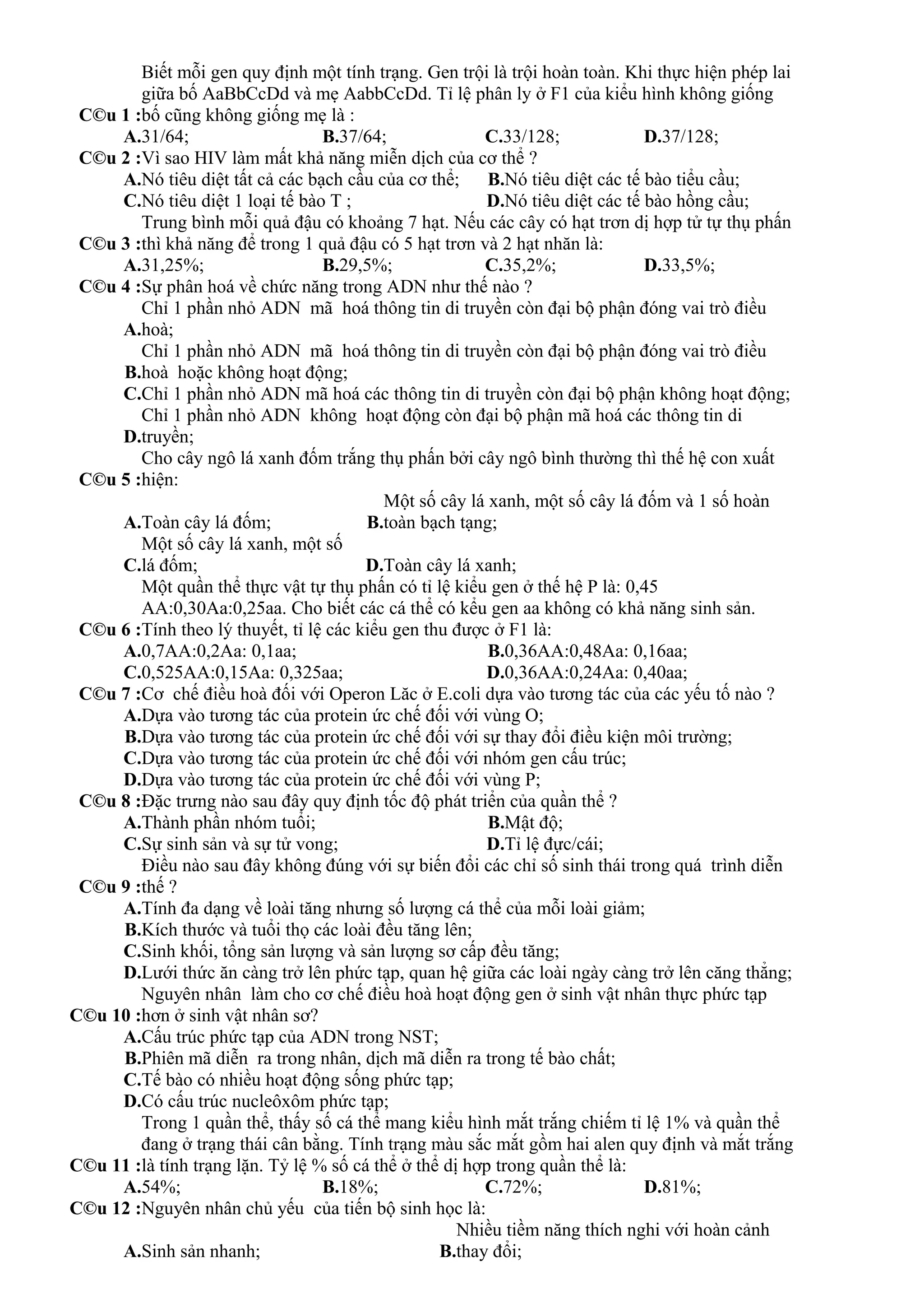 C©u 1 :
Biết mỗi gen quy định một tính trạng. Gen trội là trội hoàn toàn. Khi thực hiện phép lai
giữa bố AaBbCcDd và mẹ AabbCcDd. Tỉ lệ phân ly ở F1 của kiểu hình không giống
bố cũng không giống mẹ là :
A.31/64; B.37/64; C.33/128; D.37/128;
C©u 2 :Vì sao HIV làm mất khả năng miễn dịch của cơ thể ?
A.Nó tiêu diệt tất cả các bạch cầu của cơ thể; B.Nó tiêu diệt các tế bào tiểu cầu;
C.Nó tiêu diệt 1 loại tế bào T ; D.Nó tiêu diệt các tế bào hồng cầu;
C©u 3 :
Trung bình mỗi quả đậu có khoảng 7 hạt. Nếu các cây có hạt trơn dị hợp tử tự thụ phấn
thì khả năng để trong 1 quả đậu có 5 hạt trơn và 2 hạt nhăn là:
A.31,25%; B.29,5%; C.35,2%; D.33,5%;
C©u 4 :Sự phân hoá về chức năng trong ADN như thế nào ?
A.
Chỉ 1 phần nhỏ ADN mã hoá thông tin di truyền còn đại bộ phận đóng vai trò điều
hoà;
B.
Chỉ 1 phần nhỏ ADN mã hoá thông tin di truyền còn đại bộ phận đóng vai trò điều
hoà hoặc không hoạt động;
C.Chỉ 1 phần nhỏ ADN mã hoá các thông tin di truyền còn đại bộ phận không hoạt động;
D.
Chỉ 1 phần nhỏ ADN không hoạt động còn đại bộ phận mã hoá các thông tin di
truyền;
C©u 5 :
Cho cây ngô lá xanh đốm trắng thụ phấn bởi cây ngô bình thường thì thế hệ con xuất
hiện:
A.Toàn cây lá đốm; B.
Một số cây lá xanh, một số cây lá đốm và 1 số hoàn
toàn bạch tạng;
C.
Một số cây lá xanh, một số
lá đốm; D.Toàn cây lá xanh;
C©u 6 :
Một quần thể thực vật tự thụ phấn có tỉ lệ kiểu gen ở thế hệ P là: 0,45
AA:0,30Aa:0,25aa. Cho biết các cá thể có kểu gen aa không có khả năng sinh sản.
Tính theo lý thuyết, tỉ lệ các kiểu gen thu được ở F1 là:
A.0,7AA:0,2Aa: 0,1aa; B.0,36AA:0,48Aa: 0,16aa;
C.0,525AA:0,15Aa: 0,325aa; D.0,36AA:0,24Aa: 0,40aa;
C©u 7 :Cơ chế điều hoà đối với Operon Lăc ở E.coli dựa vào tương tác của các yếu tố nào ?
A.Dựa vào tương tác của protein ức chế đối với vùng O;
B.Dựa vào tương tác của protein ức chế đối với sự thay đổi điều kiện môi trường;
C.Dựa vào tương tác của protein ức chế đối với nhóm gen cấu trúc;
D.Dựa vào tương tác của protein ức chế đối với vùng P;
C©u 8 :Đặc trưng nào sau đây quy định tốc độ phát triển của quần thể ?
A.Thành phần nhóm tuổi; B.Mật độ;
C.Sự sinh sản và sự tử vong; D.Tỉ lệ đực/cái;
C©u 9 :
Điều nào sau đây không đúng với sự biến đổi các chỉ số sinh thái trong quá trình diễn
thế ?
A.Tính đa dạng về loài tăng nhưng số lượng cá thể của mỗi loài giảm;
B.Kích thước và tuổi thọ các loài đều tăng lên;
C.Sinh khối, tổng sản lượng và sản lượng sơ cấp đều tăng;
D.Lưới thức ăn càng trở lên phức tạp, quan hệ giữa các loài ngày càng trở lên căng thẳng;
C©u 10 :
Nguyên nhân làm cho cơ chế điều hoà hoạt động gen ở sinh vật nhân thực phức tạp
hơn ở sinh vật nhân sơ?
A.Cấu trúc phức tạp của ADN trong NST;
B.Phiên mã diễn ra trong nhân, dịch mã diễn ra trong tế bào chất;
C.Tế bào có nhiều hoạt động sống phức tạp;
D.Có cấu trúc nucleôxôm phức tạp;
C©u 11 :
Trong 1 quần thể, thấy số cá thể mang kiểu hình mắt trắng chiếm tỉ lệ 1% và quần thể
đang ở trạng thái cân bằng. Tính trạng màu sắc mắt gồm hai alen quy định và mắt trắng
là tính trạng lặn. Tỷ lệ % số cá thể ở thể dị hợp trong quần thể là:
A.54%; B.18%; C.72%; D.81%;
C©u 12 :Nguyên nhân chủ yếu của tiến bộ sinh học là:
A.Sinh sản nhanh; B.
Nhiều tiềm năng thích nghi với hoàn cảnh
thay đổi;
 