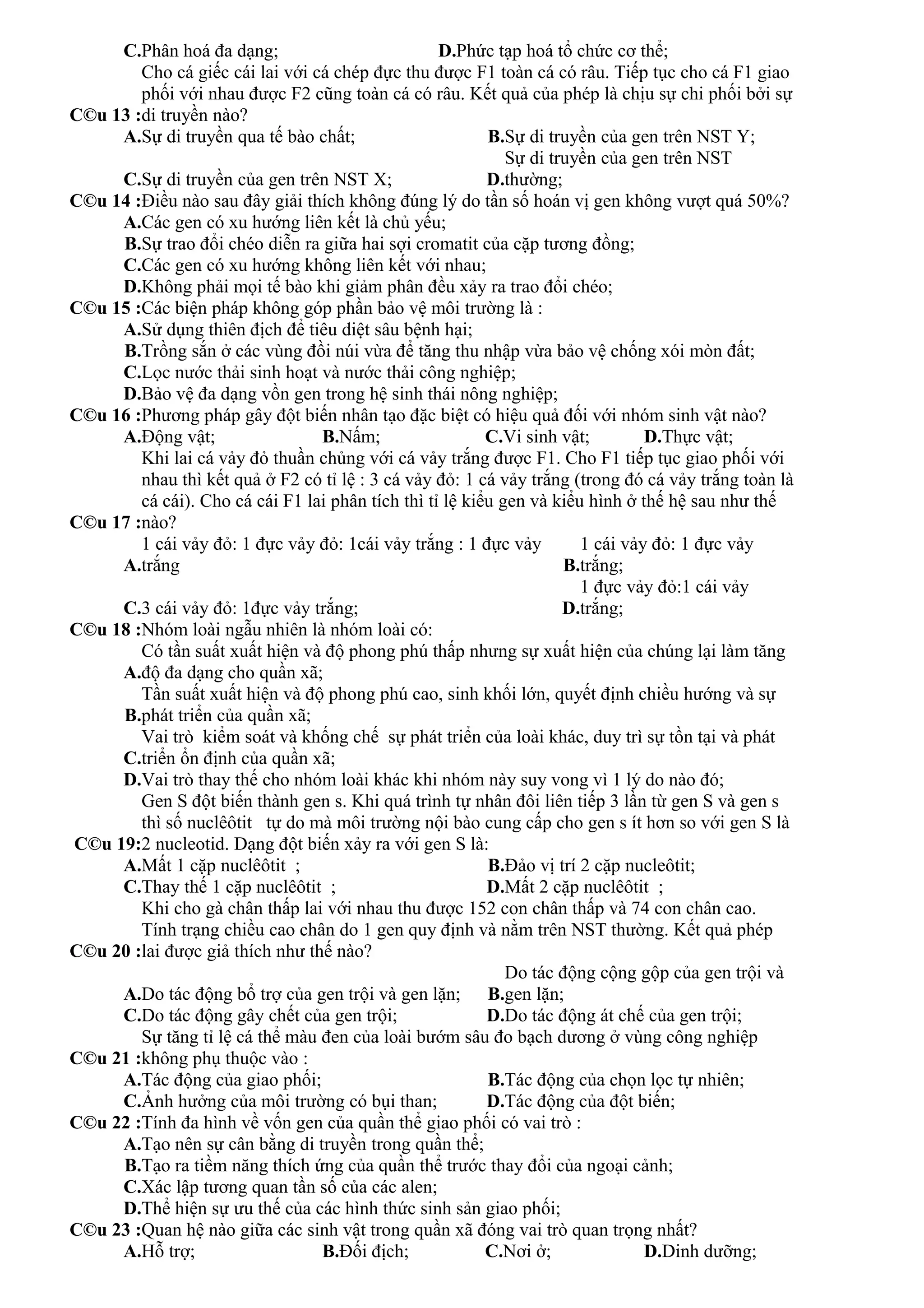 C.Phân hoá đa dạng; D.Phức tạp hoá tổ chức cơ thể;
C©u 13 :
Cho cá giếc cái lai với cá chép đực thu được F1 toàn cá có râu. Tiếp tục cho cá F1 giao
phối với nhau được F2 cũng toàn cá có râu. Kết quả của phép là chịu sự chi phối bởi sự
di truyền nào?
A.Sự di truyền qua tế bào chất; B.Sự di truyền của gen trên NST Y;
C.Sự di truyền của gen trên NST X; D.
Sự di truyền của gen trên NST
thường;
C©u 14 :Điều nào sau đây giải thích không đúng lý do tần số hoán vị gen không vượt quá 50%?
A.Các gen có xu hướng liên kết là chủ yếu;
B.Sự trao đổi chéo diễn ra giữa hai sợi cromatit của cặp tương đồng;
C.Các gen có xu hướng không liên kết với nhau;
D.Không phải mọi tế bào khi giảm phân đều xảy ra trao đổi chéo;
C©u 15 :Các biện pháp không góp phần bảo vệ môi trường là :
A.Sử dụng thiên địch để tiêu diệt sâu bệnh hại;
B.Trồng sắn ở các vùng đồi núi vừa để tăng thu nhập vừa bảo vệ chống xói mòn đất;
C.Lọc nước thải sinh hoạt và nước thải công nghiệp;
D.Bảo vệ đa dạng vồn gen trong hệ sinh thái nông nghiệp;
C©u 16 :Phương pháp gây đột biến nhân tạo đặc biệt có hiệu quả đối với nhóm sinh vật nào?
A.Động vật; B.Nấm; C.Vi sinh vật; D.Thực vật;
C©u 17 :
Khi lai cá vảy đỏ thuần chủng với cá vảy trắng được F1. Cho F1 tiếp tục giao phối với
nhau thì kết quả ở F2 có tỉ lệ : 3 cá vảy đỏ: 1 cá vảy trắng (trong đó cá vảy trắng toàn là
cá cái). Cho cá cái F1 lai phân tích thì tỉ lệ kiểu gen và kiểu hình ở thế hệ sau như thế
nào?
A.
1 cái vảy đỏ: 1 đực vảy đỏ: 1cái vảy trắng : 1 đực vảy
trắng B.
1 cái vảy đỏ: 1 đực vảy
trắng;
C.3 cái vảy đỏ: 1đực vảy trắng; D.
1 đực vảy đỏ:1 cái vảy
trắng;
C©u 18 :Nhóm loài ngẫu nhiên là nhóm loài có:
A.
Có tần suất xuất hiện và độ phong phú thấp nhưng sự xuất hiện của chúng lại làm tăng
độ đa dạng cho quần xã;
B.
Tần suất xuất hiện và độ phong phú cao, sinh khối lớn, quyết định chiều hướng và sự
phát triển của quần xã;
C.
Vai trò kiểm soát và khống chế sự phát triển của loài khác, duy trì sự tồn tại và phát
triển ổn định của quần xã;
D.Vai trò thay thế cho nhóm loài khác khi nhóm này suy vong vì 1 lý do nào đó;
C©u 19:
Gen S đột biến thành gen s. Khi quá trình tự nhân đôi liên tiếp 3 lần từ gen S và gen s
thì số nuclêôtit tự do mà môi trường nội bào cung cấp cho gen s ít hơn so với gen S là
2 nucleotid. Dạng đột biến xảy ra với gen S là:
A.Mất 1 cặp nuclêôtit ; B.Đảo vị trí 2 cặp nucleôtit;
C.Thay thế 1 cặp nuclêôtit ; D.Mất 2 cặp nuclêôtit ;
C©u 20 :
Khi cho gà chân thấp lai với nhau thu được 152 con chân thấp và 74 con chân cao.
Tính trạng chiều cao chân do 1 gen quy định và nằm trên NST thường. Kết quả phép
lai được giả thích như thế nào?
A.Do tác động bổ trợ của gen trội và gen lặn; B.
Do tác động cộng gộp của gen trội và
gen lặn;
C.Do tác động gây chết của gen trội; D.Do tác động át chế của gen trội;
C©u 21 :
Sự tăng tỉ lệ cá thể màu đen của loài bướm sâu đo bạch dương ở vùng công nghiệp
không phụ thuộc vào :
A.Tác động của giao phối; B.Tác động của chọn lọc tự nhiên;
C.Ảnh hưởng của môi trường có bụi than; D.Tác động của đột biến;
C©u 22 :Tính đa hình về vốn gen của quần thể giao phối có vai trò :
A.Tạo nên sự cân bằng di truyền trong quần thể;
B.Tạo ra tiềm năng thích ứng của quần thể trước thay đổi của ngoại cảnh;
C.Xác lập tương quan tần số của các alen;
D.Thể hiện sự ưu thế của các hình thức sinh sản giao phối;
C©u 23 :Quan hệ nào giữa các sinh vật trong quần xã đóng vai trò quan trọng nhất?
A.Hỗ trợ; B.Đối địch; C.Nơi ở; D.Dinh dưỡng;
 
