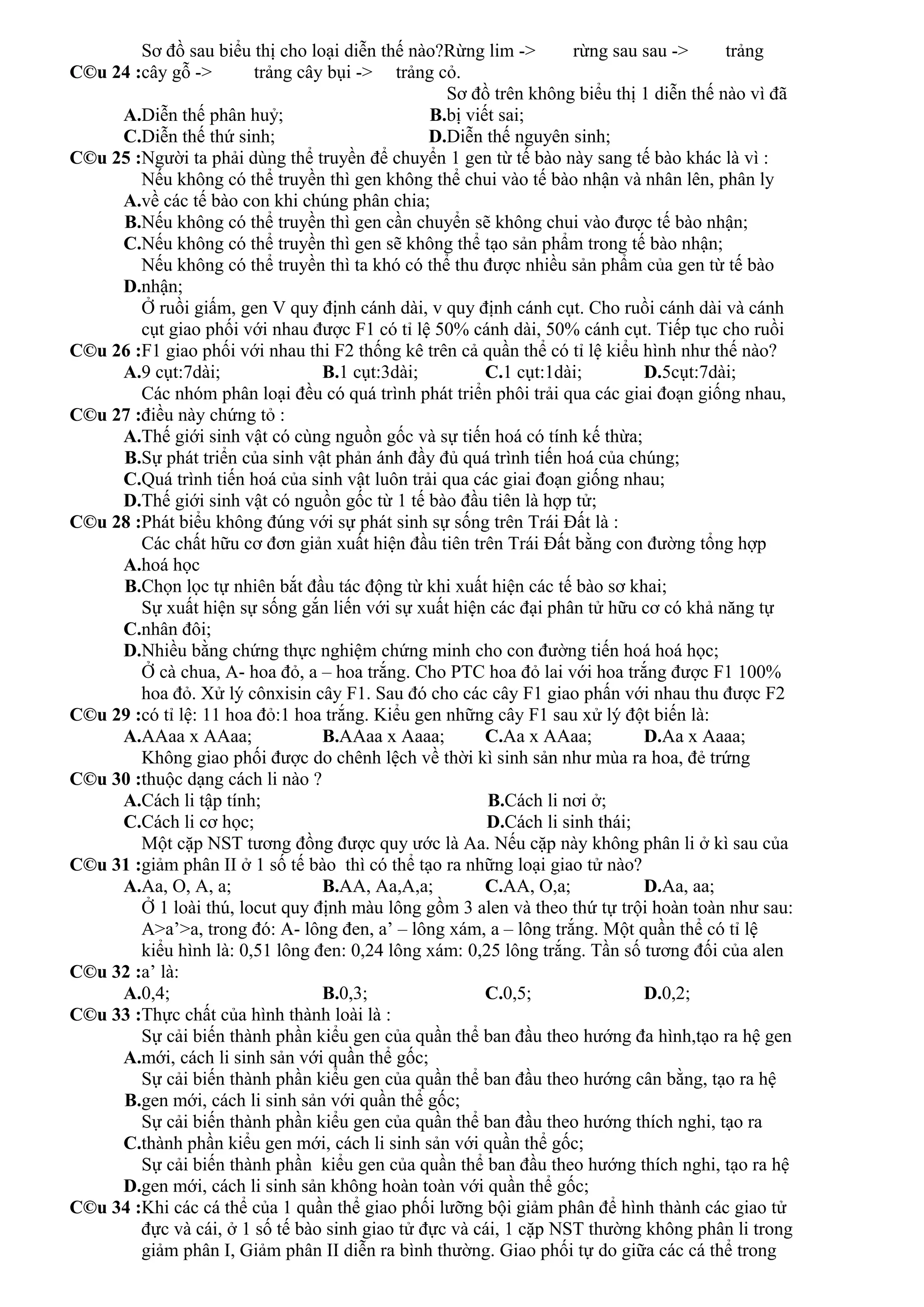 C©u 24 :
Sơ đồ sau biểu thị cho loại diễn thế nào?Rừng lim -> rừng sau sau -> trảng
cây gỗ -> trảng cây bụi -> trảng cỏ.
A.Diễn thế phân huỷ; B.
Sơ đồ trên không biểu thị 1 diễn thế nào vì đã
bị viết sai;
C.Diễn thế thứ sinh; D.Diễn thế nguyên sinh;
C©u 25 :Người ta phải dùng thể truyền để chuyển 1 gen từ tế bào này sang tế bào khác là vì :
A.
Nếu không có thể truyền thì gen không thể chui vào tế bào nhận và nhân lên, phân ly
về các tế bào con khi chúng phân chia;
B.Nếu không có thể truyền thì gen cần chuyển sẽ không chui vào được tế bào nhận;
C.Nếu không có thể truyền thì gen sẽ không thể tạo sản phẩm trong tế bào nhận;
D.
Nếu không có thể truyền thì ta khó có thể thu được nhiều sản phẩm của gen từ tế bào
nhận;
C©u 26 :
Ở ruồi giấm, gen V quy định cánh dài, v quy định cánh cụt. Cho ruồi cánh dài và cánh
cụt giao phối với nhau được F1 có tỉ lệ 50% cánh dài, 50% cánh cụt. Tiếp tục cho ruồi
F1 giao phối với nhau thi F2 thống kê trên cả quần thể có tỉ lệ kiểu hình như thế nào?
A.9 cụt:7dài; B.1 cụt:3dài; C.1 cụt:1dài; D.5cụt:7dài;
C©u 27 :
Các nhóm phân loại đều có quá trình phát triển phôi trải qua các giai đoạn giống nhau,
điều này chứng tỏ :
A.Thế giới sinh vật có cùng nguồn gốc và sự tiến hoá có tính kế thừa;
B.Sự phát triển của sinh vật phản ánh đầy đủ quá trình tiến hoá của chúng;
C.Quá trình tiến hoá của sinh vật luôn trải qua các giai đoạn giống nhau;
D.Thế giới sinh vật có nguồn gốc từ 1 tế bào đầu tiên là hợp tử;
C©u 28 :Phát biểu không đúng với sự phát sinh sự sống trên Trái Đất là :
A.
Các chất hữu cơ đơn giản xuất hiện đầu tiên trên Trái Đất bằng con đường tổng hợp
hoá học
B.Chọn lọc tự nhiên bắt đầu tác động từ khi xuất hiện các tế bào sơ khai;
C.
Sự xuất hiện sự sống gắn liến với sự xuất hiện các đại phân tử hữu cơ có khả năng tự
nhân đôi;
D.Nhiều bằng chứng thực nghiệm chứng minh cho con đường tiến hoá hoá học;
C©u 29 :
Ở cà chua, A- hoa đỏ, a – hoa trắng. Cho PTC hoa đỏ lai với hoa trắng được F1 100%
hoa đỏ. Xử lý cônxisin cây F1. Sau đó cho các cây F1 giao phấn với nhau thu được F2
có tỉ lệ: 11 hoa đỏ:1 hoa trắng. Kiểu gen những cây F1 sau xử lý đột biến là:
A.AAaa x AAaa; B.AAaa x Aaaa; C.Aa x AAaa; D.Aa x Aaaa;
C©u 30 :
Không giao phối được do chênh lệch về thời kì sinh sản như mùa ra hoa, đẻ trứng
thuộc dạng cách li nào ?
A.Cách li tập tính; B.Cách li nơi ở;
C.Cách li cơ học; D.Cách li sinh thái;
C©u 31 :
Một cặp NST tương đồng được quy ước là Aa. Nếu cặp này không phân li ở kì sau của
giảm phân II ở 1 số tế bào thì có thể tạo ra những loại giao tử nào?
A.Aa, O, A, a; B.AA, Aa,A,a; C.AA, O,a; D.Aa, aa;
C©u 32 :
Ở 1 loài thú, locut quy định màu lông gồm 3 alen và theo thứ tự trội hoàn toàn như sau:
A>a’>a, trong đó: A- lông đen, a’ – lông xám, a – lông trắng. Một quần thể có tỉ lệ
kiểu hình là: 0,51 lông đen: 0,24 lông xám: 0,25 lông trắng. Tần số tương đối của alen
a’ là:
A.0,4; B.0,3; C.0,5; D.0,2;
C©u 33 :Thực chất của hình thành loài là :
A.
Sự cải biến thành phần kiểu gen của quần thể ban đầu theo hướng đa hình,tạo ra hệ gen
mới, cách li sinh sản với quần thể gốc;
B.
Sự cải biến thành phần kiểu gen của quần thể ban đầu theo hướng cân bằng, tạo ra hệ
gen mới, cách li sinh sản với quần thể gốc;
C.
Sự cải biến thành phần kiểu gen của quần thể ban đầu theo hướng thích nghi, tạo ra
thành phần kiểu gen mới, cách li sinh sản với quần thể gốc;
D.
Sự cải biến thành phần kiểu gen của quần thể ban đầu theo hướng thích nghi, tạo ra hệ
gen mới, cách li sinh sản không hoàn toàn với quần thể gốc;
C©u 34 :Khi các cá thể của 1 quần thể giao phối lưỡng bội giảm phân để hình thành các giao tử
đực và cái, ở 1 số tế bào sinh giao tử đực và cái, 1 cặp NST thường không phân li trong
giảm phân I, Giảm phân II diễn ra bình thường. Giao phối tự do giữa các cá thể trong
 