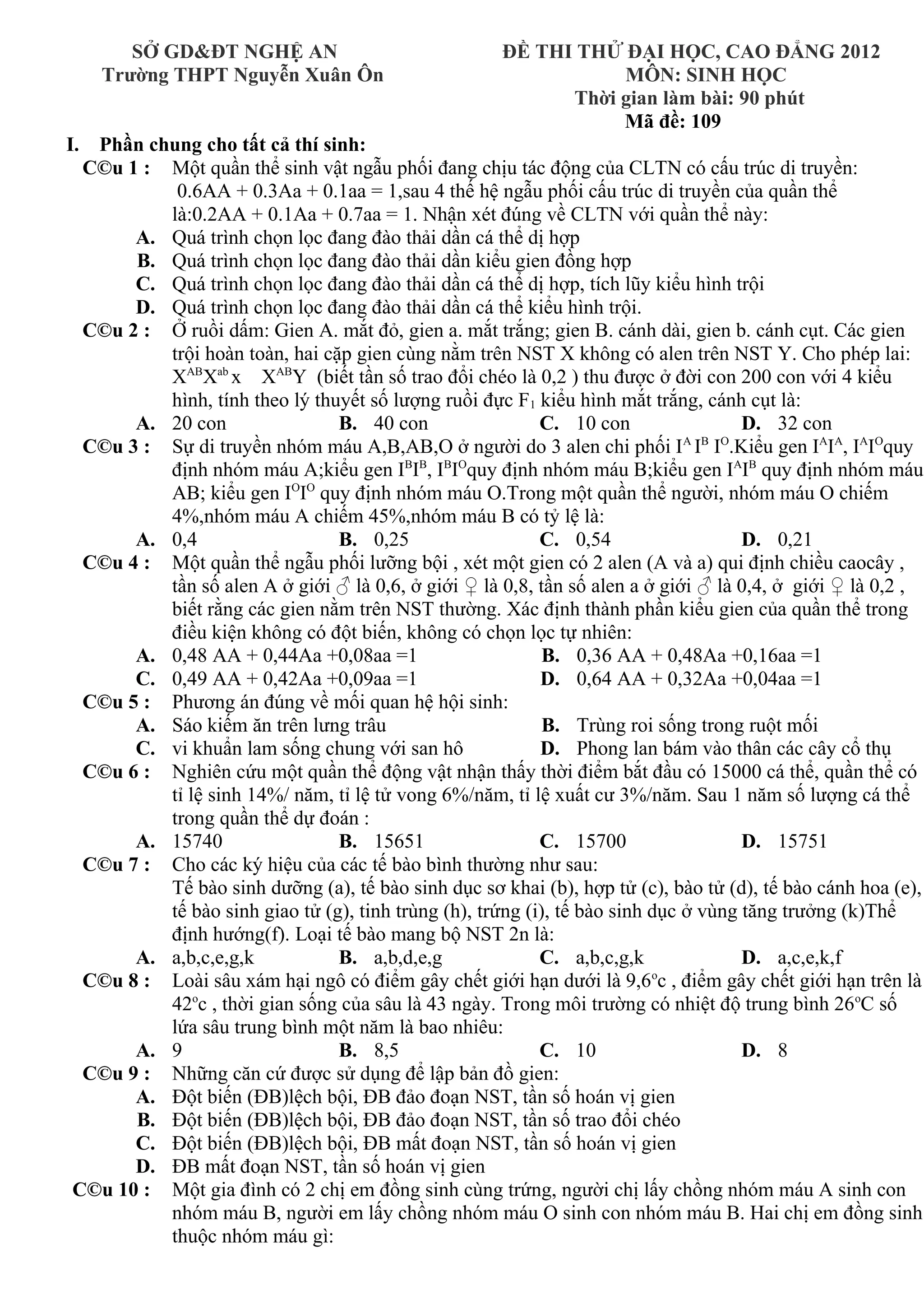 SỞ GD&ĐT NGHỆ AN ĐỀ THI THỬ ĐẠI HỌC, CAO ĐẲNG 2012
Trường THPT Nguyễn Xuân Ôn MÔN: SINH HỌC
Thời gian làm bài: 90 phút
Mã đề: 109
I. Phần chung cho tất cả thí sinh:
C©u 1 : Một quần thể sinh vật ngẫu phối đang chịu tác động của CLTN có cấu trúc di truyền:
0.6AA + 0.3Aa + 0.1aa = 1,sau 4 thế hệ ngẫu phối cấu trúc di truyền của quần thể
là:0.2AA + 0.1Aa + 0.7aa = 1. Nhận xét đúng về CLTN với quần thể này:
A. Quá trình chọn lọc đang đào thải dần cá thể dị hợp
B. Quá trình chọn lọc đang đào thải dần kiểu gien đồng hợp
C. Quá trình chọn lọc đang đào thải dần cá thể dị hợp, tích lũy kiểu hình trội
D. Quá trình chọn lọc đang đào thải dần cá thể kiểu hình trội.
C©u 2 : Ở ruồi dấm: Gien A. mắt đỏ, gien a. mắt trắng; gien B. cánh dài, gien b. cánh cụt. Các gien
trội hoàn toàn, hai cặp gien cùng nằm trên NST X không có alen trên NST Y. Cho phép lai:
XAB
Xab
x XAB
Y (biết tần số trao đổi chéo là 0,2 ) thu được ở đời con 200 con với 4 kiểu
hình, tính theo lý thuyết số lượng ruồi đực F1 kiểu hình mắt trắng, cánh cụt là:
A. 20 con B. 40 con C. 10 con D. 32 con
C©u 3 : Sự di truyền nhóm máu A,B,AB,O ở người do 3 alen chi phối IA
IB
IO
.Kiểu gen IA
IA
, IA
IO
quy
định nhóm máu A;kiểu gen IB
IB
, IB
IO
quy định nhóm máu B;kiểu gen IA
IB
quy định nhóm máu
AB; kiểu gen IO
IO
quy định nhóm máu O.Trong một quần thể người, nhóm máu O chiếm
4%,nhóm máu A chiếm 45%,nhóm máu B có tỷ lệ là:
A. 0,4 B. 0,25 C. 0,54 D. 0,21
C©u 4 : Một quần thể ngẫu phối lưỡng bội , xét một gien có 2 alen (A và a) qui định chiều caocây ,
tần số alen A ở giới ♂ là 0,6, ở giới ♀ là 0,8, tần số alen a ở giới ♂ là 0,4, ở giới ♀ là 0,2 ,
biết rằng các gien nằm trên NST thường. Xác định thành phần kiểu gien của quần thể trong
điều kiện không có đột biến, không có chọn lọc tự nhiên:
A. 0,48 AA + 0,44Aa +0,08aa =1 B. 0,36 AA + 0,48Aa +0,16aa =1
C. 0,49 AA + 0,42Aa +0,09aa =1 D. 0,64 AA + 0,32Aa +0,04aa =1
C©u 5 : Phương án đúng về mối quan hệ hội sinh:
A. Sáo kiếm ăn trên lưng trâu B. Trùng roi sống trong ruột mối
C. vi khuẩn lam sống chung với san hô D. Phong lan bám vào thân các cây cổ thụ
C©u 6 : Nghiên cứu một quần thể động vật nhận thấy thời điểm bắt đầu có 15000 cá thể, quần thể có
tỉ lệ sinh 14%/ năm, tỉ lệ tử vong 6%/năm, tỉ lệ xuất cư 3%/năm. Sau 1 năm số lượng cá thể
trong quần thể dự đoán :
A. 15740 B. 15651 C. 15700 D. 15751
C©u 7 : Cho các ký hiệu của các tế bào bình thường như sau:
Tế bào sinh dưỡng (a), tế bào sinh dục sơ khai (b), hợp tử (c), bào tử (d), tế bào cánh hoa (e),
tế bào sinh giao tử (g), tinh trùng (h), trứng (i), tế bào sinh dục ở vùng tăng trưởng (k)Thể
định hướng(f). Loại tế bào mang bộ NST 2n là:
A. a,b,c,e,g,k B. a,b,d,e,g C. a,b,c,g,k D. a,c,e,k,f
C©u 8 : Loài sâu xám hại ngô có điểm gây chết giới hạn dưới là 9,6o
c , điểm gây chết giới hạn trên là
42o
c , thời gian sống của sâu là 43 ngày. Trong môi trường có nhiệt độ trung bình 26o
C số
lứa sâu trung bình một năm là bao nhiêu:
A. 9 B. 8,5 C. 10 D. 8
C©u 9 : Những căn cứ được sử dụng để lập bản đồ gien:
A. Đột biến (ĐB)lệch bội, ĐB đảo đoạn NST, tần số hoán vị gien
B. Đột biến (ĐB)lệch bội, ĐB đảo đoạn NST, tần số trao đổi chéo
C. Đột biến (ĐB)lệch bội, ĐB mất đoạn NST, tần số hoán vị gien
D. ĐB mất đoạn NST, tần số hoán vị gien
C©u 10 : Một gia đình có 2 chị em đồng sinh cùng trứng, người chị lấy chồng nhóm máu A sinh con
nhóm máu B, người em lấy chồng nhóm máu O sinh con nhóm máu B. Hai chị em đồng sinh
thuộc nhóm máu gì:
 