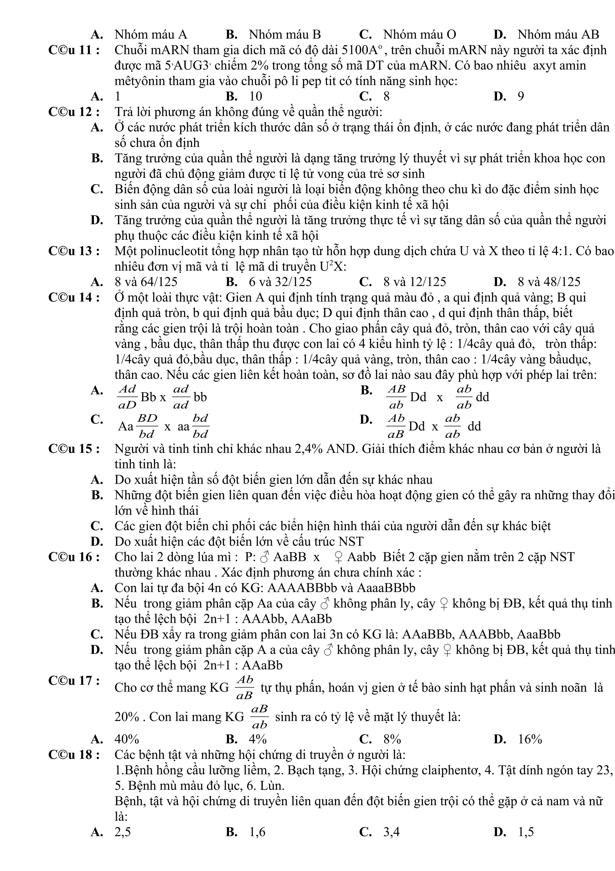 A. Nhóm máu A B. Nhóm máu B C. Nhóm máu O D. Nhóm máu AB
C©u 11 : Chuỗi mARN tham gia dich mã có độ dài 5100Ao
, trên chuỗi mARN này người ta xác định
được mã 5,
AUG3,
chiếm 2% trong tổng số mã DT của mARN. Có bao nhiêu axyt amin
mêtyônin tham gia vào chuỗi pô li pep tit có tính năng sinh học:
A. 1 B. 10 C. 8 D. 9
C©u 12 : Trả lời phương án không đúng về quần thể người:
A. Ở các nước phát triển kích thước dân số ở trạng thái ổn định, ở các nước đang phát triển dân
số chưa ổn định
B. Tăng trưởng của quần thể người là dạng tăng trưởng lý thuyết vì sự phát triển khoa học con
người đã chủ động giảm được tỉ lệ tử vong của trẻ sơ sinh
C. Biến động dân số của loài người là loại biến động không theo chu kì do đặc điểm sinh học
sinh sản của người và sự chi phối của điều kiện kinh tế xã hội
D. Tăng trưởng của quần thể người là tăng trưởng thực tế vì sự tăng dân số của quần thể người
phụ thuộc các điều kiện kinh tế xã hội
C©u 13 : Một polinucleotit tổng hợp nhân tạo từ hỗn hợp dung dịch chứa U và X theo tỉ lệ 4:1. Có bao
nhiêu đơn vị mã và tỉ lệ mã di truyền U2
X:
A. 8 và 64/125 B. 6 và 32/125 C. 8 và 12/125 D. 8 và 48/125
C©u 14 : Ở một loài thực vật: Gien A qui định tính trạng quả màu đỏ , a qui định quả vàng; B qui
định quả tròn, b qui định quả bầu dục; D qui định thân cao , d qui định thân thấp, biết
rằng các gien trội là trội hoàn toàn . Cho giao phấn cây quả đỏ, tròn, thân cao với cây quả
vàng , bầu dục, thân thấp thu được con lai có 4 kiểu hình tỷ lệ : 1/4cây quả đỏ, tròn thấp:
1/4cây quả đỏ,bầu dục, thân thấp : 1/4cây quả vàng, tròn, thân cao : 1/4cây vàng bầudục,
thân cao. Nếu các gien liên kết hoàn toàn, sơ đồ lai nào sau đây phù hợp với phép lai trên:
A.
aD
Ad
Bb x
ad
ad
bb
B.
ab
AB
Dd x
ab
ab
dd
C.
Aa
bd
BD
x aa
bd
bd D.
aB
Ab
Dd x
ab
ab
dd
C©u 15 : Người và tinh tinh chỉ khác nhau 2,4% AND. Giải thích điểm khác nhau cơ bản ở người là
tinh tinh là:
A. Do xuất hiện tần số đột biến gien lớn dẫn đến sự khác nhau
B. Những đột biến gien liên quan đến việc điều hòa hoạt động gien có thể gây ra những thay đổi
lớn về hình thái
C. Các gien đột biến chi phối các biển hiện hình thái của người dẫn đến sự khác biệt
D. Do xuất hiện các đột biến lớn về cấu trúc NST
C©u 16 : Cho lai 2 dòng lúa mì : P: ♂ AaBB x ♀ Aabb Biết 2 cặp gien nằm trên 2 cặp NST
thường khác nhau . Xác định phương án chưa chính xác :
A. Con lai tự đa bội 4n có KG: AAAABBbb và AaaaBBbb
B. Nếu trong giảm phân cặp Aa của cây ♂ không phân ly, cây ♀ không bị ĐB, kết quả thụ tinh
tạo thể lệch bội 2n+1 : AAAbb, AAaBb
C. Nếu ĐB xẩy ra trong giảm phân con lai 3n có KG là: AAaBBb, AAABbb, AaaBbb
D. Nếu trong giảm phân cặp A a của cây ♂ không phân ly, cây ♀ không bị ĐB, kết quả thụ tinh
tạo thể lệch bội 2n+1 : AAaBb
C©u 17 :
Cho cơ thể mang KG
aB
Ab
tự thụ phấn, hoán vj gien ở tế bào sinh hạt phấn và sinh noãn là
20% . Con lai mang KG
ab
aB
sinh ra có tỷ lệ về mặt lý thuyết là:
A. 40% B. 4% C. 8% D. 16%
C©u 18 : Các bệnh tật và những hội chứng di truyền ở người là:
1.Bệnh hồng cầu lưỡng liềm, 2. Bạch tạng, 3. Hội chứng claiphentơ, 4. Tật dính ngón tay 23,
5. Bệnh mù màu đỏ lục, 6. Lùn.
Bệnh, tật và hội chứng di truyền liên quan đến đột biến gien trội có thể gặp ở cả nam và nữ
là:
A. 2,5 B. 1,6 C. 3,4 D. 1,5
 