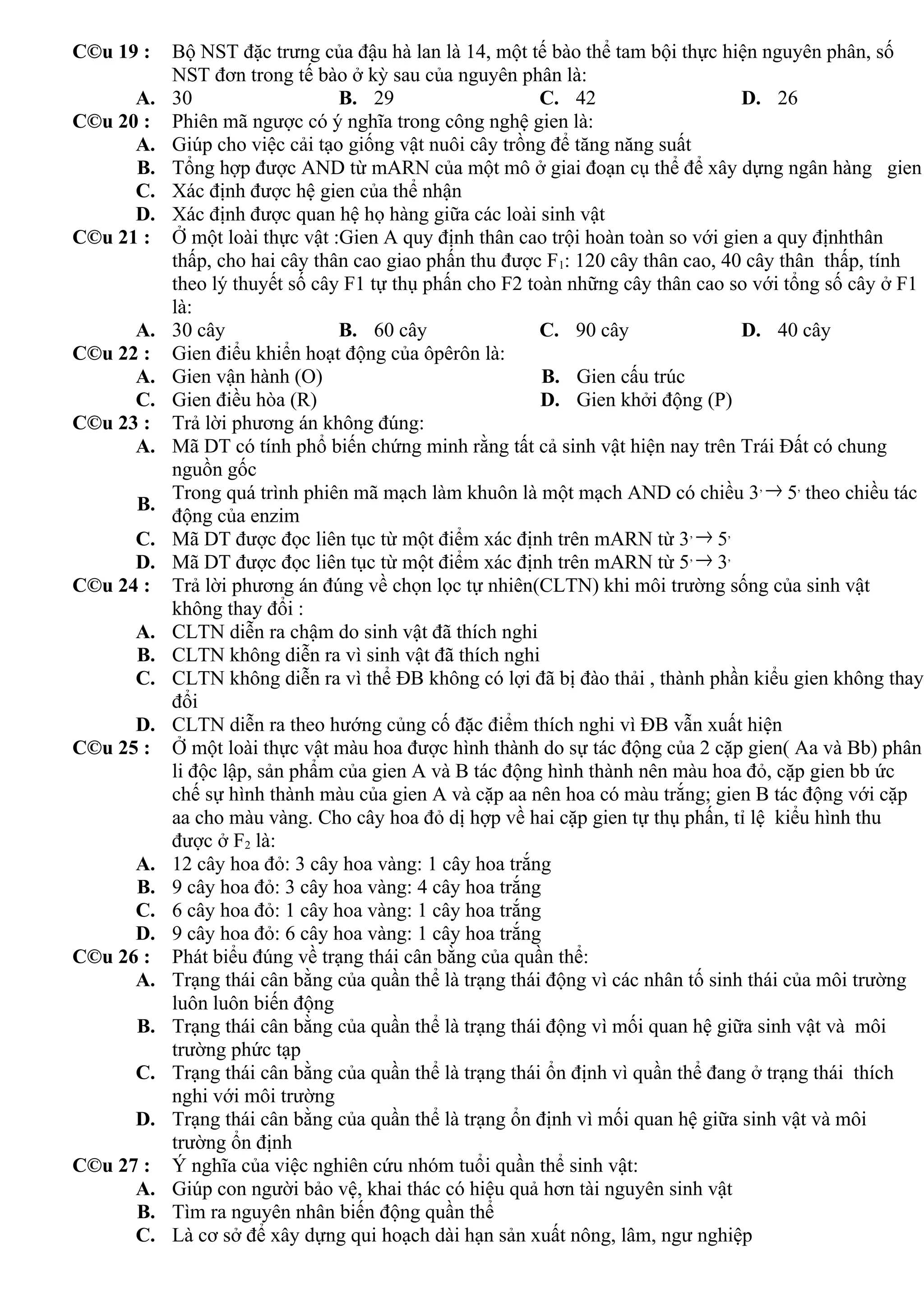 C©u 19 : Bộ NST đặc trưng của đậu hà lan là 14, một tế bào thể tam bội thực hiện nguyên phân, số
NST đơn trong tế bào ở kỳ sau của nguyên phân là:
A. 30 B. 29 C. 42 D. 26
C©u 20 : Phiên mã ngược có ý nghĩa trong công nghệ gien là:
A. Giúp cho việc cải tạo giống vật nuôi cây trồng để tăng năng suất
B. Tổng hợp được AND từ mARN của một mô ở giai đoạn cụ thể để xây dựng ngân hàng gien
C. Xác định được hệ gien của thể nhận
D. Xác định được quan hệ họ hàng giữa các loài sinh vật
C©u 21 : Ở một loài thực vật :Gien A quy định thân cao trội hoàn toàn so với gien a quy địnhthân
thấp, cho hai cây thân cao giao phấn thu được F1: 120 cây thân cao, 40 cây thân thấp, tính
theo lý thuyết số cây F1 tự thụ phấn cho F2 toàn những cây thân cao so với tổng số cây ở F1
là:
A. 30 cây B. 60 cây C. 90 cây D. 40 cây
C©u 22 : Gien điểu khiển hoạt động của ôpêrôn là:
A. Gien vận hành (O) B. Gien cấu trúc
C. Gien điều hòa (R) D. Gien khởi động (P)
C©u 23 : Trả lời phương án không đúng:
A. Mã DT có tính phổ biến chứng minh rằng tất cả sinh vật hiện nay trên Trái Đất có chung
nguồn gốc
B.
Trong quá trình phiên mã mạch làm khuôn là một mạch AND có chiều 3, → 5,
theo chiều tác
động của enzim
C. Mã DT được đọc liên tục từ một điểm xác định trên mARN từ 3, → 5,
D. Mã DT được đọc liên tục từ một điểm xác định trên mARN từ 5, → 3,
C©u 24 : Trả lời phương án đúng về chọn lọc tự nhiên(CLTN) khi môi trường sống của sinh vật
không thay đổi :
A. CLTN diễn ra chậm do sinh vật đã thích nghi
B. CLTN không diễn ra vì sinh vật đã thích nghi
C. CLTN không diễn ra vì thể ĐB không có lợi đã bị đào thải , thành phần kiểu gien không thay
đổi
D. CLTN diễn ra theo hướng củng cố đặc điểm thích nghi vì ĐB vẫn xuất hiện
C©u 25 : Ở một loài thực vật màu hoa được hình thành do sự tác động của 2 cặp gien( Aa và Bb) phân
li độc lập, sản phẩm của gien A và B tác động hình thành nên màu hoa đỏ, cặp gien bb ức
chế sự hình thành màu của gien A và cặp aa nên hoa có màu trắng; gien B tác động với cặp
aa cho màu vàng. Cho cây hoa đỏ dị hợp về hai cặp gien tự thụ phấn, tỉ lệ kiểu hình thu
được ở F2 là:
A. 12 cây hoa đỏ: 3 cây hoa vàng: 1 cây hoa trắng
B. 9 cây hoa đỏ: 3 cây hoa vàng: 4 cây hoa trắng
C. 6 cây hoa đỏ: 1 cây hoa vàng: 1 cây hoa trắng
D. 9 cây hoa đỏ: 6 cây hoa vàng: 1 cây hoa trắng
C©u 26 : Phát biểu đúng về trạng thái cân bằng của quần thể:
A. Trạng thái cân bằng của quần thể là trạng thái động vì các nhân tố sinh thái của môi trường
luôn luôn biến động
B. Trạng thái cân bằng của quần thể là trạng thái động vì mối quan hệ giữa sinh vật và môi
trường phức tạp
C. Trạng thái cân bằng của quần thể là trạng thái ổn định vì quần thể đang ở trạng thái thích
nghi với môi trường
D. Trạng thái cân bằng của quần thể là trạng ổn định vì mối quan hệ giữa sinh vật và môi
trường ổn định
C©u 27 : Ý nghĩa của việc nghiên cứu nhóm tuổi quần thể sinh vật:
A. Giúp con người bảo vệ, khai thác có hiệu quả hơn tài nguyên sinh vật
B. Tìm ra nguyên nhân biến động quần thể
C. Là cơ sở để xây dựng qui hoạch dài hạn sản xuất nông, lâm, ngư nghiệp
 