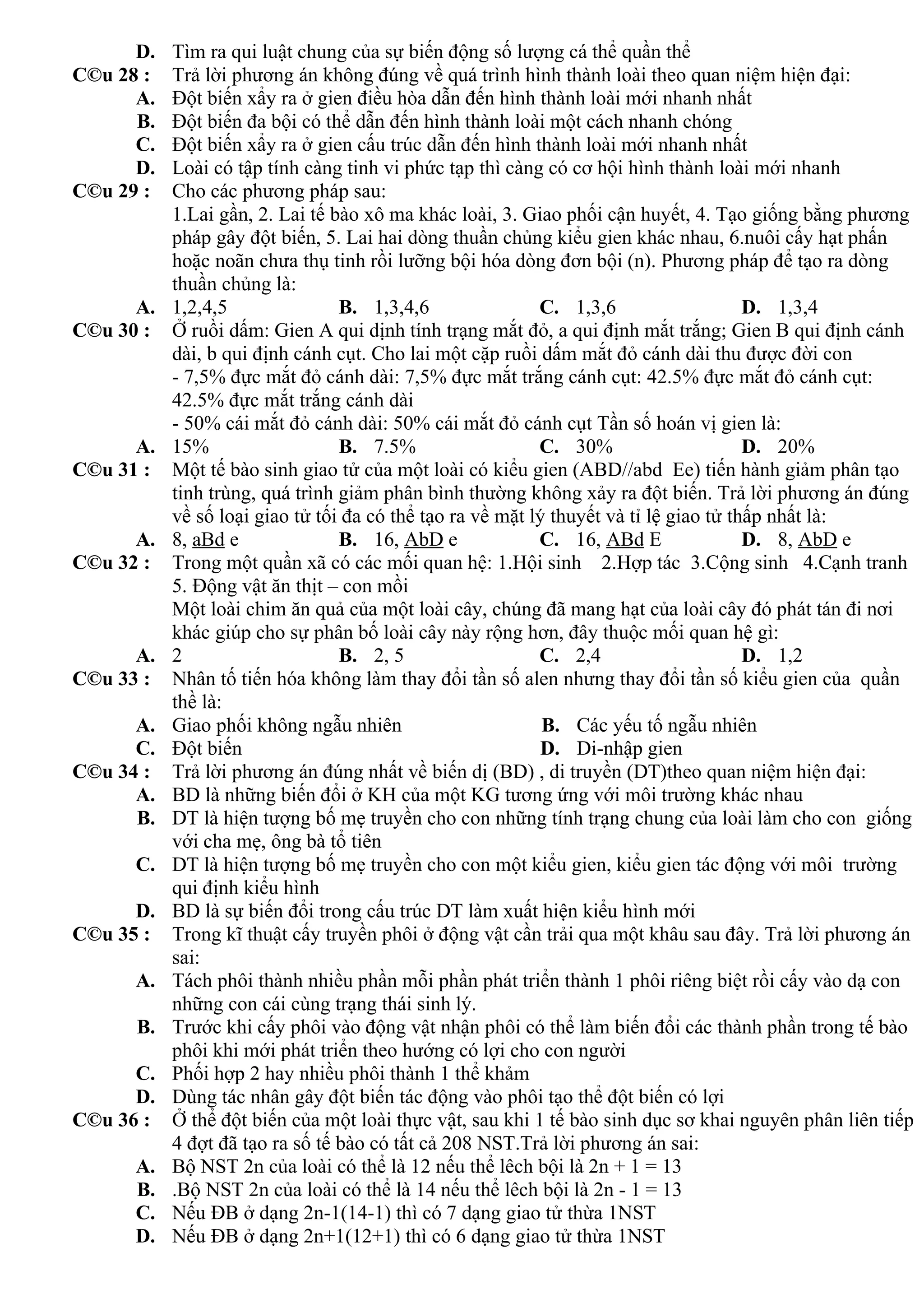 D. Tìm ra qui luật chung của sự biến động số lượng cá thể quần thể
C©u 28 : Trả lời phương án không đúng về quá trình hình thành loài theo quan niệm hiện đại:
A. Đột biến xẩy ra ở gien điều hòa dẫn đến hình thành loài mới nhanh nhất
B. Đột biến đa bội có thể dẫn đến hình thành loài một cách nhanh chóng
C. Đột biến xẩy ra ở gien cấu trúc dẫn đến hình thành loài mới nhanh nhất
D. Loài có tập tính càng tinh vi phức tạp thì càng có cơ hội hình thành loài mới nhanh
C©u 29 : Cho các phương pháp sau:
1.Lai gần, 2. Lai tế bào xô ma khác loài, 3. Giao phối cận huyết, 4. Tạo giống bằng phương
pháp gây đột biến, 5. Lai hai dòng thuần chủng kiểu gien khác nhau, 6.nuôi cấy hạt phấn
hoặc noãn chưa thụ tinh rồi lưỡng bội hóa dòng đơn bội (n). Phương pháp để tạo ra dòng
thuần chủng là:
A. 1,2,4,5 B. 1,3,4,6 C. 1,3,6 D. 1,3,4
C©u 30 : Ở ruồi dấm: Gien A qui dịnh tính trạng mắt đỏ, a qui định mắt trắng; Gien B qui định cánh
dài, b qui định cánh cụt. Cho lai một cặp ruồi dấm mắt đỏ cánh dài thu được đời con
- 7,5% đực mắt đỏ cánh dài: 7,5% đực mắt trắng cánh cụt: 42.5% đực mắt đỏ cánh cụt:
42.5% đực mắt trắng cánh dài
- 50% cái mắt đỏ cánh dài: 50% cái mắt đỏ cánh cụt Tần số hoán vị gien là:
A. 15% B. 7.5% C. 30% D. 20%
C©u 31 : Một tế bào sinh giao tử của một loài có kiểu gien (ABD//abd Ee) tiến hành giảm phân tạo
tinh trùng, quá trình giảm phân bình thường không xảy ra đột biến. Trả lời phương án đúng
về số loại giao tử tối đa có thể tạo ra về mặt lý thuyết và tỉ lệ giao tử thấp nhất là:
A. 8, aBd e B. 16, AbD e C. 16, ABd E D. 8, AbD e
C©u 32 : Trong một quần xã có các mối quan hệ: 1.Hội sinh 2.Hợp tác 3.Cộng sinh 4.Cạnh tranh
5. Động vật ăn thịt – con mồi
Một loài chim ăn quả của một loài cây, chúng đã mang hạt của loài cây đó phát tán đi nơi
khác giúp cho sự phân bố loài cây này rộng hơn, đây thuộc mối quan hệ gì:
A. 2 B. 2, 5 C. 2,4 D. 1,2
C©u 33 : Nhân tố tiến hóa không làm thay đổi tần số alen nhưng thay đổi tần số kiểu gien của quần
thề là:
A. Giao phối không ngẫu nhiên B. Các yếu tố ngẫu nhiên
C. Đột biến D. Di-nhập gien
C©u 34 : Trả lời phương án đúng nhất về biến dị (BD) , di truyền (DT)theo quan niệm hiện đại:
A. BD là những biến đổi ở KH của một KG tương ứng với môi trường khác nhau
B. DT là hiện tượng bố mẹ truyền cho con những tính trạng chung của loài làm cho con giống
với cha mẹ, ông bà tổ tiên
C. DT là hiện tượng bố mẹ truyền cho con một kiểu gien, kiểu gien tác động với môi trường
qui định kiểu hình
D. BD là sự biến đổi trong cấu trúc DT làm xuất hiện kiểu hình mới
C©u 35 : Trong kĩ thuật cấy truyền phôi ở động vật cần trải qua một khâu sau đây. Trả lời phương án
sai:
A. Tách phôi thành nhiều phần mỗi phần phát triển thành 1 phôi riêng biệt rồi cấy vào dạ con
những con cái cùng trạng thái sinh lý.
B. Trước khi cấy phôi vào động vật nhận phôi có thể làm biến đổi các thành phần trong tế bào
phôi khi mới phát triển theo hướng có lợi cho con người
C. Phối hợp 2 hay nhiều phôi thành 1 thể khảm
D. Dùng tác nhân gây đột biến tác động vào phôi tạo thể đột biến có lợi
C©u 36 : Ở thể đột biến của một loài thực vật, sau khi 1 tế bào sinh dục sơ khai nguyên phân liên tiếp
4 đợt đã tạo ra số tế bào có tất cả 208 NST.Trả lời phương án sai:
A. Bộ NST 2n của loài có thể là 12 nếu thể lêch bội là 2n + 1 = 13
B. .Bộ NST 2n của loài có thể là 14 nếu thể lêch bội là 2n - 1 = 13
C. Nếu ĐB ở dạng 2n-1(14-1) thì có 7 dạng giao tử thừa 1NST
D. Nếu ĐB ở dạng 2n+1(12+1) thì có 6 dạng giao tử thừa 1NST
 