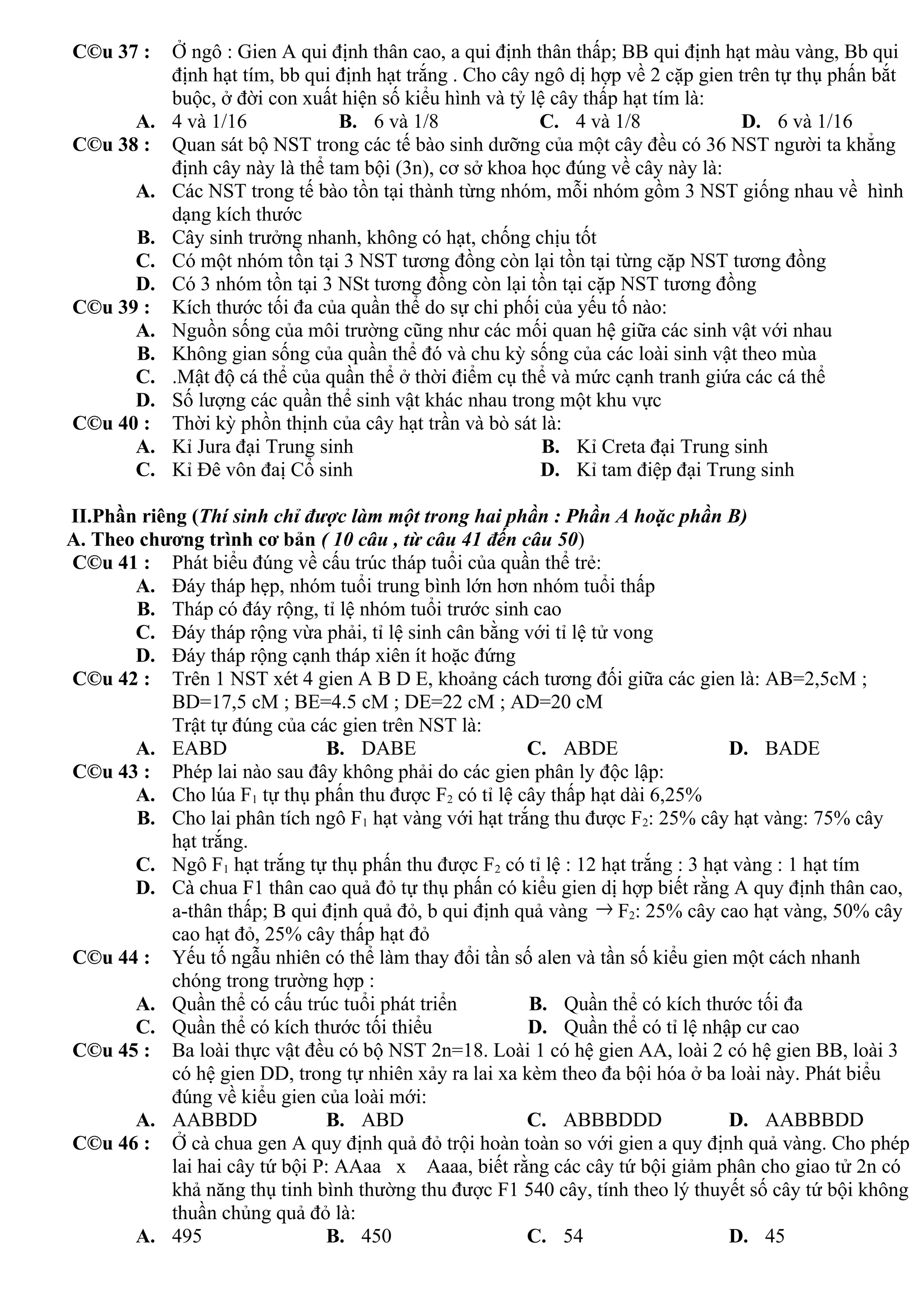 C©u 37 : Ở ngô : Gien A qui định thân cao, a qui định thân thấp; BB qui định hạt màu vàng, Bb qui
định hạt tím, bb qui định hạt trắng . Cho cây ngô dị hợp về 2 cặp gien trên tự thụ phấn bắt
buộc, ở đời con xuất hiện số kiểu hình và tỷ lệ cây thấp hạt tím là:
A. 4 và 1/16 B. 6 và 1/8 C. 4 và 1/8 D. 6 và 1/16
C©u 38 : Quan sát bộ NST trong các tế bào sinh dưỡng của một cây đều có 36 NST người ta khẳng
định cây này là thể tam bội (3n), cơ sở khoa học đúng về cây này là:
A. Các NST trong tế bào tồn tại thành từng nhóm, mỗi nhóm gồm 3 NST giống nhau về hình
dạng kích thước
B. Cây sinh trưởng nhanh, không có hạt, chống chịu tốt
C. Có một nhóm tồn tại 3 NST tương đồng còn lại tồn tại từng cặp NST tương đồng
D. Có 3 nhóm tồn tại 3 NSt tương đồng còn lại tồn tại cặp NST tương đồng
C©u 39 : Kích thước tối đa của quần thể do sự chi phối của yếu tố nào:
A. Nguồn sống của môi trường cũng như các mối quan hệ giữa các sinh vật với nhau
B. Không gian sống của quần thể đó và chu kỳ sống của các loài sinh vật theo mùa
C. .Mật độ cá thể của quần thể ở thời điểm cụ thể và mức cạnh tranh giứa các cá thể
D. Số lượng các quần thể sinh vật khác nhau trong một khu vực
C©u 40 : Thời kỳ phồn thịnh của cây hạt trần và bò sát là:
A. Kỉ Jura đại Trung sinh B. Kỉ Creta đại Trung sinh
C. Kỉ Đê vôn đaị Cổ sinh D. Kỉ tam điệp đại Trung sinh
II.Phần riêng (Thí sinh chỉ được làm một trong hai phần : Phần A hoặc phần B)
A. Theo chương trình cơ bản ( 10 câu , từ câu 41 đến câu 50)
C©u 41 : Phát biểu đúng về cấu trúc tháp tuổi của quần thể trẻ:
A. Đáy tháp hẹp, nhóm tuổi trung bình lớn hơn nhóm tuổi thấp
B. Tháp có đáy rộng, tỉ lệ nhóm tuổi trước sinh cao
C. Đáy tháp rộng vừa phải, tỉ lệ sinh cân bằng với tỉ lệ tử vong
D. Đáy tháp rộng cạnh tháp xiên ít hoặc đứng
C©u 42 : Trên 1 NST xét 4 gien A B D E, khoảng cách tương đối giữa các gien là: AB=2,5cM ;
BD=17,5 cM ; BE=4.5 cM ; DE=22 cM ; AD=20 cM
Trật tự đúng của các gien trên NST là:
A. EABD B. DABE C. ABDE D. BADE
C©u 43 : Phép lai nào sau đây không phải do các gien phân ly độc lập:
A. Cho lúa F1 tự thụ phấn thu được F2 có tỉ lệ cây thấp hạt dài 6,25%
B. Cho lai phân tích ngô F1 hạt vàng với hạt trắng thu được F2: 25% cây hạt vàng: 75% cây
hạt trắng.
C. Ngô F1 hạt trắng tự thụ phấn thu được F2 có tỉ lệ : 12 hạt trắng : 3 hạt vàng : 1 hạt tím
D. Cà chua F1 thân cao quả đỏ tự thụ phấn có kiểu gien dị hợp biết rằng A quy định thân cao,
a-thân thấp; B qui định quả đỏ, b qui định quả vàng → F2: 25% cây cao hạt vàng, 50% cây
cao hạt đỏ, 25% cây thấp hạt đỏ
C©u 44 : Yếu tố ngẫu nhiên có thể làm thay đổi tần số alen và tần số kiểu gien một cách nhanh
chóng trong trường hợp :
A. Quần thể có cấu trúc tuổi phát triển B. Quần thể có kích thước tối đa
C. Quần thể có kích thước tối thiểu D. Quần thể có tỉ lệ nhập cư cao
C©u 45 : Ba loài thực vật đều có bộ NST 2n=18. Loài 1 có hệ gien AA, loài 2 có hệ gien BB, loài 3
có hệ gien DD, trong tự nhiên xảy ra lai xa kèm theo đa bội hóa ở ba loài này. Phát biểu
đúng về kiểu gien của loài mới:
A. AABBDD B. ABD C. ABBBDDD D. AABBBDD
C©u 46 : Ở cà chua gen A quy định quả đỏ trội hoàn toàn so với gien a quy định quả vàng. Cho phép
lai hai cây tứ bội P: AAaa x Aaaa, biết rằng các cây tứ bội giảm phân cho giao tử 2n có
khả năng thụ tinh bình thường thu được F1 540 cây, tính theo lý thuyết số cây tứ bội không
thuần chủng quả đỏ là:
A. 495 B. 450 C. 54 D. 45
 