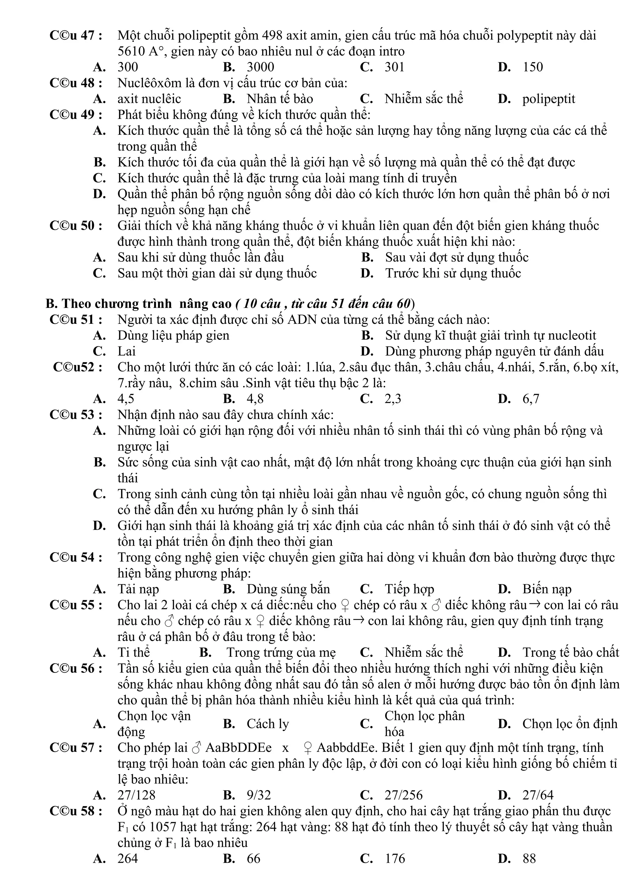 C©u 47 : Một chuỗi polipeptit gồm 498 axit amin, gien cấu trúc mã hóa chuỗi polypeptit này dài
5610 A°, gien này có bao nhiêu nul ở các đoạn intro
A. 300 B. 3000 C. 301 D. 150
C©u 48 : Nuclêôxôm là đơn vị cấu trúc cơ bản của:
A. axit nuclêic B. Nhân tế bào C. Nhiễm sắc thể D. polipeptit
C©u 49 : Phát biểu không đúng về kích thước quần thể:
A. Kích thước quần thể là tổng số cá thể hoặc sản lượng hay tổng năng lượng của các cá thể
trong quần thể
B. Kích thước tối đa của quần thể là giới hạn về số lượng mà quần thể có thể đạt được
C. Kích thước quần thể là đặc trưng của loài mang tính di truyền
D. Quần thể phân bố rộng nguồn sống dồi dào có kích thước lớn hơn quần thể phân bố ở nơi
hẹp nguồn sống hạn chế
C©u 50 : Giải thích về khả năng kháng thuốc ở vi khuẩn liên quan đến đột biến gien kháng thuốc
được hình thành trong quần thể, đột biến kháng thuốc xuất hiện khi nào:
A. Sau khi sử dùng thuốc lần đầu B. Sau vài đợt sử dụng thuốc
C. Sau một thời gian dài sử dụng thuốc D. Trước khi sử dụng thuốc
B. Theo chương trình nâng cao ( 10 câu , từ câu 51 đến câu 60)
C©u 51 : Người ta xác định được chỉ số ADN của từng cá thể bằng cách nào:
A. Dùng liệu pháp gien B. Sử dụng kĩ thuật giải trình tự nucleotit
C. Lai D. Dùng phương pháp nguyên tử đánh dấu
C©u52 : Cho một lưới thức ăn có các loài: 1.lúa, 2.sâu đục thân, 3.châu chấu, 4.nhái, 5.rắn, 6.bọ xít,
7.rầy nâu, 8.chim sâu .Sinh vật tiêu thụ bậc 2 là:
A. 4,5 B. 4,8 C. 2,3 D. 6,7
C©u 53 : Nhận định nào sau đây chưa chính xác:
A. Những loài có giới hạn rộng đối với nhiều nhân tố sinh thái thì có vùng phân bố rộng và
ngược lại
B. Sức sống của sinh vật cao nhất, mật độ lớn nhất trong khoảng cực thuận của giới hạn sinh
thái
C. Trong sinh cảnh cùng tồn tại nhiều loài gần nhau về nguồn gốc, có chung nguồn sống thì
có thể dẫn đến xu hướng phân ly ổ sinh thái
D. Giới hạn sinh thái là khoảng giá trị xác định của các nhân tố sinh thái ở đó sinh vật có thể
tồn tại phát triển ổn định theo thời gian
C©u 54 : Trong công nghệ gien việc chuyển gien giữa hai dòng vi khuẩn đơn bào thường được thực
hiện bằng phương pháp:
A. Tải nạp B. Dùng súng bắn C. Tiếp hợp D. Biến nạp
C©u 55 : Cho lai 2 loài cá chép x cá diếc:nếu cho ♀ chép có râu x ♂ diếc không râu→ con lai có râu
nếu cho ♂ chép có râu x ♀ diếc không râu→ con lai không râu, gien quy định tính trạng
râu ở cá phân bố ở đâu trong tế bào:
A. Ti thể B. Trong trứng của mẹ C. Nhiễm sắc thể D. Trong tế bào chất
C©u 56 : Tần số kiểu gien của quần thể biến đổi theo nhiều hướng thích nghi với những điều kiện
sống khác nhau không đồng nhất sau đó tần số alen ở mỗi hướng được bảo tồn ổn định làm
cho quần thể bị phân hóa thành nhiều kiểu hình là kết quả của quá trình:
A.
Chọn lọc vận
động
B. Cách ly C.
Chọn lọc phân
hóa
D. Chọn lọc ổn định
C©u 57 : Cho phép lai ♂ AaBbDDEe x ♀ AabbddEe. Biết 1 gien quy định một tính trạng, tính
trạng trội hoàn toàn các gien phân ly độc lập, ở đời con có loại kiểu hình giống bố chiếm tỉ
lệ bao nhiêu:
A. 27/128 B. 9/32 C. 27/256 D. 27/64
C©u 58 : Ở ngô màu hạt do hai gien không alen quy định, cho hai cây hạt trắng giao phấn thu được
F1 có 1057 hạt hạt trắng: 264 hạt vàng: 88 hạt đỏ tính theo lý thuyết số cây hạt vàng thuần
chủng ở F1 là bao nhiêu
A. 264 B. 66 C. 176 D. 88
 