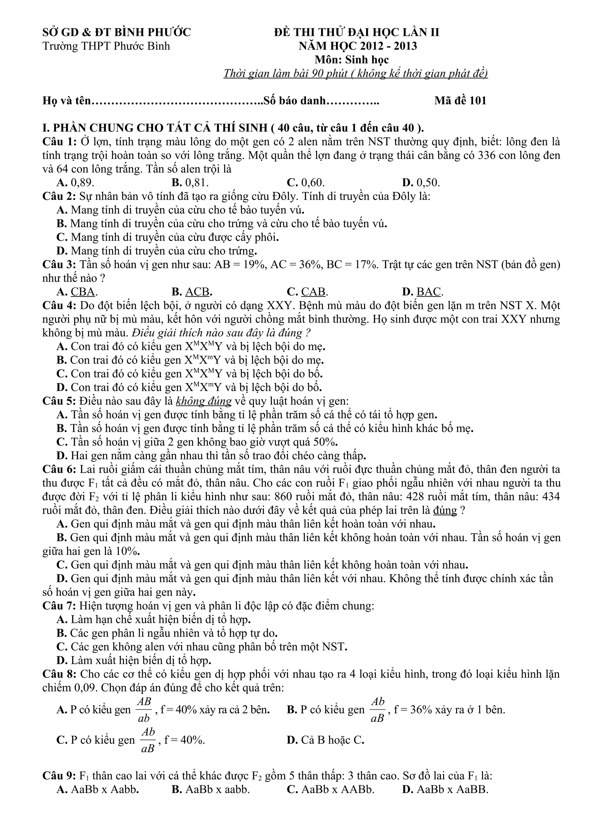 SỞ GD & ĐT BÌNH PHƯỚC ĐỀ THI THỬ ĐẠI HỌC LẦN II
Trường THPT Phước Bình NĂM HỌC 2012 - 2013
Môn: Sinh học
Thời gian làm bài 90 phút ( không kể thời gian phát đề)
Họ và tên……………………………………..Số báo danh………….. Mã đề 101
I. PHẦN CHUNG CHO TẤT CẢ THÍ SINH ( 40 câu, từ câu 1 đến câu 40 ).
Câu 1: Ở lợn, tính trạng màu lông do một gen có 2 alen nằm trên NST thường quy định, biết: lông đen là
tính trạng trội hoàn toàn so với lông trắng. Một quần thể lợn đang ở trạng thái cân bằng có 336 con lông đen
và 64 con lông trắng. Tần số alen trội là
A. 0,89. B. 0,81. C. 0,60. D. 0,50.
Câu 2: Sự nhân bản vô tính đã tạo ra giống cừu Đôly. Tính di truyền của Đôly là:
A. Mang tính di truyền của cừu cho tế bào tuyến vú.
B. Mang tính di truyền của cừu cho trứng và cừu cho tế bào tuyến vú.
C. Mang tính di truyền của cừu được cấy phôi.
D. Mang tính di truyền của cừu cho trứng.
Câu 3: Tần số hoán vị gen như sau: AB = 19%, AC = 36%, BC = 17%. Trật tự các gen trên NST (bản đồ gen)
như thế nào ?
A. CBA. B. ACB. C. CAB. D. BAC.
Câu 4: Do đột biến lệch bội, ở người có dạng XXY. Bệnh mù màu do đột biến gen lặn m trên NST X. Một
người phụ nữ bị mù màu, kết hôn với người chồng mắt bình thường. Họ sinh được một con trai XXY nhưng
không bị mù màu. Điều giải thích nào sau đây là đúng ?
A. Con trai đó có kiểu gen XM
XM
Y và bị lệch bội do mẹ.
B. Con trai đó có kiểu gen XM
Xm
Y và bị lệch bội do mẹ.
C. Con trai đó có kiểu gen XM
XM
Y và bị lệch bội do bố.
D. Con trai đó có kiểu gen XM
Xm
Y và bị lệch bội do bố.
Câu 5: Điều nào sau đây là không đúng về quy luật hoán vị gen:
A. Tần số hoán vị gen được tính bằng tỉ lệ phần trăm số cá thể có tái tổ hợp gen.
B. Tần số hoán vị gen được tính bằng tỉ lệ phần trăm số cá thể có kiểu hình khác bố mẹ.
C. Tần số hoán vị giữa 2 gen không bao giờ vượt quá 50%.
D. Hai gen nằm càng gần nhau thì tần số trao đổi chéo càng thấp.
Câu 6: Lai ruồi giấm cái thuần chủng mắt tím, thân nâu với ruồi đực thuần chủng mắt đỏ, thân đen người ta
thu được F1 tất cả đều có mắt đỏ, thân nâu. Cho các con ruồi F1 giao phối ngẫu nhiên với nhau người ta thu
được đời F2 với tỉ lệ phân li kiểu hình như sau: 860 ruồi mắt đỏ, thân nâu: 428 ruồi mắt tím, thân nâu: 434
ruồi mắt đỏ, thân đen. Điều giải thích nào dưới đây về kết quả của phép lai trên là đúng ?
A. Gen qui định màu mắt và gen qui định màu thân liên kết hoàn toàn với nhau.
B. Gen qui định màu mắt và gen qui định màu thân liên kết không hoàn toàn với nhau. Tần số hoán vị gen
giữa hai gen là 10%.
C. Gen qui định màu mắt và gen qui định màu thân liên kết không hoàn toàn với nhau.
D. Gen qui định màu mắt và gen qui định màu thân liên kết với nhau. Không thể tính được chính xác tần
số hoán vị gen giữa hai gen này.
Câu 7: Hiện tượng hoán vị gen và phân li độc lập có đặc điểm chung:
A. Làm hạn chế xuất hiện biến dị tổ hợp.
B. Các gen phân li ngẫu nhiên và tổ hợp tự do.
C. Các gen không alen với nhau cũng phân bố trên một NST.
D. Làm xuất hiện biến dị tổ hợp.
Câu 8: Cho các cơ thể có kiểu gen dị hợp phối với nhau tạo ra 4 loại kiểu hình, trong đó loại kiểu hình lặn
chiếm 0,09. Chọn đáp án đúng để cho kết quả trên:
A. P có kiểu gen
ab
AB
, f = 40% xảy ra cả 2 bên. B. P có kiểu gen
aB
Ab
, f = 36% xảy ra ở 1 bên.
C. P có kiểu gen
aB
Ab
, f = 40%. D. Cả B hoặc C.
Câu 9: F1 thân cao lai với cá thể khác được F2 gồm 5 thân thấp: 3 thân cao. Sơ đồ lai của F1 là:
A. AaBb x Aabb. B. AaBb x aabb. C. AaBb x AABb. D. AaBb x AaBB.
 