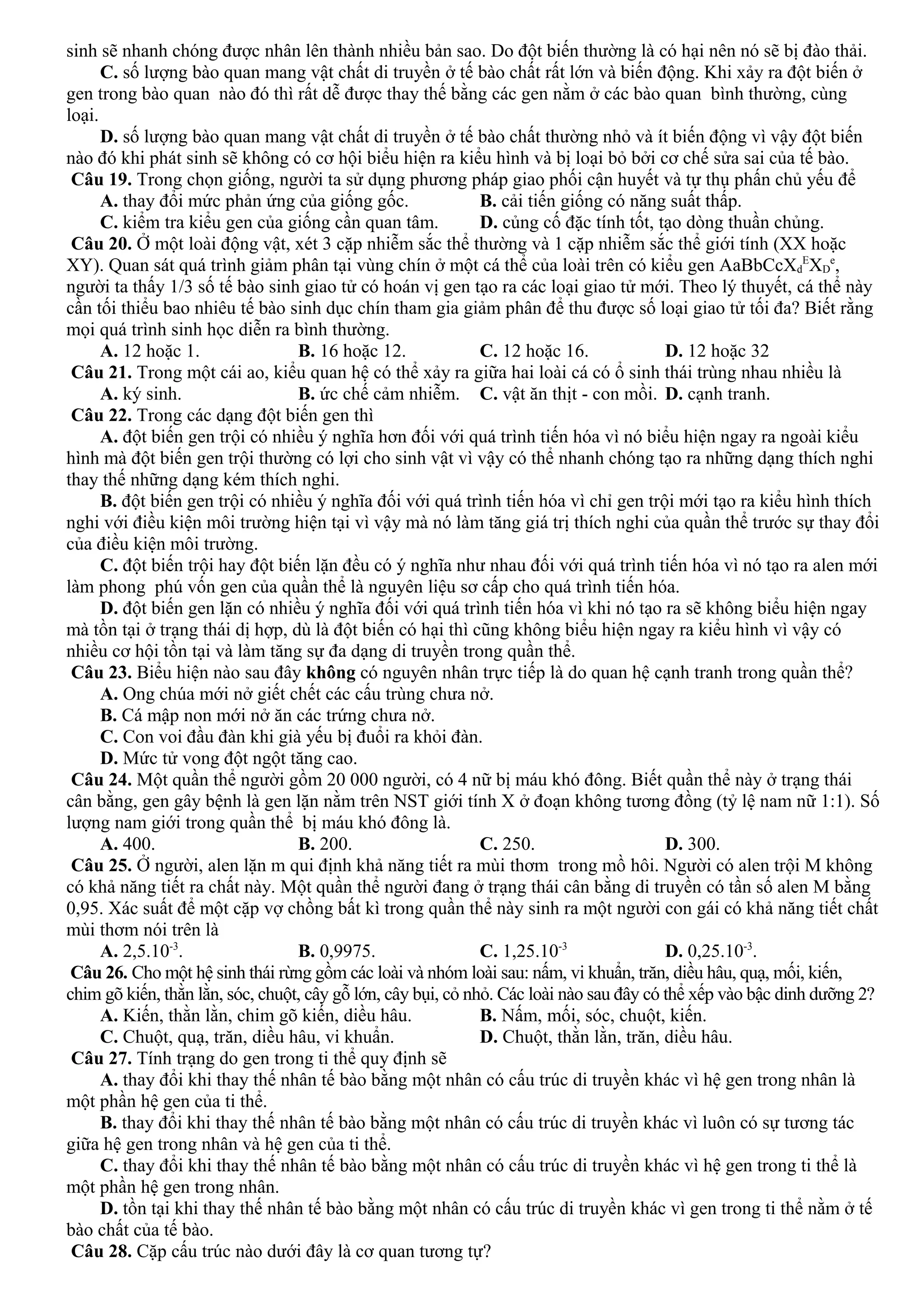 sinh sẽ nhanh chóng được nhân lên thành nhiều bản sao. Do đột biến thường là có hại nên nó sẽ bị đào thải.
C. số lượng bào quan mang vật chất di truyền ở tế bào chất rất lớn và biến động. Khi xảy ra đột biến ở
gen trong bào quan nào đó thì rất dễ được thay thế bằng các gen nằm ở các bào quan bình thường, cùng
loại.
D. số lượng bào quan mang vật chất di truyền ở tế bào chất thường nhỏ và ít biến động vì vậy đột biến
nào đó khi phát sinh sẽ không có cơ hội biểu hiện ra kiểu hình và bị loại bỏ bởi cơ chế sửa sai của tế bào.
Câu 19. Trong chọn giống, người ta sử dụng phương pháp giao phối cận huyết và tự thụ phấn chủ yếu để
A. thay đổi mức phản ứng của giống gốc. B. cải tiến giống có năng suất thấp.
C. kiểm tra kiểu gen của giống cần quan tâm. D. củng cố đặc tính tốt, tạo dòng thuần chủng.
Câu 20. Ở một loài động vật, xét 3 cặp nhiễm sắc thể thường và 1 cặp nhiễm sắc thể giới tính (XX hoặc
XY). Quan sát quá trình giảm phân tại vùng chín ở một cá thể của loài trên có kiểu gen AaBbCcXd
E
XD
e
,
người ta thấy 1/3 số tế bào sinh giao tử có hoán vị gen tạo ra các loại giao tử mới. Theo lý thuyết, cá thể này
cần tối thiểu bao nhiêu tế bào sinh dục chín tham gia giảm phân để thu được số loại giao tử tối đa? Biết rằng
mọi quá trình sinh học diễn ra bình thường.
A. 12 hoặc 1. B. 16 hoặc 12. C. 12 hoặc 16. D. 12 hoặc 32
Câu 21. Trong một cái ao, kiểu quan hệ có thể xảy ra giữa hai loài cá có ổ sinh thái trùng nhau nhiều là
A. ký sinh. B. ức chế cảm nhiễm. C. vật ăn thịt - con mồi. D. cạnh tranh.
Câu 22. Trong các dạng đột biến gen thì
A. đột biến gen trội có nhiều ý nghĩa hơn đối với quá trình tiến hóa vì nó biểu hiện ngay ra ngoài kiểu
hình mà đột biến gen trội thường có lợi cho sinh vật vì vậy có thể nhanh chóng tạo ra những dạng thích nghi
thay thế những dạng kém thích nghi.
B. đột biến gen trội có nhiều ý nghĩa đối với quá trình tiến hóa vì chỉ gen trội mới tạo ra kiểu hình thích
nghi với điều kiện môi trường hiện tại vì vậy mà nó làm tăng giá trị thích nghi của quần thể trước sự thay đổi
của điều kiện môi trường.
C. đột biến trội hay đột biến lặn đều có ý nghĩa như nhau đối với quá trình tiến hóa vì nó tạo ra alen mới
làm phong phú vốn gen của quần thể là nguyên liệu sơ cấp cho quá trình tiến hóa.
D. đột biến gen lặn có nhiều ý nghĩa đối với quá trình tiến hóa vì khi nó tạo ra sẽ không biểu hiện ngay
mà tồn tại ở trạng thái dị hợp, dù là đột biến có hại thì cũng không biểu hiện ngay ra kiểu hình vì vậy có
nhiều cơ hội tồn tại và làm tăng sự đa dạng di truyền trong quần thể.
Câu 23. Biểu hiện nào sau đây không có nguyên nhân trực tiếp là do quan hệ cạnh tranh trong quần thể?
A. Ong chúa mới nở giết chết các cấu trùng chưa nở.
B. Cá mập non mới nở ăn các trứng chưa nở.
C. Con voi đầu đàn khi già yếu bị đuổi ra khỏi đàn.
D. Mức tử vong đột ngột tăng cao.
Câu 24. Một quần thể người gồm 20 000 người, có 4 nữ bị máu khó đông. Biết quần thể này ở trạng thái
cân bằng, gen gây bệnh là gen lặn nằm trên NST giới tính X ở đoạn không tương đồng (tỷ lệ nam nữ 1:1). Số
lượng nam giới trong quần thể bị máu khó đông là.
A. 400. B. 200. C. 250. D. 300.
Câu 25. Ở người, alen lặn m qui định khả năng tiết ra mùi thơm trong mồ hôi. Người có alen trội M không
có khả năng tiết ra chất này. Một quần thể người đang ở trạng thái cân bằng di truyền có tần số alen M bằng
0,95. Xác suất để một cặp vợ chồng bất kì trong quần thể này sinh ra một người con gái có khả năng tiết chất
mùi thơm nói trên là
A. 2,5.10-3
. B. 0,9975. C. 1,25.10-3
D. 0,25.10-3
.
Câu 26. Cho một hệ sinh thái rừng gồm các loài và nhóm loài sau: nấm, vi khuẩn, trăn, diều hâu, quạ, mối, kiến,
chim gõ kiến, thằn lằn, sóc, chuột, cây gỗ lớn, cây bụi, cỏ nhỏ. Các loài nào sau đây có thể xếp vào bậc dinh dưỡng 2?
A. Kiến, thằn lằn, chim gõ kiến, diều hâu. B. Nấm, mối, sóc, chuột, kiến.
C. Chuột, quạ, trăn, diều hâu, vi khuẩn. D. Chuột, thằn lằn, trăn, diều hâu.
Câu 27. Tính trạng do gen trong ti thể quy định sẽ
A. thay đổi khi thay thế nhân tế bào bằng một nhân có cấu trúc di truyền khác vì hệ gen trong nhân là
một phần hệ gen của ti thể.
B. thay đổi khi thay thế nhân tế bào bằng một nhân có cấu trúc di truyền khác vì luôn có sự tương tác
giữa hệ gen trong nhân và hệ gen của ti thể.
C. thay đổi khi thay thế nhân tế bào bằng một nhân có cấu trúc di truyền khác vì hệ gen trong ti thể là
một phần hệ gen trong nhân.
D. tồn tại khi thay thế nhân tế bào bằng một nhân có cấu trúc di truyền khác vì gen trong ti thể nằm ở tế
bào chất của tế bào.
Câu 28. Cặp cấu trúc nào dưới đây là cơ quan tương tự?
 