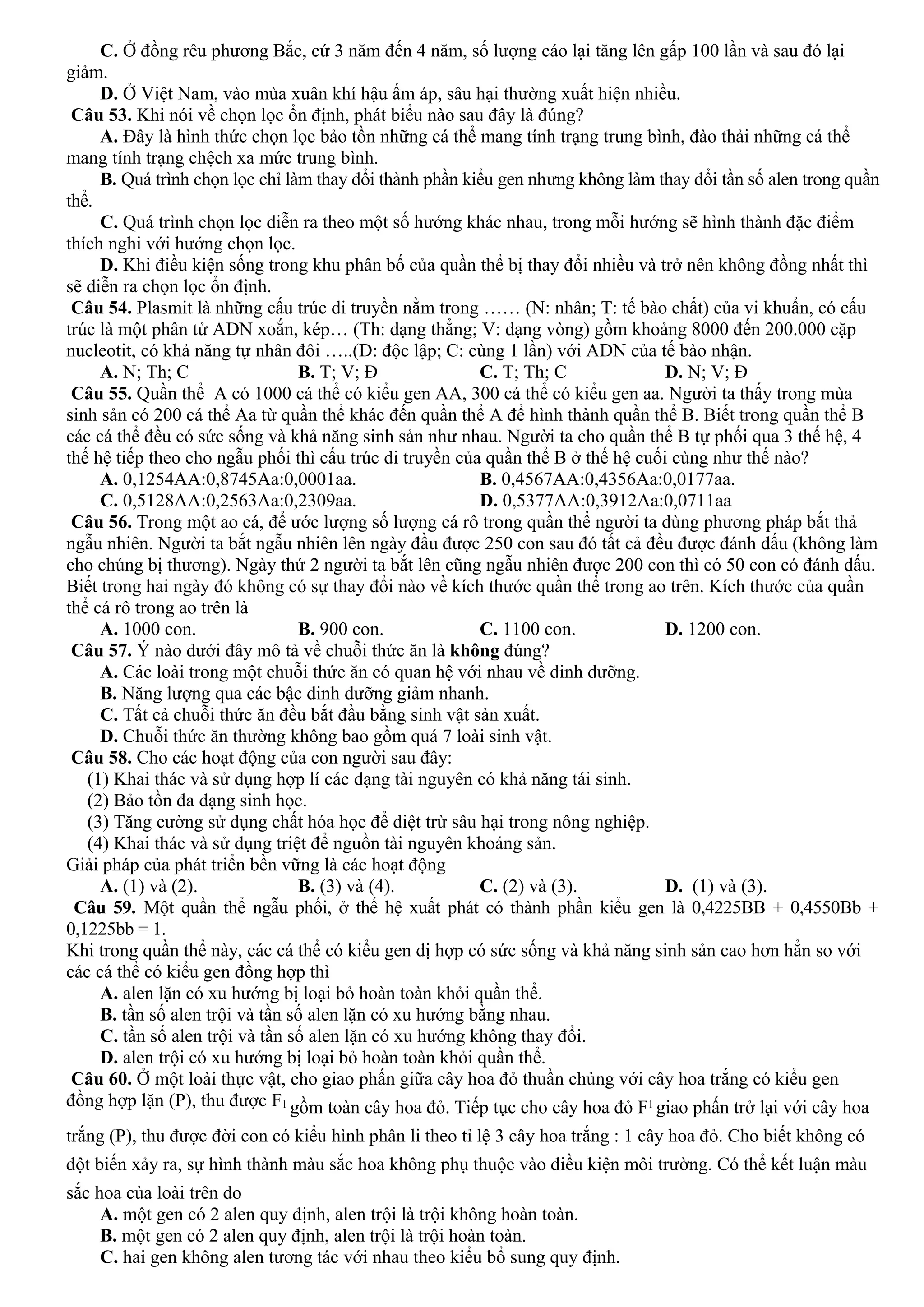 C. Ở đồng rêu phương Bắc, cứ 3 năm đến 4 năm, số lượng cáo lại tăng lên gấp 100 lần và sau đó lại
giảm.
D. Ở Việt Nam, vào mùa xuân khí hậu ấm áp, sâu hại thường xuất hiện nhiều.
Câu 53. Khi nói về chọn lọc ổn định, phát biểu nào sau đây là đúng?
A. Đây là hình thức chọn lọc bảo tồn những cá thể mang tính trạng trung bình, đào thải những cá thể
mang tính trạng chệch xa mức trung bình.
B. Quá trình chọn lọc chỉ làm thay đổi thành phần kiểu gen nhưng không làm thay đổi tần số alen trong quần
thể.
C. Quá trình chọn lọc diễn ra theo một số hướng khác nhau, trong mỗi hướng sẽ hình thành đặc điểm
thích nghi với hướng chọn lọc.
D. Khi điều kiện sống trong khu phân bố của quần thể bị thay đổi nhiều và trở nên không đồng nhất thì
sẽ diễn ra chọn lọc ổn định.
Câu 54. Plasmit là những cấu trúc di truyền nằm trong …… (N: nhân; T: tế bào chất) của vi khuẩn, có cấu
trúc là một phân tử ADN xoắn, kép… (Th: dạng thẳng; V: dạng vòng) gồm khoảng 8000 đến 200.000 cặp
nucleotit, có khả năng tự nhân đôi …..(Đ: độc lập; C: cùng 1 lần) với ADN của tế bào nhận.
A. N; Th; C B. T; V; Đ C. T; Th; C D. N; V; Đ
Câu 55. Quần thể A có 1000 cá thể có kiểu gen AA, 300 cá thể có kiểu gen aa. Người ta thấy trong mùa
sinh sản có 200 cá thể Aa từ quần thể khác đến quần thể A để hình thành quần thể B. Biết trong quần thể B
các cá thể đều có sức sống và khả năng sinh sản như nhau. Người ta cho quần thể B tự phối qua 3 thế hệ, 4
thế hệ tiếp theo cho ngẫu phối thì cấu trúc di truyền của quần thể B ở thế hệ cuối cùng như thế nào?
A. 0,1254AA:0,8745Aa:0,0001aa. B. 0,4567AA:0,4356Aa:0,0177aa.
C. 0,5128AA:0,2563Aa:0,2309aa. D. 0,5377AA:0,3912Aa:0,0711aa
Câu 56. Trong một ao cá, để ước lượng số lượng cá rô trong quần thể người ta dùng phương pháp bắt thả
ngẫu nhiên. Người ta bắt ngẫu nhiên lên ngày đầu được 250 con sau đó tất cả đều được đánh dấu (không làm
cho chúng bị thương). Ngày thứ 2 người ta bắt lên cũng ngẫu nhiên được 200 con thì có 50 con có đánh dấu.
Biết trong hai ngày đó không có sự thay đổi nào về kích thước quần thể trong ao trên. Kích thước của quần
thể cá rô trong ao trên là
A. 1000 con. B. 900 con. C. 1100 con. D. 1200 con.
Câu 57. Ý nào dưới đây mô tả về chuỗi thức ăn là không đúng?
A. Các loài trong một chuỗi thức ăn có quan hệ với nhau về dinh dưỡng.
B. Năng lượng qua các bậc dinh dưỡng giảm nhanh.
C. Tất cả chuỗi thức ăn đều bắt đầu bằng sinh vật sản xuất.
D. Chuỗi thức ăn thường không bao gồm quá 7 loài sinh vật.
Câu 58. Cho các hoạt động của con người sau đây:
(1) Khai thác và sử dụng hợp lí các dạng tài nguyên có khả năng tái sinh.
(2) Bảo tồn đa dạng sinh học.
(3) Tăng cường sử dụng chất hóa học để diệt trừ sâu hại trong nông nghiệp.
(4) Khai thác và sử dụng triệt để nguồn tài nguyên khoáng sản.
Giải pháp của phát triển bền vững là các hoạt động
A. (1) và (2). B. (3) và (4). C. (2) và (3). D. (1) và (3).
Câu 59. Một quần thể ngẫu phối, ở thế hệ xuất phát có thành phần kiểu gen là 0,4225BB + 0,4550Bb +
0,1225bb = 1.
Khi trong quần thể này, các cá thể có kiểu gen dị hợp có sức sống và khả năng sinh sản cao hơn hẳn so với
các cá thể có kiểu gen đồng hợp thì
A. alen lặn có xu hướng bị loại bỏ hoàn toàn khỏi quần thể.
B. tần số alen trội và tần số alen lặn có xu hướng bằng nhau.
C. tần số alen trội và tần số alen lặn có xu hướng không thay đổi.
D. alen trội có xu hướng bị loại bỏ hoàn toàn khỏi quần thể.
Câu 60. Ở một loài thực vật, cho giao phấn giữa cây hoa đỏ thuần chủng với cây hoa trắng có kiểu gen
đồng hợp lặn (P), thu được F1 gồm toàn cây hoa đỏ. Tiếp tục cho cây hoa đỏ F1 giao phấn trở lại với cây hoa
trắng (P), thu được đời con có kiểu hình phân li theo tỉ lệ 3 cây hoa trắng : 1 cây hoa đỏ. Cho biết không có
đột biến xảy ra, sự hình thành màu sắc hoa không phụ thuộc vào điều kiện môi trường. Có thể kết luận màu
sắc hoa của loài trên do
A. một gen có 2 alen quy định, alen trội là trội không hoàn toàn.
B. một gen có 2 alen quy định, alen trội là trội hoàn toàn.
C. hai gen không alen tương tác với nhau theo kiểu bổ sung quy định.
 