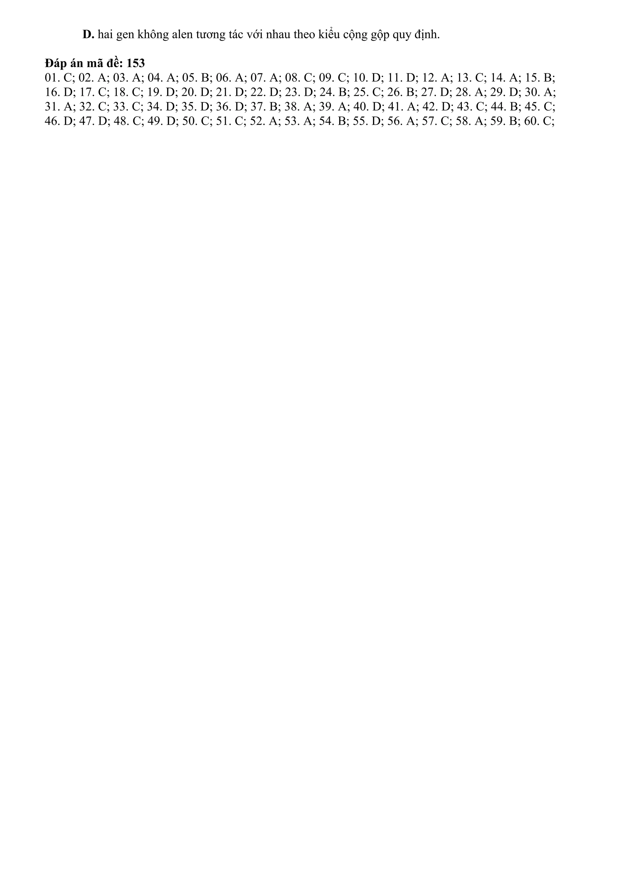 D. hai gen không alen tương tác với nhau theo kiểu cộng gộp quy định.
Đáp án mã đề: 153
01. C; 02. A; 03. A; 04. A; 05. B; 06. A; 07. A; 08. C; 09. C; 10. D; 11. D; 12. A; 13. C; 14. A; 15. B;
16. D; 17. C; 18. C; 19. D; 20. D; 21. D; 22. D; 23. D; 24. B; 25. C; 26. B; 27. D; 28. A; 29. D; 30. A;
31. A; 32. C; 33. C; 34. D; 35. D; 36. D; 37. B; 38. A; 39. A; 40. D; 41. A; 42. D; 43. C; 44. B; 45. C;
46. D; 47. D; 48. C; 49. D; 50. C; 51. C; 52. A; 53. A; 54. B; 55. D; 56. A; 57. C; 58. A; 59. B; 60. C;
 