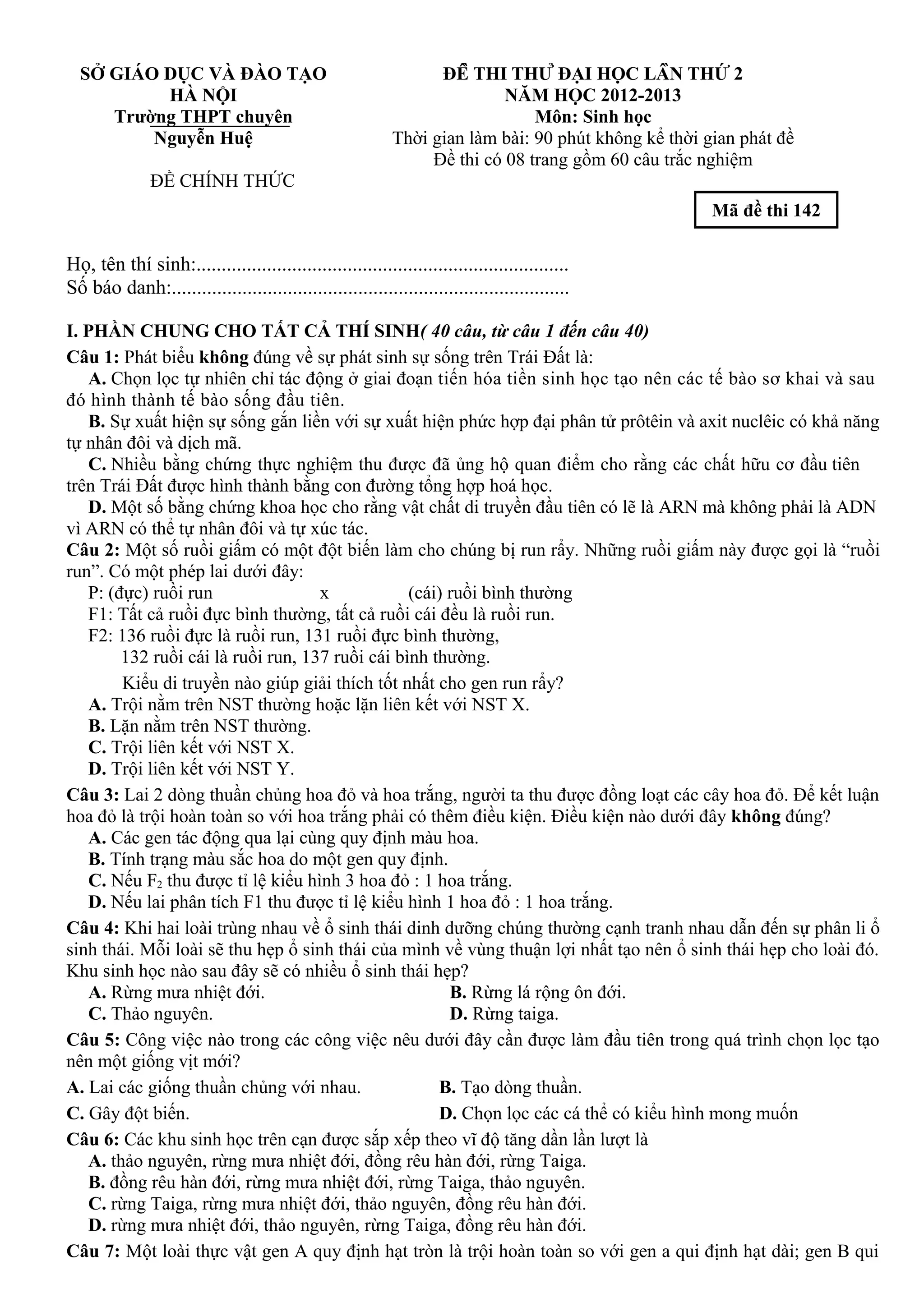SỞ GIÁO DỤC VÀ ĐÀO TẠO
HÀ NỘI
Trường THPT chuyên
Nguyễn Huệ
ĐỀ CHÍNH THỨC
ĐỀ THI THỬ ĐẠI HỌC LẦN THỨ 2
NĂM HỌC 2012-2013
Môn: Sinh học
Thời gian làm bài: 90 phút không kể thời gian phát đề
Đề thi có 08 trang gồm 60 câu trắc nghiệm
Mã đề thi 142
Họ, tên thí sinh:..........................................................................
Số báo danh:...............................................................................
I. PHẦN CHUNG CHO TẤT CẢ THÍ SINH( 40 câu, từ câu 1 đến câu 40)
Câu 1: Phát biểu không đúng về sự phát sinh sự sống trên Trái Đất là:
A. Chọn lọc tự nhiên chỉ tác động ở giai đoạn tiến hóa tiền sinh học tạo nên các tế bào sơ khai và sau
đó hình thành tế bào sống đầu tiên.
B. Sự xuất hiện sự sống gắn liền với sự xuất hiện phức hợp đại phân tử prôtêin và axit nuclêic có khả năng
tự nhân đôi và dịch mã.
C. Nhiều bằng chứng thực nghiệm thu được đã ủng hộ quan điểm cho rằng các chất hữu cơ đầu tiên
trên Trái Đất được hình thành bằng con đường tổng hợp hoá học.
D. Một số bằng chứng khoa học cho rằng vật chất di truyền đầu tiên có lẽ là ARN mà không phải là ADN
vì ARN có thể tự nhân đôi và tự xúc tác.
Câu 2: Một số ruồi giấm có một đột biến làm cho chúng bị run rẩy. Những ruồi giấm này được gọi là “ruồi
run”. Có một phép lai dưới đây:
P: (đực) ruồi run x (cái) ruồi bình thường
F1: Tất cả ruồi đực bình thường, tất cả ruồi cái đều là ruồi run.
F2: 136 ruồi đực là ruồi run, 131 ruồi đực bình thường,
132 ruồi cái là ruồi run, 137 ruồi cái bình thường.
Kiểu di truyền nào giúp giải thích tốt nhất cho gen run rẩy?
A. Trội nằm trên NST thường hoặc lặn liên kết với NST X.
B. Lặn nằm trên NST thường.
C. Trội liên kết với NST X.
D. Trội liên kết với NST Y.
Câu 3: Lai 2 dòng thuần chủng hoa đỏ và hoa trắng, người ta thu được đồng loạt các cây hoa đỏ. Để kết luận
hoa đỏ là trội hoàn toàn so với hoa trắng phải có thêm điều kiện. Điều kiện nào dưới đây không đúng?
A. Các gen tác động qua lại cùng quy định màu hoa.
B. Tính trạng màu sắc hoa do một gen quy định.
C. Nếu F2 thu được tỉ lệ kiểu hình 3 hoa đỏ : 1 hoa trắng.
D. Nếu lai phân tích F1 thu được tỉ lệ kiểu hình 1 hoa đỏ : 1 hoa trắng.
Câu 4: Khi hai loài trùng nhau về ổ sinh thái dinh dưỡng chúng thường cạnh tranh nhau dẫn đến sự phân li ổ
sinh thái. Mỗi loài sẽ thu hẹp ổ sinh thái của mình về vùng thuận lợi nhất tạo nên ổ sinh thái hẹp cho loài đó.
Khu sinh học nào sau đây sẽ có nhiều ổ sinh thái hẹp?
A. Rừng mưa nhiệt đới. B. Rừng lá rộng ôn đới.
C. Thảo nguyên. D. Rừng taiga.
Câu 5: Công việc nào trong các công việc nêu dưới đây cần được làm đầu tiên trong quá trình chọn lọc tạo
nên một giống vịt mới?
A. Lai các giống thuần chủng với nhau. B. Tạo dòng thuần.
C. Gây đột biến. D. Chọn lọc các cá thể có kiểu hình mong muốn
Câu 6: Các khu sinh học trên cạn được sắp xếp theo vĩ độ tăng dần lần lượt là
A. thảo nguyên, rừng mưa nhiệt đới, đồng rêu hàn đới, rừng Taiga.
B. đồng rêu hàn đới, rừng mưa nhiệt đới, rừng Taiga, thảo nguyên.
C. rừng Taiga, rừng mưa nhiệt đới, thảo nguyên, đồng rêu hàn đới.
D. rừng mưa nhiệt đới, thảo nguyên, rừng Taiga, đồng rêu hàn đới.
Câu 7: Một loài thực vật gen A quy định hạt tròn là trội hoàn toàn so với gen a qui định hạt dài; gen B qui
 