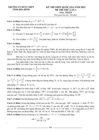 TRƯỜNG PT DTNT THPT
TỈNH HÒA BÌNH
KỲ THI THPT QUỐC GIA NĂM 2015
ĐỀ THI THỬ LẦN 1
Môn: TOÁN
Thời gian làm bài: 180 phút.
Câu 1. (2 điểm) Cho hàm số = − −4 2
2 1y x x .
a) Khảo sát sự biến thiên và vẽ đồ thị (C) của hàm số.
b) Tìm điều kiện của m để phương trình 4 2
2 0x x m− − = có 4 nghiệm phân biệt.
Câu 2. (1 điểm)
a) Cho góc α thỏa mãn 0
2
π
α< < và
4
tan
3
α = . Tính 2sin 2
4
A
π
α
 
= + ÷
 
.
b) Cho số phức
3
2
1 2
i
z i
i
+
= −
−
. Tìm phần thực, phần ảo, số phức liên hợp của z .
Câu 3. (1 điểm)
a) Giải phương trình 2 1
15 15 14 0x x+
− − = .
b) Tại một kỳ thi xét công nhận tốt nghiệp THPT, thí sinh phải thi 4 môn, trong đó có 3 môn bắt
buộc là Toán, Ngữ văn, Ngoại ngữ và 1 môn tự chọn trong số các môn Vật lý, Hóa học, Sinh học, Lịch sử,
Địa lý.
Một lớp A có 40 học sinh đăng ký dự thi, trong đó có 10 học sinh chọn môn Vật lý và 20 em
chọn môn Hóa học, học sinh còn lại đăng ký môn tự chọn là 1 trong các môn Sinh học, Lịch sử, Địa lý.
Lấy ngẫu nhiên 3 học sinh của lớp A, tính xác suất để trong 3 học sinh đó có ít nhất 1 học sinh
chọn môn Vật lý và ít nhất 1 học sinh chọn môn Hóa học.
Câu 4. (1 điểm) Tính tích phân ( )
0
sin dI x x x x
π
= +∫ .
Câu 5. (1 điểm) Trong không gian với hệ tọa độ Oxyz , cho hai đường thẳng 1
1 1
:
2 4 2
x y z− +
∆ = =
−
và
2
1 1
:
1 2 1
x y z+ +
∆ = =
−
. Chứng minh rằng hai đường thẳng 1∆ và 2∆ song song với nhau. Viết phương trình
mặt phẳng ( )P chứa cả 1∆ và 2∆ .
Câu 6. (1 điểm) Cho hình chóp .S ABC có đáy ABC là tam giác vuông tại A , 2 , 3BC a AB a= = . Hình
chiếu vuông góc của S trên mặt phẳng ( )ABC là trung điểm I của BC . Mặt phẳng ( )SAC tạo với đáy
một góc 0
60 . Tính thể tích khối chóp .S ABC và khoảng cách giữa hai đường thẳng ,AI SB .
Câu 7. (1 điểm) Giải bất phương trình ( )2
4 1 2 2 1x x x x+ + − ≥ + .
Câu 8. (1 điểm) Trong mặt phẳng với hệ trục tọa độ Oxy , cho tam giác ABC vuông tại A , đỉnh ( )4;1B −
và phương trình cạnh :3 17 0AC x y− − = . Lấy điểm E sao cho 4BC BE=
uuur uuur
. Từ E kẻ đường thẳng vuông
góc với BC cắt đường tròn ngoại tiếp tam giác ABC tại M và N ( M khác A và ở cùng phía so với BC ).
Đường trung trực của đoạn thẳng AM cắt AN tại K . Tìm tọa độ điểm C biết 10NK = .
Câu 9. (1 điểm) Cho ba số dương a, b, c thoả mãn: a + b + c = 3. Chứng minh rằng:
abc
ab bc ca
12
5+ ≥
+ +
.
Hết
 