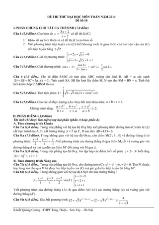 Khuất Quang Cương –THPT Tùng Thiện – Sơn Tây – Hà Nội
ĐỀ THI THỬ ĐẠI HỌC MÔN TOÁN NĂM 2014
Đề Số 10
I. PHẦN CHUNG CHO TẤT CẢ THÍ SINH (7,0 điểm)
Câu 1 (2,0 điểm). Cho hàm số
3 2
2
x
y
x



có đồ thị là (C)
1. Khảo sát sự biến thiên và vẽ đồ thị (C) của hàm số.
2. Viết phương trình tiếp tuyến của (C) biết khoảng cách từ giao điểm của hai tiệm cận của (C)
đến tiếp tuyến bằng 2 2 .
Câu 2 (1,0 điểm). Giải hệ phương trình:
2 0
1 2 1 1
x y xy
x y
   

   
Câu 3 (1,0 điểm). Giải phương trình: 2cos2 1
cot 1 sin sin 2
1 tan 2
x
x x x
x
- = + -
+
.
Câu 4 (1,0 điểm). Cho tứ diện SABC có tam giác ABC vuông cân đỉnh B, AB = a; các cạnh
3SA SB SC a   , (a > 0). Trên cạnh SA, SB lần lượt lấy điểm M, N sao cho SM = BN = a. Tính thể
tích khối chóp C.ABNM theo a.
Câu 5 (1,0 điểm). Tính tích phân: I =
2
2
0
1 3sin 2 2cosx xdx

 
Câu 6 (1,0 điểm). Cho các số thực dương a,b,c thay đổi luôn thỏa mãn: a b c 1   .
Chứng minh rằng :
2 2 2
2.
a b b c c a
b c c a a b
  
  
  
II. PHẦN RIÊNG (3,0 điểm)
Thí sinh chỉ được làm một trong hai phần (phần A hoặc phần B)
A. Theo chương trình Chuẩn
Câu 7.a (1,0 điểm). Trong mặt phẳng với hệ tọa độ Oxy hãy viết phương trình đường tròn (C) tâm I(1;2)
cắt trục hoành tại A, B; cắt đường thẳng y 3 tại C, D sao cho AB CD 6  .
Câu 8.a (1,0 điểm). Trong không gian với hệ tọa độ Oxyz, cho điểm M(2 ; 1 ; 0) và đường thẳng d có
phương trình:
x 1 y 1 z
2 1 1
 
 

.Viết phương trình của đường thẳng đi qua điểm M, cắt và vuông góc với
đường thẳng d và tìm tọa độ của điểm M’ đối xứng với M qua d.
Câu 9.a (1,0 điểm). Trong mặt phẳng tọa độ Oxy, tìm tập hợp các điểm biễn số phức 2 3z i+ - biết rằng
2
2 3 . 3z i z z+ = +
B. Theo chương trình Nâng cao
Câu 7.b (1,0 điểm). Trong mặt phẳng tọa độ Oxy, cho đường tròn (C): x2
+ y2
– 6x + 5 = 0. Tìm M thuộc
trục tung sao cho qua M kẻ được hai tiếp tuyến của (C) mà góc giữa hai tiếp tuyến đó bằng 600
.
Câu 8.b (1,0 điểm). Trong không gian với hệ tọa độ Oxyz cho hai đường thẳng :
(d)
x 1 y 3 z 2
1 1 2
  
  và (d’)
x 1 2t
y 2 t
z 1 t
 

 
  
Viết phương trình của đường thẳng (  ) đi qua điểm A(1;1;1) cắt đường thẳng (d) và vuông góc với
đường thẳng (d’).
Câu 9.b (1,0 điểm). Giải bất phương trình
32
4
)32()32( 1212 22

  xxxx
 