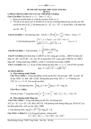 Khuất Quang Cương –THPT Tùng Thiện – Sơn Tây – Hà Nội
---------- HẾT ----------
ĐỀ THI THỬ ĐẠI HỌC MÔN TOÁN NĂM 2014
Đề Số 11
I. PHẦN CHUNG CHO TẤT CẢ CÁC THÍ SINH (7,0 điểm)
Câu I (2,0 điểm) Cho hàm số 3
3 2 (C )m
y x mx  
1. Khảo sát sự biến thiên và vẽ đồ thị của hàm số khi 1m 
2. Tìm tất cả các giá trị của m để hàm số có cực trị và đường thẳng đi qua cực đại, cực tiểu
của đồ thị hàm số  m
C cắt đường tròn    
2 2
1 2 1x y    tại hai điểm ,A B phân biệt
sao cho
2
5
AB 
Câu II (2,0 điểm) 1. Giải phương trình : 2sin2 2sin 2 5sin 3cos 3
4
x x x x
 
     
 
2. Giải hệ phương trình :
3 3 2
3
7 3 ( ) 12 6 1
( , )
4 1 3 2 4
x y xy x y x x
x y
x y x y
     

    
Câu III (1,0 điểm) 1. Tính tích phân :
4
2
0
sin sin2
os
x x x
I dx
c x


 
Câu IV (1,0 điểm) Cho hình chóp .S ABCD có SA vuông góc với đáy , ABCD là hình chữ
nhật với 3 2, 3AB a BC a  . Gọi M là trung điểm CD và góc giữa ( )ABCD với ( )SBC
bằng 0
60 . Chứng minh rằng ( ) ( )SBM SAC và tính thể tích tứ diện SABM .
Câu V (1,0 điểm) Cho ,x y là các số thực không âm thoả mãn 1x y  . Tìm GTNN của biểu
thức: 2 2
3 1 2 2 40 9P x y   
II. PHẦN RIÊNG
A. Theo chương trình Chuẩn
Câu VI.a( 2 điểm) 1. Trong mặt phẳng với hệ toạ độ Oxy cho tam giác ABC có cạnh AC
đi qua (0, 1)M  . Biết 2AB AM , đường phân giác trong : 0AD x y  ,đường cao
:2 3 0CH x y   . Tìm toạ độ các đỉnh.
2. Giải phương trình : 8
4 22
1 1
log ( 3) log ( 1) log 4
2 4
x x x   
Câu VII.a ( 1 điểm)
Tìm hệ số chứa 4
x trong khai triển
2
2
1 3
6
n
n
x x

 
  
 
biết : 1
4 3
7( 3)n n
n n
C C n
 
  
B. Theo chương trình Nâng cao
Câu VI.b( 2 điểm) 1. Trong mặt phẳng toạ độ Oxy cho đường tròn
2 2
( ):( 1) ( 1) 25C x y    , điểm (7;3)M . Viết phương trình đường thẳng qua M cắt ( )C tại
hai điểm phân biệt ,A B sao cho 3MA MB
2. Giải phương trình:    5 4
log 3 3 1 log 3 1x x
   
Câu VII.b ( 1 điểm)Với n là số nguyên dương , chứng minh:
0 1 2 1
2 3 ... ( 1) ( 2)2n n
n n n n
C C C n C n 
      
 