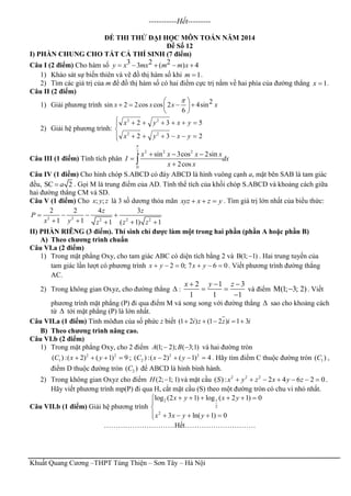 Khuất Quang Cương –THPT Tùng Thiện – Sơn Tây – Hà Nội
-----------Hết---------
ĐỀ THI THỬ ĐẠI HỌC MÔN TOÁN NĂM 2014
Đề Số 12
I) PHẦN CHUNG CHO TẤT CẢ THÍ SINH (7 điểm)
Câu I (2 điểm) Cho hàm số 3 2 23 ( ) 4y x mx m m x    
1) Khảo sát sự biến thiên và vẽ đồ thị hàm số khi 1m  .
2) Tìm các giá trị của m để đồ thị hàm số có hai điểm cực trị nằm về hai phía của đường thẳng 1x  .
Câu II (2 điểm)
1) Giải phương trình 2sin 2 2cos cos 2 4sin
6
x x x x
 
    
 
2) Giải hệ phương trình:






232
532
22
22
yxyx
yxyx
Câu III (1 điểm) Tính tích phân
2 2 22
0
sin 3cos 2sin
2cos
x x x x
I dx
x x

  


Câu IV (1 điểm) Cho hình chóp S.ABCD có đáy ABCD là hình vuông cạnh a, mặt bên SAB là tam giác
đều, SC 2a . Gọi M là trung điểm của AD. Tính thể tích của khối chóp S.ABCD và khoảng cách giữa
hai đường thẳng CM và SD.
Câu V (1 điểm) Cho ; ;x y z là 3 số dương thỏa mãn xyz x z y   . Tìm giá trị lớn nhất của biểu thức:
2 2 2 2 2
2 2 4 3
1 1 1 ( 1) 1
z z
P
x y z z z
   
    
II) PHẦN RIÊNG (3 điểm). Thí sinh chỉ được làm một trong hai phần (phần A hoặc phần B)
A) Theo chương trình chuẩn
Câu VI.a (2 điểm)
1) Trong mặt phẳng Oxy, cho tam giác ABC có diện tích bằng 2 và B(1; 1) . Hai trung tuyến của
tam giác lần lượt có phương trình 2 0; 7 6 0x y x y      . Viết phương trình đường thẳng
AC.
2) Trong không gian Oxyz, cho đường thẳng  :
2 1 3
1 1 1
x y z  
 

và điểm M(1; 3; 2) . Viết
phương trình mặt phẳng (P) đi qua điểm M và song song với đường thẳng  sao cho khoảng cách
từ  tới mặt phẳng (P) là lớn nhất.
Câu VII.a (1 điểm) Tính môđun của số phức z biết (1 2 ) (1 2 ) 1 3i z z i i    
B) Theo chương trình nâng cao.
Câu VI.b (2 điểm)
1) Trong mặt phẳng Oxy, cho 2 điểm (1; 2); ( 3;1)A B  và hai đường tròn
2 2
1( ) :( 2) ( 1) 9C x y    ; 2 2
2( ) :( 2) ( 1) 4C x y    . Hãy tìm điểm C thuộc đường tròn 1( )C ,
điểm D thuộc đường tròn 2( )C để ABCD là hình bình hành.
2) Trong không gian Oxyz cho điểm (2; 1; 1)H  và mặt cầu 2 2 2
( ) : 2 4 6 2 0S x y z x y z       .
Hãy viết phương trình mp(P) đi qua H, cắt mặt cầu (S) theo một đường tròn có chu vi nhỏ nhất.
Câu VII.b (1 điểm) Giải hệ phương trình
2 1
2
2
log (2 1) log ( 2 1) 0
3 ln( 1) 0
x y x y
x x y y
     


     
…………………………Hết…………………………
 
