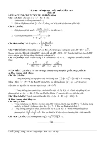 Khuất Quang Cương –THPT Tùng Thiện – Sơn Tây – Hà Nội
ĐỀ THI THỬ ĐẠI HỌC MÔN TOÁN NĂM 2014
Đề Số 13
I. PHẦN CHUNG CHO TẤT CẢ THÍ SINH (7,0 điểm)
Câu I (2,0 điểm) Cho hàm số 3
3 2 (1)y x x   .
1. Khảo sát và vẽ đồ thị của hàm số (1).
2. Định m để phương trình: 4
3 2
2
3 2 log ( 1)x x m    có 4 nghiệm thực phân biệt.
Câu II (2,0 điểm)
1. Giải phương trình:
sin3 cos3
cos2 sin (1 tan )
2sin 2 1
x x
x x x
x

  

.
2. Giải bất phương trình:
2
1
2
1
x
x
x x x


  
Câu III (1,0 điểm) Tính tích phân:
24
2
4
sin 1
1 2cos
x x
I dx
x





 .
Câu IV (1,0 điểm) Cho hình chóp S.ABC có đáy ABC là tam giác vuông cân tại B, AB = BC = 3a ,
khoảng cách từ A đến mặt phẳng (SBC) bằng 2a và 0
90SAB SCB  . Tính thể tích khối chóp S.ABC
theo a và góc giữa đường thẳng SB với mặt phẳng (ABC).
Câu V (1,0 điểm) Cho ba số thực dương a, b, c thỏa mãn a + b + c = 3. Tìm giá trị nhỏ nhất của biểu
thức:
2 2 2
b b c c a a
P
a b c b c a c a b
  
     
PHẦN RIÊNG (3,0 điểm): Thí sinh chỉ được làm một trong hai phần (phần A hoặc phần B)
A. Theo chương trình Chuẩn
Câu VI.a (2,0 điểm)
1. Trong mặt phẳng với hệ tọa độ Oxy cho đường tròn      2 2
: 3 1 9C x y    và đường
thẳng  :d 10 0x y   . Từ điểm M trên  d kẻ hai tiếp tuyến đến  C , gọi ,A B là hai tiếp
điểm.Tìm tọa độ điểm M sao cho độ dài đoạn 3 2AB 
2. Trong không gian tọa độ Oxyz, cho hai điểm A(1; 5; 2), B(3; 1; 2) và mặt phẳng (P) có
phương trình: x – 6y + z + 18 = 0. Tìm tọa độ điểm M trên (P) sao cho tích .MAMB nhỏ nhất.
Câu VII.a (1,0 điểm) Tìm số phức z thỏa mãn: 2 2z i z z i    và 2 2
( ) 4z z  .
B. Theo chương trình Nâng cao
Câu VI.b (2,0 điểm)
1. Trong mặt phẳng tọa độ Oxy, cho tam giác ABC có đỉnh A(2; 1), trực tâm H(14; –7), đường trung
tuyến kẻ từ đỉnh B có phương trình: 9x – 5y – 7 = 0. Tìm tọa độ các đỉnh B và C.
2. Trong không gian tọa độ Oxyz, cho hai điểm A(1; 2; 0), B(1; 2; 5) và đường thẳng (d) có
phương trình:
1 3
2 2 1
x y z 
 

. Tìm tọa độ điểm M trên (d) sao cho tổng MA + MB nhỏ nhất.
Câu VII.b (1,0 điểm) Giải phương trình: 3 3
2 2log 3 2 3log 2x x   .
----------------- Hết -----------------
 
