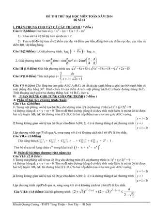 Khuất Quang Cương –THPT Tùng Thiện – Sơn Tây – Hà Nội
ĐỀ THI THỬ ĐẠI HỌC MÔN TOÁN NĂM 2014
Đề Số 14
I. PHẦN CHUNG CHO TẤT CẢ CÁC THÍ SINH ( 7 điểm )
Câu I ( 2,0điểm) Cho hàm số y = x3
 (m + 1)x + 5  m2
.
1) Khảo sát và vẽ đồ thị hàm số khi m = 2;
2) Tìm m để đồ thị hàm số có điểm cực đại và điểm cực tiểu, đồng thời các điểm cực đại, cực tiểu và
điểm I(0 ; 4) thẳng hàng.
Câu II:(2.0điểm) 1, Giải phương trình: ( )3
2 7log 1 x log x+ = .
2, Giải phương trình 






24
cos2sin
2
cossin
2
sin1 22 x
x
x
x
x 
Câu III (1.0 điểm) Giải bất phương trình sau 2 2 2
8 15 4 18 18 2 15x x x x x x       
Câu IV(1.0 điểm) Tính tích phân I=  
4
2
3 121 xx
dx
Câu V(1.0 điểm) Cho lăng trụ tam giác ABC.A1B1C1 có tất cả các cạnh bằng a, góc tạo bởi cạnh bên và
mặt phẳng đáy bằng 300
. Hình chiếu H của điểm A trên mặt phẳng (A1B1C1) thuộc đường thẳng B1C1.
Tính khoảng cách giữa hai đường thẳng AA1 và B1C1 theo a.
II. PHẦN RIÊNG CHO TỪNG CHƯƠNG TRINH ( 3 điểm )
A/ Phần đề bài theo chương trinh chuẩn
Câu VI.a: (2.0điểm)
1. Trong mặt phẳng với hệ tọa độ Oxy cho đường tròn (C) có phương trình (x-1)2
+ (y+2)2
= 9
và đường thẳng d: x + y + m = 0. Tìm m để trên đường thẳng d có duy nhất một điểm A mà từ đó kẻ được
hai tiếp tuyến AB, AC tới đường tròn (C) (B, C là hai tiếp điểm) sao cho tam giác ABC vuông.
2.Trong không gian với hệ tọa độ Oxyz cho điểm A(10; 2; -1) và đường thẳng d có phương trình








tz
ty
tx
31
21
.
Lập phương trình mp (P) đi qua A, song song với d và khoảng cách từ d tới (P) là lớn nhất.
Câu VII.a: (1.0điểm)
Cho đẳng thức: n 1 n 2 n 3 2n 1 2n 8
2n 1 2n 1 2n 1 2n 1 2n 1C C C ... C C 2 1+ + + -
+ + + + ++ + + + + = - .
Tìm hệ số của số hạng chứa x10
trong khai triển ( )
n
3 4
1 x x x- + - .
B/ Phần đề bài theo chương trình nâng cao
Câu VI.b: (2 .0 điểm)
1 Trong mặt phẳng với hệ tọa độ Oxy cho đường tròn (C) có phương trình (x-1)2
+ (y+2)2
= 9
và đường thẳng d: x + y + m = 0. Tìm m để trên đường thẳng d có duy nhất một điểm A mà từ đó kẻ được
hai tiếp tuyến AB, AC tới đường tròn (C) (B, C là hai tiếp điểm) sao cho tam giác ABC vuông.
2.Trong không gian với hệ tọa độ Oxyz cho điểm A(10; 2; -1) và đường thẳng d có phương trình








tz
ty
tx
31
21
Lập phương trình mp(P) đi qua A, song song với d và khoảng cách từ d tới (P) là lớn nhất.
Câu VII.b: (1.0 điểm) Giải bất phương trình:
32
4
)32()32( 1212 22

  xxxx
 