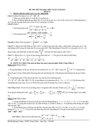 Khuất Quang Cương –THPT Tùng Thiện – Sơn Tây – Hà Nội
ĐỀ THI THỬ ĐẠI HỌC MÔN TOÁN NĂM 2014
Đề Số 15
I. PHẦN CHUNG CHO TẤT CẢ CÁC THÍ SINH
Câu I (2 điểm) Cho hàm số 43 23
 xxy
1. Khảo sát sự biến thiên và vẽ đồ thị (C) của hàm số.
2. Gọi d là đường thẳng đi qua điểm A(3; 4) và có hệ số góc là m. Tìm m để d cắt (C) tại 3 điểm phân biệt A,
M, N sao cho hai tiếp tuyến của (C) tại M và N vuông góc với nhau.
Câu II (2điểm)
1. Giải hệ phương trình:





yyxx
yyxyx
)2)(1(
4)(1
2
2
(x, y R )
2. Giải phương trình:
8
1
3
tan
6
tan
3coscos3sin.sin 33
















xx
xxxx
Câu III (1 điểm) Tính tích phân  
1
0
2
)1ln( dxxxxI
Câu IV (1 điểm) Cho hình lăng trụ ABC.A’B’C’ có đáy là tam giác đều cạnh a, hình chiếu vuông góc của A’ lên
mặt phẳng (ABC) trùng với trọng tâm O của tam giác ABC. Một mặt phẳng (P) chứa BC và vuông góc với AA’, cắt
lăng trụ theo một thiết diện có diện tích bằng
8
32
a
. Tính thể tích khối lăng trụ ABC.A’B’C’.
Câu V (1 điểm) Cho a, b, c là ba số thực dương thỏa mãn abc = 1. Tìm giá trị lớn nhất của biểu thức
32
1
32
1
32
1
222222






accbba
P
II. PHẦN TỰ CHỌN (Thí sinh chỉ được làm một trong hai phần: Phần 1 hoặc Phần 2)
Phần 1.Câu VI.a (2 điểm)
1. Trong mặt phẳng với hệ trục tọa độ Oxy cho parabol (P): xxy 22
 và elip (E): 1
9
2
2
 y
x
. Chứng minh
rằng (P) giao (E) tại 4 điểm phân biệt cùng nằm trên một đường tròn. Viết phương trình đường tròn đi qua 4 điểm
đó.
2. Trong không gian với hệ trục tọa độ Oxyz cho mặt cầu (S) có phương trình
011642222
 zyxzyx và mặt phẳng () có phương trình 2x + 2y – z + 17 = 0. Viết phương trình
mặt phẳng () song song với () và cắt (S) theo giao tuyến là đường tròn có chu vi bằng 6.
Câu VII.a(1điểm) Tìm hệ số của số hạng chứa x2
trong khai triển nhị thức Niutơn của
n
x
x 





 4
2
1
, biết rằng n
là số nguyên dương thỏa mãn:
1
6560
1
2
3
2
2
2
2
1
2
3
1
2
0





n
C
n
CCC n
n
n
nnn  ( k
nC là số tổ hợp chập k của n phần
tử)
Phần 2 Câu VI.b (2 điểm)
1. Trong mặt phẳng với hệ trục tọa độ Oxy cho hai đường thẳng d1: x + y + 5 = 0, d2: x + 2y - 7= 0 và tam giác
ABC có A(2 ; 3), trọng tâm là điểm G(2; 0), điểm B thuộc d1 và điểm C thuộc d2 . Viết phương trình đường tròn ngoại
tiếp tam giác ABC.
2. Trong không gian với hệ trục tọa độ Oxyz cho tam giác ABC với A(1; 2; 5), B(1; 4; 3), C(5; 2; 1) và mặt
phẳng (P): x – y – z – 3 = 0. Gọi M là một điểm thay đổi trên mặt phẳng (P). Tìm giá trị nhỏ nhất của biểu thức
222
MCMBMA 
Câu VII.b (1 điểm) Giải hệ phương trình







1
)1(2
yxe
xee
yx
yxyx
(x, y R )
 