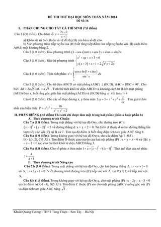 Khuất Quang Cương –THPT Tùng Thiện – Sơn Tây – Hà Nội
ĐỀ THI THỬ ĐẠI HỌC MÔN TOÁN NĂM 2014
Đề Số 16
I. PHẦN CHUNG CHO TẤT CẢ THÍ SINH (7,0 điểm)
Câu 1 (2,0 điểm). Cho hàm số
2 1
1
x
y
x



a) Khảo sát sự biến thiên và vẽ đồ thị (H) của hàm số đã cho.
b) Viết phương trình tiếp tuyến của (H) biết rằng tiếp điểm của tiếp tuyến đó với (H) cách điểm
A(0;1) một khoảng bằng 2.
Câu 2 (1,0 điểm). Giải phương trình  1 cos cot cos2 sinx sin2x x x x   
Câu 3 (1,0 điểm). Giải hệ phương trình
 
2
2
3 0
3 1 2 2
x xy x
y x x x y y
    

    
Câu 4 (1,0 điểm). Tính tích phân:
 2
2
6
cos ln 1 sinx
sin
x
I dx
x



 
Câu 5 (1,0 điểm). Cho tứ diện ABCD có mặt phẳng (ABC)  (BCD), 90o
BAC BDC  . Cho
biết 2 5;AC a 5AB a  . Tính thể tích khối tứ diện ABCD và khoảng cách từ B đến mặt phẳng
(ACD) theo a, biết rằng góc giữa hai mặt phẳng (ACD) và (BCD) bằng  với tan = 4
Câu 6 (1,0 điểm). Cho các số thực dương x, y thỏa mãn 4 4 2
3 3xy x y
xy
    . Tìm giá trị lớn
nhất của biểu thức 2 2
2 2
16
2
P x y
x y
 
 
II. PHẦN RIÊNG (3,0 điểm) Thí sinh chỉ được làm một trong hai phần (phần a hoặc phần b)
A. Theo chương trình Chuẩn
Câu 7.a (1,0 điểm). Trong mặt phẳng với hệ tọa độ Oxy, cho đường tròn (C) :
   
2 2
1 2 5x y    và đường thẳng d: x + y + 2 = 0. Từ điểm A thuộc d kẻ hai đường thẳng lần
lượt tiếp xúc với (C) tại B và C. Tìm tọa độ điểm A biết rằng diện tích tam giác ABC bằng 8.
Câu 8.a (1,0 điểm). Trong không gian với hệ tọa độ Oxyz, cho các điểm A(- 1; 0;1),
B(- 1;3; 2), C(1;3;1). Tìm điểm D thuộc giao tuyến của hai mặt phẳng (P) : x + y + z = 0 và (Q): y
– z – 1 = 0 sao cho thể tích khối tứ diện ABCD bằng 3.
Câu 9.a (1,0 điểm). Cho số phức z thỏa mãn  
2 2
1 1z z i iz     . Tính mô đun của số phức
4
1
z
z


B. Theo chương trình Nâng cao
Câu 7.b (1,0 điểm). Trong mặt phẳng với hệ tọa độ Oxy, cho hai đường thẳng 1 : 1 0x y   
và 2 : 7 1 0x y    . Viết phương trình đường tròn (C) tiếp xúc với 1 tại M (1; 2) và tiếp xúc với
2
Câu 8.b (1,0 điểm). Trong không gian với hệ tọa độ Oxyz, cho mặt phẳng (P) : x – 2y – z – 5 = 0
và các điểm A(3;-1;-3), B(5;1;1). Tìm điểm C thuộc (P) sao cho mặt phẳng (ABC) vuông góc với (P)
và diện tích tam giác ABC bằng 3 .
 