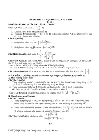Khuất Quang Cương –THPT Tùng Thiện – Sơn Tây – Hà Nội
ĐỀ THI THỬ ĐẠI HỌC MÔN TOÁN NĂM 2014
Đề Số 18
I. PHẦN CHUNG CHO TẤT CẢ THÍ SINH (7,0 điểm)
Câu I (2,0 điểm) Cho hàm số
1
(1)
1
x
y
x



.
1. Khảo sát và vẽ đồ thị (H) của hàm số (1).
2. Tìm m để đường thẳng (d): y = 2x + m cắt (H) tại hai điểm phân biệt A, B sao cho tiếp tuyến của
(H) tại A, B song song với nhau
Câu II (2,0 điểm)
1. Giải phương trình:
1 2sin
cos 2
3 2
x
x
  
  
 
.
2. Giải phương trình:    2log 1 1 3x x x x   
Câu III (1,0 điểm) Tính tích phân:
3
216
16
e cosx
ln
sin
4
x
I dx
x

 

 
 
 
 .
Câu IV (1,0 điểm) Cho hình chóp S.ABCD có đáy là hình chữ nhật, còn SA vuông góc với đáy ABCD.
Gọi B', D' là hình chiếu của A lên SB, SD.
1. Giả sử SC  (AB'D') = C'. Chứng minh AB'C'D' là tứ giác nội tiếp.
2. Giả sử ABCD là hình vuông cạnh a, còn SA = 2a. Tính thể tích khối chóp S.AB’C’D’.
Câu V (1,0 điểm) Cho x > 0, y > 0, x + y 6 . Tìm giá trị nhỏ nhất của biểu thức
6 8
3 2P x y
x y
   
PHẦN RIÊNG (3,0 điểm): Thí sinh chỉ được làm một trong hai phần (phần A hoặc phần B)
A. Theo chương trình Chuẩn
Câu VI.a (2,0 điểm)
1. Trong mặt phẳng tọa độ Oxy cho hai điểm A(1; 1), B(4; -3). Tìm điểm C thuộc đường thẳng (∆): 2x
- y - 1 = 0 sao cho khoảng cách từ C đến đường thẳng AB bằng 6.
2. Trong không gian với hệ tọa độ Oxyz, cho hai điểm A(2; 0; 1), B( 0; -2; 3) và mặt phẳng
(P): 2x - y - z + 4 = 0. Tìm điểm M thuộc (P) sao cho MA = MB = 3.
Câu VII.a (1,0 điểm) Tìm phần thực, phần ảo của số phức z biết    
2
2 1 2z i i  
B. Theo chương trình Nâng cao
Câu VI.b (2,0 điểm)
1. Trong mặt phẳng tọa độ Oxy, cho đường tròn (C): x2
+ y2
- 8x - 2y - 8 = 0. Viết phương trình
đường thẳng đi qua điểm A(9; 6) và cắt đường tròn (C) theo dây cung có độ dài bằng 45 .
2. Trong không gian với hệ tọa độ Oxyz, cho đường thẳng (∆):
1
2 1 2
x y z
  . Xác định tọa độ điểm
M trên trục hoành sao cho khoảng cách từ điểm M đến (∆) bằng OM.
Câu VII.b (1,0 điểm)Giải hệ phương trình
 
 2
2
2
log 8 7.2 x y
x y x y
x y
  

  
----------------- Hết -----------------
 