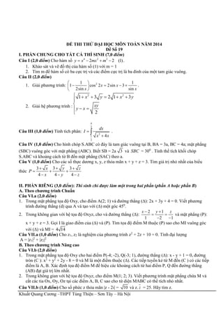 Khuất Quang Cương –THPT Tùng Thiện – Sơn Tây – Hà Nội
ĐỀ THI THỬ ĐẠI HỌC MÔN TOÁN NĂM 2014
Đề Số 19
I. PHẦN CHUNG CHO TẤT CẢ THÍ SINH (7,0 điểm)
Câu I (2,0 điểm) Cho hàm số 4 2 2
2 2 (1)y x mx m    .
1. Khảo sát và vẽ đồ thị của hàm số (1) với m = 1
2. Tìm m để hàm số có ba cực trị và các điểm cực trị là ba đỉnh của một tam giác vuông.
Câu II (2,0 điểm)
1. Giải phương trình: 21 1
1 cos 2 2sin 3
2sin sin
x x
x x
 
    
 
.
2. Giải hệ phương trình :
2 2
1 3 2 1 3
2
x y x y
xy
y x
     


 

Câu III (1,0 điểm) Tính tích phân:
4
3
2
1
2
4
dx
I
x x


 .
Câu IV (1,0 điểm) Cho hình chóp S.ABC có đáy là tam giác vuông tại B, BA = 3a, BC = 4a; mặt phẳng
(SBC) vuông góc với mặt phẳng (ABC). Biết SB = 2a 3 và SBC = 300
. Tính thể tích khối chóp
S.ABC và khoảng cách từ B đến mặt phẳng (SAC) theo a.
Câu V (1,0 điểm) Cho các số thực dương x, y, z thỏa mãn x + y + z = 3. Tìm giá trị nhỏ nhất của biểu
thức
33 3
4 4 4
yx z
P
x y z
 
  
  
II. PHẦN RIÊNG (3,0 điểm): Thí sinh chỉ được làm một trong hai phần (phần A hoặc phần B)
A. Theo chương trình Chuẩn
Câu VI.a (2,0 điểm)
1. Trong mặt phẳng tọa độ Oxy, cho điểm A(2; 1) và đường thẳng (∆): 2x + 3y + 4 = 0. Viết phương
trình đường thẳng (d) qua A và tạo với (∆) một góc 450
.
2. Trong không gian với hệ tọa độ Oxyz, cho và đường thẳng (∆):
2 1
1 2 1
x y z 
 
 
và mặt phẳng (P):
x + y + z = 3. Gọi I là giao điểm của (∆) và (P). Tìm tọa độ điểm M thuộc (P) sao cho MI vuông góc
với (∆) và MI = 4 14
Câu VII.a (1,0 điểm) Cho z1, z2 là nghiệm của phương trình z2
+ 2z + 10 = 0. Tính đại lượng
A = |z1|2
+ |z2|2
B. Theo chương trình Nâng cao
Câu VI.b (2,0 điểm)
1. Trong mặt phẳng tọa độ Oxy cho hai điểm P(-4; -2), Q(-3; 1), đường thẳng (∆): x - y + 1 = 0, đường
tròn (C ): x2
+ y2
+ 2y - 8 = 0 và M là một điểm thuộc (∆). Các tiếp tuyến kẻ từ M đến (C ) có các tiếp
điểm là A, B. Xác định tọa độ điểm M để hiệu các khoảng cách từ hai điểm P, Q đến đường thẳng
(AB) đạt giá trị lớn nhất.
2. Trong không gian với hệ tọa độ Oxyz, cho điểm M(1; 2; 3). Viết phương trình mặt phẳng chứa M và
cắt các tia Ox, Oy, Oz tại các điểm A, B, C sao cho tứ diện MABC có thể tích nhỏ nhất.
Câu VII.b (1,0 điểm) Cho số phức z thỏa mãn |z - 2i| = 10 và z. z = 25. Hãy tìm z.
 