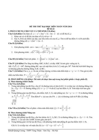 Khuất Quang Cương –THPT Tùng Thiện – Sơn Tây – Hà Nội
ĐỀ THI THỬ ĐẠI HỌC MÔN TOÁN NĂM 2014
Đề Số 22
I. PHẦN CHUNG CHO TẤT CẢ THÍ SINH (7,0 điểm)
Câu I (2,0 điểm) Cho hàm số 3 2
3 3 3 2 (1)y x mx x m      có đồ thị (Cm)
1. Khảo sát và vẽ đồ thị của hàm số (1) với m = 0
2. Gọi A, B là các điểm cực đại, cực tiểu (nếu có) của (Cm). Tìm m để hai điểm A và B cách đều
đường thẳng (d): y = (2m2
+ 1)x - 2.
Câu II (2,0 điểm)
1. Giải phương trình:
1 1 8
cot tan 2
1 tan 1 tan 3
x x
x x
 
    
  
.
2. Giải phương trình :  3 33 3
19 19 6x x x x   
Câu III (1,0 điểm) Tính tích phân:  
4
3 2
0
cos 2 tanI x x xdx

  .
Câu IV (1,0 điểm) Cho lăng trụ đứng ABC.A1B1C1 có đáy ABC là tam giác vuông tại A,
AB =2 3 , C = 600
. Đường thẳng BC1 tạo với mặt bên (AA1C1C) một góc 300
. Tính thể tích khối lăng trụ
và khoảng giữa hai đường thẳng A1B1 và BC1.
Câu V (1,0 điểm) Cho z, y, z, t là các số thực dương và thỏa mãn điều kiện x + y + z = 3. Tìm giá trị nhỏ
nhất của biểu thức
2 2 2
3 3 3
2 2 2
x y z
P
x y y z z x
  
  
II. PHẦN RIÊNG (3,0 điểm): Thí sinh chỉ được làm một trong hai phần (phần A hoặc phần B)
A. Theo chương trình Chuẩn
Câu VI.a (2,0 điểm)
1. Trong mặt phẳng tọa độ Oxy, cho (C) là đường tròn có tâm là I(2; 1) và tiêp xúc với đường thẳng (∆):
5x - 12y - 11 = 0. Đường thẳng (∆'): x + y - 2 = 0 cắt (C) tại hai điểm A, B. Tính diện tích tam giác
IAB.
2. Trong không gian tọa độ Oxyz, cho điểm A(0; 3; 2), mặt phẳng (α): 2x + y + z - 1 = 0 và đường thẳng
2 2 5
:
3 1 1
x y z  
  

Tìm điểm P  (α) sao cho PA  (∆) và khoảng cách từ P đến (∆) bằng
330
11
Câu VII.a (1,0 điểm) Tìm số phức z thỏa mãn điều kiện 3z  và 2
z z
z z
 
B. Theo chương trình Nâng cao
Câu VI.b (2,0 điểm)
1. Trong mặt phẳng tọa độ Oxy, cho hai nhóm A(-3; 1), B(1; 5) và đường thẳng (∆): x - 2y + 1 = 0. Tìm
điểm C  (∆) sao cho ∆ABC là tam giác cân tại C.
2. Trong không gian với hệ tọa độ Oxyz, viết phương trình mặt phẳng đi qua hai điểm A(0; 1; 0),
C(0; 0; 1) và tiếp xúc với mặt cầu (S): (x + 1)2
+ (y - 1)2
+ z2
=
1
3
 