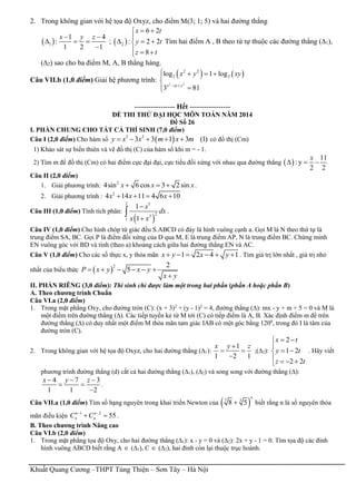 Khuất Quang Cương –THPT Tùng Thiện – Sơn Tây – Hà Nội
2. Trong không gian với hệ tọa độ Oxyz, cho điểm M(3; 1; 5) và hai đường thẳng
 1
1 4
:
1 2 1
x y z 
  

;  2
6 2
: 2 2
8
x t
y t
z t
 

  
  
Tìm hai điểm A , B theo tứ tự thuộc các đường thẳng (∆1),
(∆2) sao cho ba điểm M, A, B thẳng hàng.
Câu VII.b (1,0 điểm) Giải hệ phương trình:
   
2 2
2 2
2 2log 1 log
3 81x xy y
x y xy
 
   


----------------- Hết -----------------
ĐỀ THI THỬ ĐẠI HỌC MÔN TOÁN NĂM 2014
Đề Số 26
I. PHẦN CHUNG CHO TẤT CẢ THÍ SINH (7,0 điểm)
Câu I (2,0 điểm) Cho hàm số  3 2
3 3 1 3 (1)y x x m x m     có đồ thị (Cm)
1) Khảo sát sự biến thiên và vẽ đồ thị (C) của hàm số khi m = - 1.
2) Tìm m để đồ thị (Cm) có hai điểm cực đại đại, cực tiểu đối xứng với nhau qua đường thẳng  
11
: y
2 2
x
  
Câu II (2,0 điểm)
1. Giải phương trình: 2
4sin 6 cos 3 2 sinx x x   .
2. Giải phương trình : 2
4 14 11 4 6 10x x x   
Câu III (1,0 điểm) Tính tích phân:
 
2 5
25
1
1
1
x
dx
x x


 .
Câu IV (1,0 điểm) Cho hình chóp tứ giác đều S.ABCD có đáy là hình vuông cạnh a. Gọi M là N theo thứ tự là
trung điểm SA, BC. Gọi P là điểm đối xứng của D qua M, E là trung điểm AP, N là trung điểm BC. Chứng minh
EN vuông góc với BD và tính (theo a) khoảng cách giữa hai đường thẳng EN và AC.
Câu V (1,0 điểm) Cho các số thực x, y thỏa mãn 1 2 4 1x y x y      . Tìm giá trị lớn nhất , giá trị nhỏ
nhất của biểu thức  
2 2
5P x y x y
x y
     

II. PHẦN RIÊNG (3,0 điểm): Thí sinh chỉ được làm một trong hai phần (phần A hoặc phần B)
A. Theo chương trình Chuẩn
Câu VI.a (2,0 điểm)
1. Trong mặt phẳng Oxy, cho đường tròn (C): (x + 3)2
+ (y - 1)2
= 4, đường thẳng (∆): mx - y + m + 5 = 0 và M là
một điểm trên đường thẳng (∆). Các tiếp tuyến kẻ từ M tới (C) có tiếp điểm là A, B. Xác định điểm m để trên
đường thẳng (∆) có duy nhất một điểm M thỏa mãn tam giác IAB có một góc bằng 1200
, trong đó I là tâm của
đường tròn (C).
2. Trong không gian với hệ tọa độ Oxyz, cho hai đường thẳng (∆1):
1
1 2 1
x y z
 

;(∆2):
2
1 2
2 2
x t
y t
z t
 

 
   
. Hãy viết
phương trình đường thẳng (d) cắt cả hai đường thẳng (∆1), (∆2) và song song với đường thẳng (∆):
4 7 3
1 1 2
x y z  
 

.
Câu VII.a (1,0 điểm) Tìm số hạng nguyên trong khai triển Newton của  7 3
8 5
n
 biết rằng n là số nguyên thỏa
mãn điều kiện 1 2
55n n
n nC C 
  .
B. Theo chương trình Nâng cao
Câu VI.b (2,0 điểm)
1. Trong mặt phẳng tọa độ Oxy, cho hai đường thẳng (∆1): x - y = 0 và (∆2): 2x + y - 1 = 0. Tìm tọa độ các đỉnh
hình vuông ABCD biết rằng A  (∆1), C  (∆2), hai đỉnh còn lại thuộc trục hoành.
 