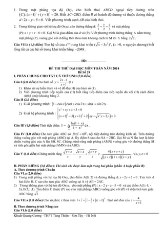 Khuất Quang Cương –THPT Tùng Thiện – Sơn Tây – Hà Nội
1. Trong mặt phẳng tọa độ Oxy, cho hình thoi ABCD ngoại tiếp đường tròn
  2 2
:( 1) ( 1) 20C x y    . Biết AC=2BD, điểm B có hoành độ dương và thuộc đường thẳng
:2 5 0d x y   . Viết phương trình cạnh AB của hình thoi.
2. Trong không gian với hệ toạ độ Oxyz, cho đường thẳng d:
1 2 3
x y z
  và mặt phẳng
(P): 6 0x y z    . Gọi M là giao điểm của d và (P). Viết phương trình đường thẳng  nằm trong
mặt phẳng (P), vuông góc với d đồng thời thoả mãn khoảng cách từ M tới  bằng 2 2 .
Câu VII.b (1,0 điểm) Tìm hệ số của x10
trong khai triển 2
( 3 )n
x x , (x >0, n nguyên dương) biết
tổng tất cả các hệ số trong khai triển bằng 2048 .
----------------- Hết -----------------
ĐỀ THI THỬ ĐẠI HỌC MÔN TOÁN NĂM 2014
Đề Số 28
I. PHẦN CHUNG CHO TẤT CẢ THÍ SINH (7,0 điểm)
Câu I (2,0 điểm) Cho hàm số
2 1
1
x
y
x



(1)
1) Khảo sát sự biến thiên và vẽ đồ thị (H) của hàm số (1).
2) Viết phương trình tiếp tuyến của (H) biết rằng tiếp điểm của tiếp tuyến đó với (H) cách điểm
A(0;1) một khoảng bằng 2.
Câu II (2,0 điểm)
1) Giải phương trình:  1 cos cotx cos2x sinx sin2xx    .
2) Giải hệ phương trình :
     
2
2 2 2
3 0
1 3 1 2 2 0
x xy x
x y xy x y y
    


      
Câu III (1,0 điểm) Tính tích phân:
1
2
0
ln(1 x)
I dx
1 x
+
=
+ò .
Câu IV (1,0 điểm) Cho tam giác ABC có 0
60BAC  , nội tiếp đường tròn đường kính AI. Trên đường
thẳng vuông góc với mặt phẳng (ABC) tại A, lấy điểm S sao cho SA = 2BC. Gọi M và N lần lượt là hình
chiếu vuông góc của A lên SB, SC. Chứng minh rằng mặt phẳng (AMN) vuông góc với đường thẳng SI
và tính góc giữa hai mặt phẳng (AMN) và (ABC).
Câu V (1,0 điểm) Chứng minh rằng
 
   
4
, , , 0
x y zy z x yz x
x y z
x y z y z z x x y
  
    
  
II. PHẦN RIÊNG (3,0 điểm): Thí sinh chỉ được làm một trong hai phần (phần A hoặc phần B)
A. Theo chương trình Chuẩn
Câu VI.a (2,0 điểm)
1) Trong mặt phẳng với hệ toạ độ Oxy, cho điểm A(0; 2) và đường thẳng d: 2 2 0x y   . Tìm trên d
hai điểm B, C sao cho tam giác ABC vuông tại A và AB = 2AC.
2) Trong không gian với hệ tọa độ Oxyz, cho mặt phẳng (P) : x - 2 y - z - 5 = 0 và các điểm A(3;-1; -
3), B(5;1;1). Tìm điểm C thuộc (P) sao cho mặt phẳng (ABC) vuông góc với (P) và diện tích tam giác
ABC bằng 3
Câu VII.a (1,0 điểm) Cho số phức z thỏa mãn  
2
1 1z z i iz     . Tính mô đun của
4
1
z
z


B. Theo chương trình Nâng cao
Câu VI.b (2,0 điểm)
 