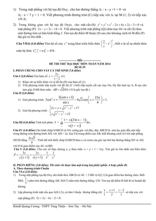 Khuất Quang Cương –THPT Tùng Thiện – Sơn Tây – Hà Nội
1) Trong mặt phẳng với hệ tọa độ Oxy, cho hai đường thẳng ∆1 : x - y +1 = 0 và
∆2 : x + 7 y + 1 = 0. Viết phương trình đường tròn (C) tiếp xúc với ∆1 tại M (1; 2) và tiếp xúc
với ∆2
2) Trong không gian với hệ tọa độ Oxyz, cho mặt cầu (S): 2 2 2
2 4 2 3 0x y z x y z       và
mặt phẳng (P): 2 2 14 0x y z    . Viết phương trình mặt phẳng (Q) chứa trục Oz và cắt (S) theo
một đường tròn có bán kính bằng 3. Tìm tọa độ điểm M thuộc (S) sao cho khoảng cách từ M đến (P)
đạt giá trị lớn nhất .
Câu VII.b (1,0 điểm) Tìm hệ số của 4
x trong khai triển biểu thức 32
n
x
x
 
 
 
, biết n là số tự nhiên thỏa
mãn hệ thức 6 2
4 454n
n nC nA
   .
----------------- Hết -----------------
ĐỀ THI THỬ ĐẠI HỌC MÔN TOÁN NĂM 2014
Đề Số 29
I. PHẦN CHUNG CHO TẤT CẢ THÍ SINH (7,0 điểm)
Câu I (2,0 điểm) Cho hàm số
2
2
x
y
x


(1)
1) Khảo sát sự biến thiên và vẽ đồ thị (H) của hàm số (1).
2) Viết phương trình tiếp tuyến với đồ thị (C ) biết tiếp tuyến cắt các trục Ox, Oy lần lượt tại A, B sao cho
tam giác OAB thỏa mãn: 2AB OA ( O là gốc tọa độ )
Câu II (2,0 điểm)
1) Giải phương trình:
 2 3 cot 1 15
3cot 4 2 cos 1
sin 4
x
x x
x
  
    
 
.
2) Giải hệ phương trình :
2 2
2 2
2 17
12
x y x y
y x y
    

 
Câu III (1,0 điểm) Tính tích phân:
( )
( )
e
2
1
1 x 2ln x 1
I dx
x 1 x
+ -
=
+
ò .
Câu IV (1,0 điểm) Cho hình chóp SABCD có SA vuông góc với đáy, đáy ABCD là nửa lục giác đều nội tiếp
trong đường tròn đường kính AD, với AD = 2a. Gọi I là trung điểm của AB, biết khoảng cách từ I tới mặt phẳng
(SCD) bằng
3 3
8
a
. Tính thể tích khối chóp SABCD theo a và cosin của góc tạo bởi hai đường thẳng SO và AD,
với O là giao điểm của AC và BD.
Câu V (1,0 điểm) Cho các số thực dương x, y thỏa mãn: x + y + 1 = 3xy. Tìm giá trị lớn nhất của biểu thức:
    2 2
3 3 1 1
1 1
x y
P
y x x y x y
   
 
II. PHẦN RIÊNG (3,0 điểm): Thí sinh chỉ được làm một trong hai phần (phần A hoặc phần B)
A. Theo chương trình Chuẩn
Câu VI.a (2,0 điểm)
1) Trong mặt phẳng tọa độ Oxy cho hình thoi ABCD có AC = 2 BD và I(2;1) là giao điểm hai đường chéo. Biết
M(0;
1
3
) nằm trên đường thẳng AB, N(0;7) nằm trên đường thẳng CD. Tìm tọa độ điểm B biết B có hoành độ
dương.
2) Lập phương trình mặt cầu qua A(0;1;3), có tâm I thuộc đường thẳng (d):
1 2
1 2 1
x y z 
  và tiếp xúc với
mặt phẳng (P): 2 3 6 2 0x y z    .
 